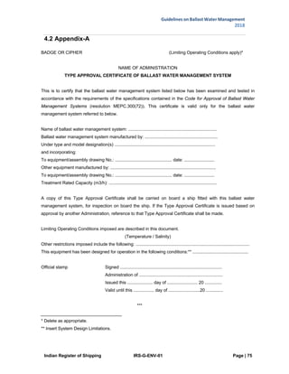 Indian Register of Shipping IRS-G-ENV-01 Page | 75
Guidelines on Ballast Water Management
2018
 
 
4.2 Appendix-A
BADGE OR CIPHER (Limiting Operating Conditions apply)*
NAME OF ADMINISTRATION
TYPE APPROVAL CERTIFICATE OF BALLAST WATER MANAGEMENT SYSTEM
This is to certify that the ballast water management system listed below has been examined and tested in
accordance with the requirements of the specifications contained in the Code for Approval of Ballast Water
Management Systems (resolution MEPC.300(72)). This certificate is valid only for the ballast water
management system referred to below.
Name of ballast water management system: .........................................................................
Ballast water management system manufactured by: ............................................................
Under type and model designation(s) ...................................................................................
and incorporating:
To equipment/assembly drawing No.: ............................................... date: .........................
Other equipment manufactured by: .......................................................................................
To equipment/assembly drawing No.: ............................................... date: .........................
Treatment Rated Capacity (m3/h): .........................................................................................
A copy of this Type Approval Certificate shall be carried on board a ship fitted with this ballast water
management system, for inspection on board the ship. If the Type Approval Certificate is issued based on
approval by another Administration, reference to that Type Approval Certificate shall be made.
Limiting Operating Conditions imposed are described in this document.
(Temperature / Salinity)
Other restrictions imposed include the following: ..............................................................................................
This equipment has been designed for operation in the following conditions:** ..............................................
Official stamp Signed ....................................................................................
Administration of .....................................................................
Issued this ..................... day of ......................... 20 ..............
Valid until this ................. day of ..........................20 ..............
***
* Delete as appropriate.
** Insert System Design Limitations.
 