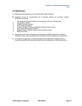 Indian Register of Shipping IRS-G-ENV-01 Page | 77
Guidelines on Ballast Water Management
2018
 
 
4.4 References
A. Ballast Water Management Convention 2009 Edition ((IMO Publication)
B. Suggested sources for non-exhaustive list of standard methods and innovative research
techniques for sampling:
.1 The Handbook of Standard Methods for the Analysis of Water and Waste Water.
.2 ISO standard methods.
.3 UNESCO standard methods.
.4 World Health Organization.
.5 American Society of Testing and Materials (ASTM) standard methods.
.6 United States EPA standard methods.
.7 Research papers published in peer-reviewed scientific journals.
.8 MEPC documents.
C. Organization for Economic Cooperation and Development (OECD) Guidelines for Testing of
Chemicals (1993) or other equivalent tests for the tests for Active Substances and Preparations
D. For Guidance on preparation of Quality Management Plan (QMP) and a Quality Assurance
Project Plans (QAPP) refer International Organization for Standardization (ISO) (www.iso.org)
 