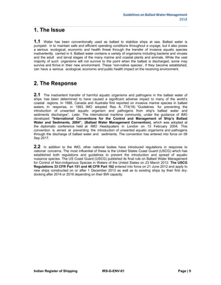 Guidelines on Ballast Water Management
2018
Indian Register of Shipping IRS-G-ENV-01 Page | 9
 
 
1. The Issue
1.1 Water has been conventionally used as ballast to stabilize ships at sea. Ballast water is
pumped- in to maintain safe and efficient operating conditions throughout a voyage, but it also poses
a serious ecological, economic and health threat through the transfer of invasive aquatic species
inadvertently carried in it. Ballast water contains a variety of organisms including bacteria and viruses
and the adult and larval stages of the many marine and coastal plants and animals. While the vast
majority of such organisms will not survive to the point when the ballast is discharged, some may
survive and thrive in their new environment. These ‘non-native species’, if they become established,
can have a serious ecological, economic and public health impact on the receiving environment.
2. The Response
2.1 The inadvertent transfer of harmful aquatic organisms and pathogens in the ballast water of
ships has been determined to have caused a significant adverse impact to many of the world’s
coastal regions. In 1988, Canada and Australia first reported on invasive marine species in ballast
waters. In response, in 1993, IMO adopted Res. A. 774(18) “Guidelines for preventing the
introduction of unwanted aquatic organism and pathogens from ship's ballast water and
sediments discharges”. Later, The international maritime community, under the guidance of IMO
developed “International Conventions for the Control and Management of Ship’s Ballast
Water and Sediments, 2004”, (Ballast Water Management Convention), which was adopted at
the diplomatic conference held at IMO Headquaters in London on 13 February 2004. This
convention is aimed at preventing the introduction of unwanted aquatic organisms and pathogens
through the discharge of ballast water and sediments. The convention has entered into force on 08
Sep 2017.
2.2 In addition to the IMO, other national bodies have introduced regulations in response to
national concerns. The most influential of these is the United States Coast Guard (USCG) which has
established both regulations and guidelines to prevent the introduction and spread of aquatic
nuisance species. The US Coast Guard (USCG) published its final rule on Ballast Water Management
for Control of Non-indigenous Species in Waters of the United States on 23 March 2012. The USCG
Regulations 33 CFR Part 151 and 46 CFR Part 162 entered into force on 21 June 2012 and apply to
new ships constructed on or after 1 December 2013 as well as to existing ships by their first dry-
docking after 2014 or 2016 depending on their BW capacity.
 