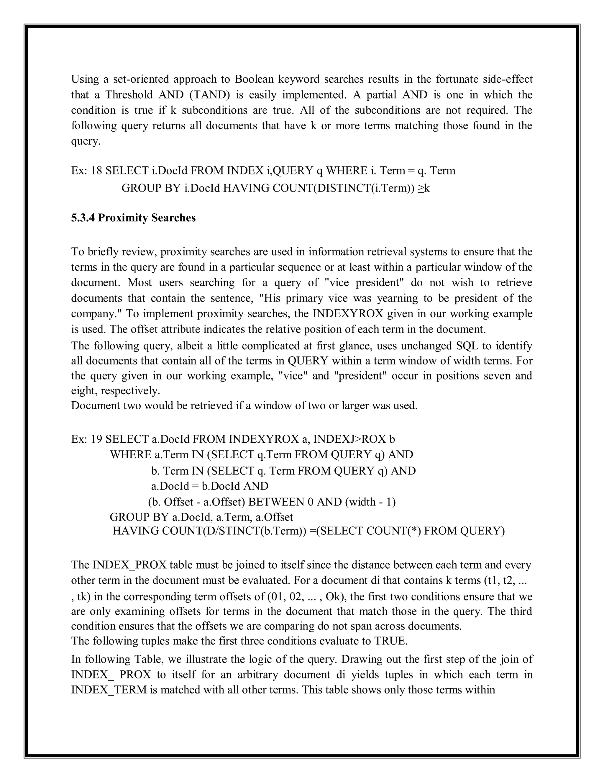 Using a set-oriented approach to Boolean keyword searches results in the fortunate side-effect
that a Threshold AND (TAND) is easily implemented. A partial AND is one in which the
condition is true if k subconditions are true. All of the subconditions are not required. The
following query returns all documents that have k or more terms matching those found in the
query.
Ex: 18 SELECT i.DocId FROM INDEX i,QUERY q WHERE i. Term = q. Term
GROUP BY i.DocId HAVING COUNT(DISTINCT(i.Term)) ≥k
5.3.4 Proximity Searches
To briefly review, proximity searches are used in information retrieval systems to ensure that the
terms in the query are found in a particular sequence or at least within a particular window of the
document. Most users searching for a query of "vice president" do not wish to retrieve
documents that contain the sentence, "His primary vice was yearning to be president of the
company." To implement proximity searches, the INDEXYROX given in our working example
is used. The offset attribute indicates the relative position of each term in the document.
The following query, albeit a little complicated at first glance, uses unchanged SQL to identify
all documents that contain all of the terms in QUERY within a term window of width terms. For
the query given in our working example, "vice" and "president" occur in positions seven and
eight, respectively.
Document two would be retrieved if a window of two or larger was used.
Ex: 19 SELECT a.DocId FROM INDEXYROX a, INDEXJ>ROX b
WHERE a.Term IN (SELECT q.Term FROM QUERY q) AND
b. Term IN (SELECT q. Term FROM QUERY q) AND
a.DocId = b.DocId AND
(b. Offset - a.Offset) BETWEEN 0 AND (width - 1)
GROUP BY a.DocId, a.Term, a.Offset
HAVING COUNT(D/STINCT(b.Term)) =(SELECT COUNT(*) FROM QUERY)
The INDEX_PROX table must be joined to itself since the distance between each term and every
other term in the document must be evaluated. For a document di that contains k terms (t1, t2, ...
, tk) in the corresponding term offsets of (01, 02, ... , Ok), the first two conditions ensure that we
are only examining offsets for terms in the document that match those in the query. The third
condition ensures that the offsets we are comparing do not span across documents.
The following tuples make the first three conditions evaluate to TRUE.
In following Table, we illustrate the logic of the query. Drawing out the first step of the join of
INDEX_ PROX to itself for an arbitrary document di yields tuples in which each term in
INDEX_TERM is matched with all other terms. This table shows only those terms within
 