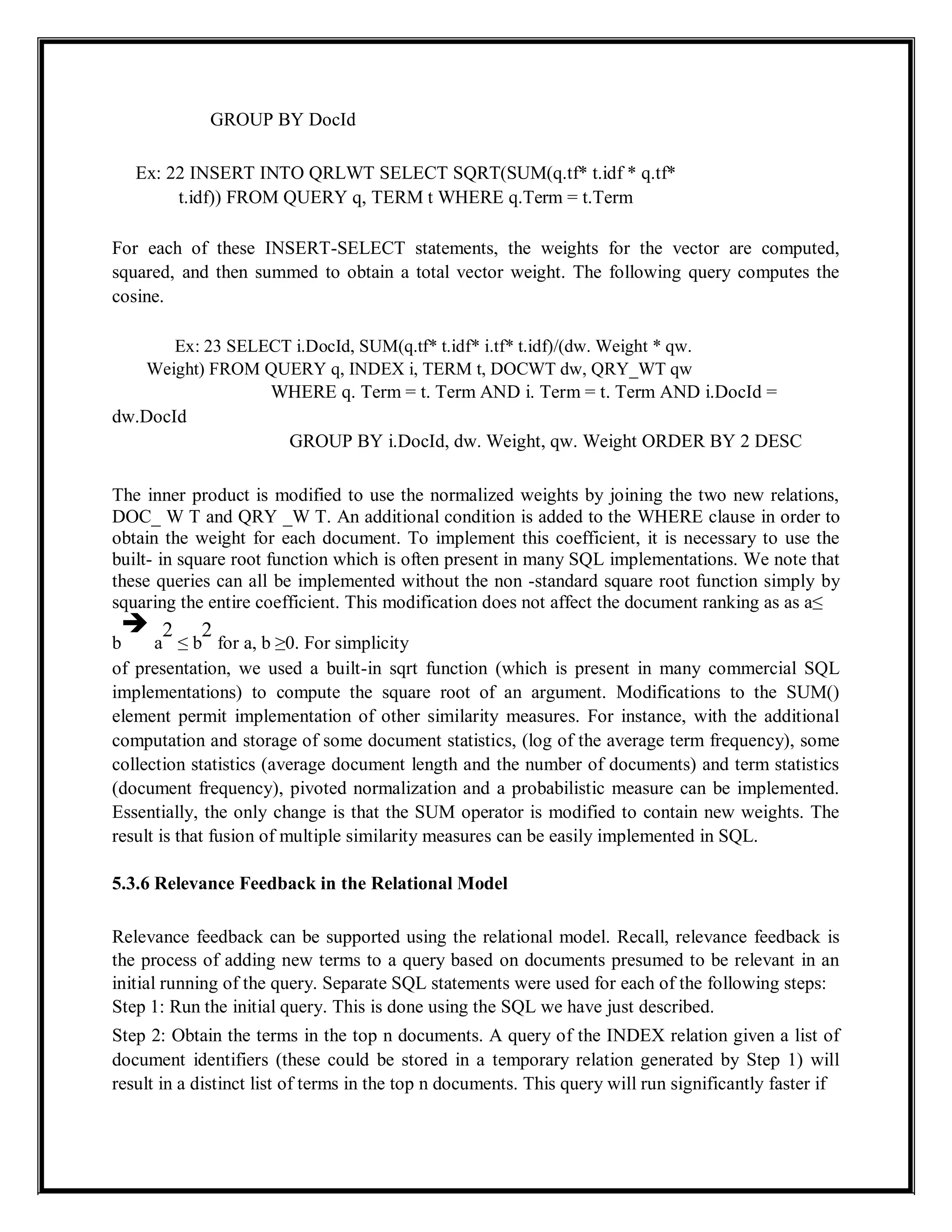 GROUP BY DocId
Ex: 22 INSERT INTO QRLWT SELECT SQRT(SUM(q.tf* t.idf * q.tf*
t.idf)) FROM QUERY q, TERM t WHERE q.Term = t.Term
For each of these INSERT-SELECT statements, the weights for the vector are computed,
squared, and then summed to obtain a total vector weight. The following query computes the
cosine.
Ex: 23 SELECT i.DocId, SUM(q.tf* t.idf* i.tf* t.idf)/(dw. Weight * qw.
Weight) FROM QUERY q, INDEX i, TERM t, DOCWT dw, QRY_WT qw
WHERE q. Term = t. Term AND i. Term = t. Term AND i.DocId =
dw.DocId
GROUP BY i.DocId, dw. Weight, qw. Weight ORDER BY 2 DESC
The inner product is modified to use the normalized weights by joining the two new relations,
DOC_ W T and QRY _W T. An additional condition is added to the WHERE clause in order to
obtain the weight for each document. To implement this coefficient, it is necessary to use the
built- in square root function which is often present in many SQL implementations. We note that
these queries can all be implemented without the non -standard square root function simply by
squaring the entire coefficient. This modification does not affect the document ranking as as a≤
b

a
2
≤ b
2
for a, b ≥0. For simplicity
of presentation, we used a built-in sqrt function (which is present in many commercial SQL
implementations) to compute the square root of an argument. Modifications to the SUM()
element permit implementation of other similarity measures. For instance, with the additional
computation and storage of some document statistics, (log of the average term frequency), some
collection statistics (average document length and the number of documents) and term statistics
(document frequency), pivoted normalization and a probabilistic measure can be implemented.
Essentially, the only change is that the SUM operator is modified to contain new weights. The
result is that fusion of multiple similarity measures can be easily implemented in SQL.
5.3.6 Relevance Feedback in the Relational Model
Relevance feedback can be supported using the relational model. Recall, relevance feedback is
the process of adding new terms to a query based on documents presumed to be relevant in an
initial running of the query. Separate SQL statements were used for each of the following steps:
Step 1: Run the initial query. This is done using the SQL we have just described.
Step 2: Obtain the terms in the top n documents. A query of the INDEX relation given a list of
document identifiers (these could be stored in a temporary relation generated by Step 1) will
result in a distinct list of terms in the top n documents. This query will run significantly faster if
 