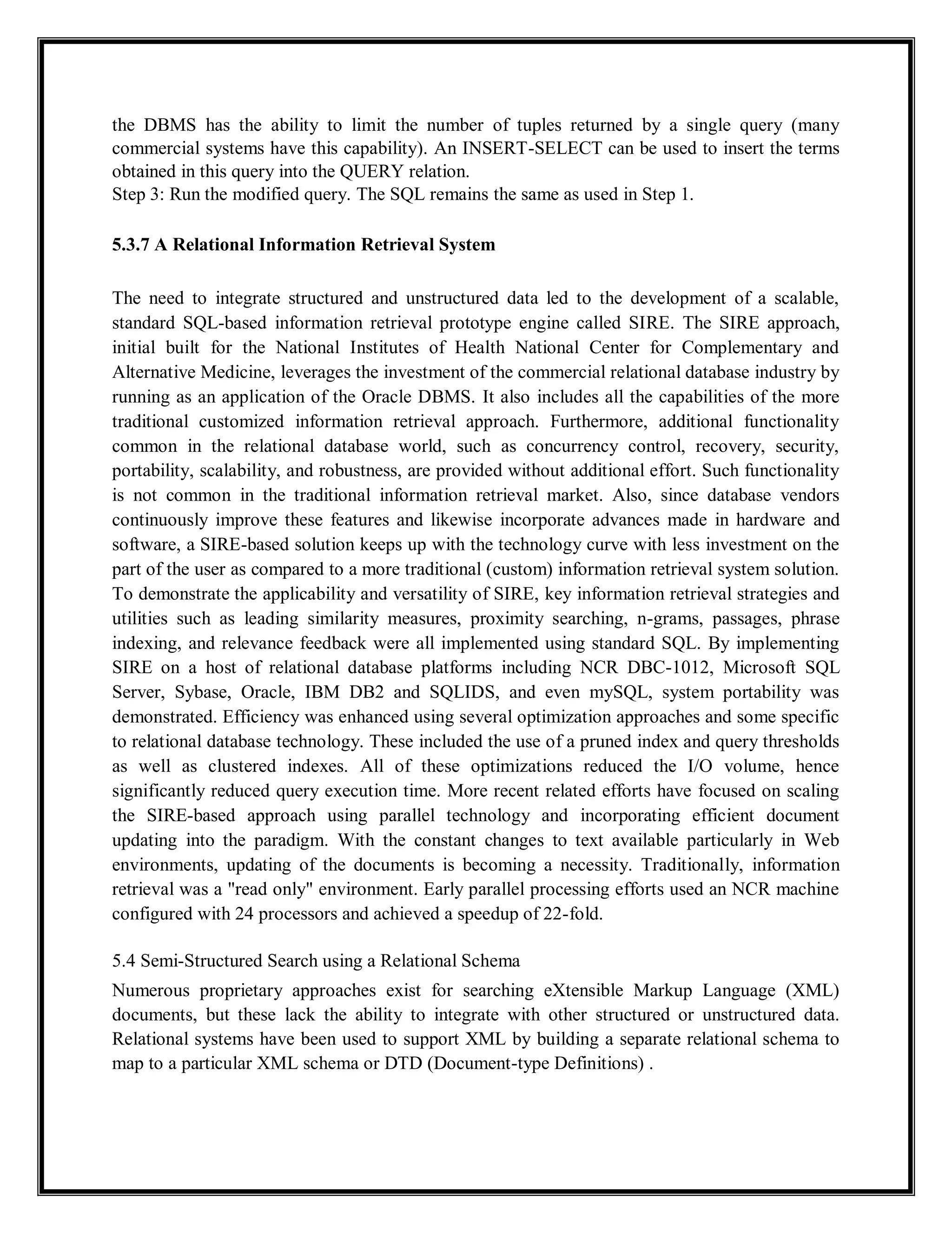the DBMS has the ability to limit the number of tuples returned by a single query (many
commercial systems have this capability). An INSERT-SELECT can be used to insert the terms
obtained in this query into the QUERY relation.
Step 3: Run the modified query. The SQL remains the same as used in Step 1.
5.3.7 A Relational Information Retrieval System
The need to integrate structured and unstructured data led to the development of a scalable,
standard SQL-based information retrieval prototype engine called SIRE. The SIRE approach,
initial built for the National Institutes of Health National Center for Complementary and
Alternative Medicine, leverages the investment of the commercial relational database industry by
running as an application of the Oracle DBMS. It also includes all the capabilities of the more
traditional customized information retrieval approach. Furthermore, additional functionality
common in the relational database world, such as concurrency control, recovery, security,
portability, scalability, and robustness, are provided without additional effort. Such functionality
is not common in the traditional information retrieval market. Also, since database vendors
continuously improve these features and likewise incorporate advances made in hardware and
software, a SIRE-based solution keeps up with the technology curve with less investment on the
part of the user as compared to a more traditional (custom) information retrieval system solution.
To demonstrate the applicability and versatility of SIRE, key information retrieval strategies and
utilities such as leading similarity measures, proximity searching, n-grams, passages, phrase
indexing, and relevance feedback were all implemented using standard SQL. By implementing
SIRE on a host of relational database platforms including NCR DBC-1012, Microsoft SQL
Server, Sybase, Oracle, IBM DB2 and SQLIDS, and even mySQL, system portability was
demonstrated. Efficiency was enhanced using several optimization approaches and some specific
to relational database technology. These included the use of a pruned index and query thresholds
as well as clustered indexes. All of these optimizations reduced the I/O volume, hence
significantly reduced query execution time. More recent related efforts have focused on scaling
the SIRE-based approach using parallel technology and incorporating efficient document
updating into the paradigm. With the constant changes to text available particularly in Web
environments, updating of the documents is becoming a necessity. Traditionally, information
retrieval was a "read only" environment. Early parallel processing efforts used an NCR machine
configured with 24 processors and achieved a speedup of 22-fold.
5.4 Semi-Structured Search using a Relational Schema
Numerous proprietary approaches exist for searching eXtensible Markup Language (XML)
documents, but these lack the ability to integrate with other structured or unstructured data.
Relational systems have been used to support XML by building a separate relational schema to
map to a particular XML schema or DTD (Document-type Definitions) .
 