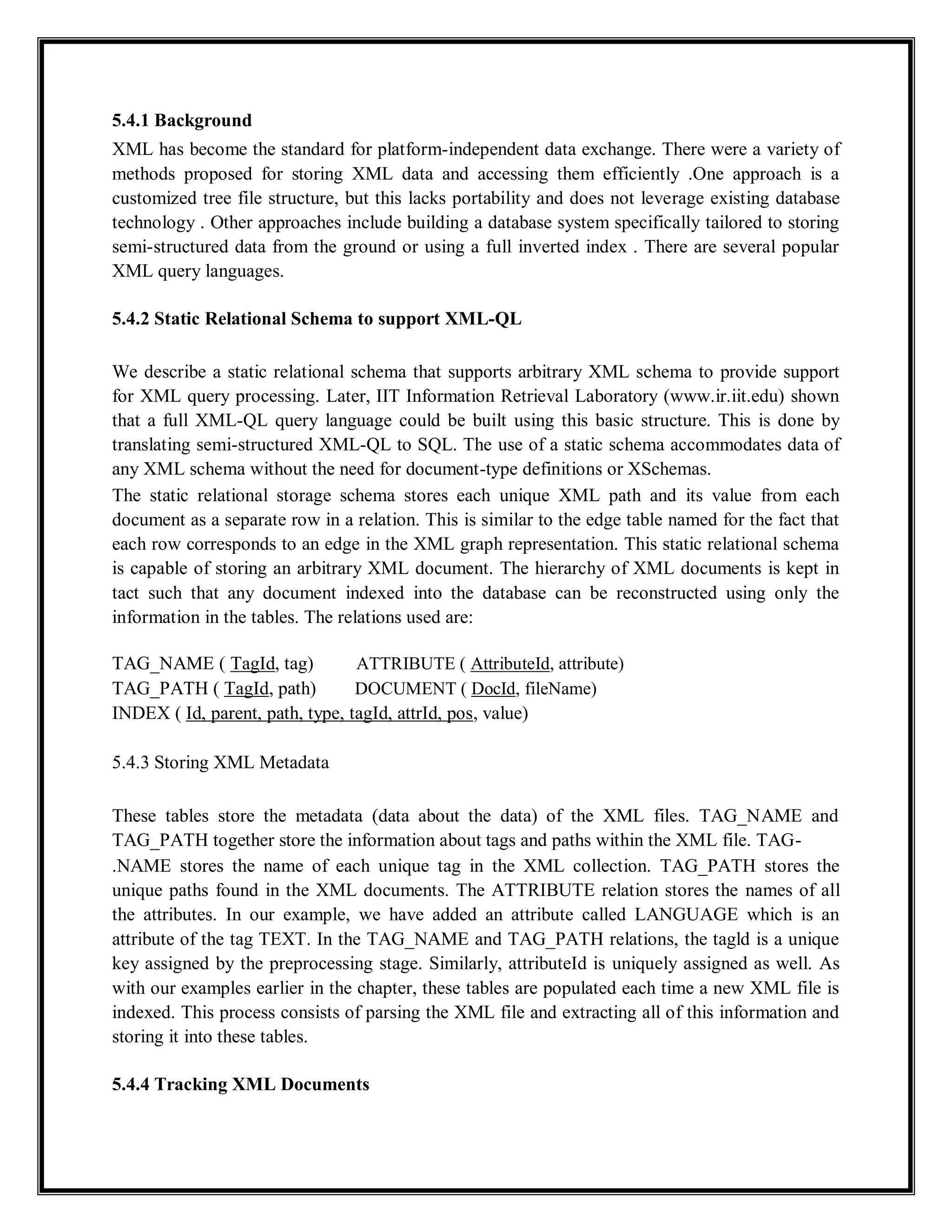 5.4.1 Background
XML has become the standard for platform-independent data exchange. There were a variety of
methods proposed for storing XML data and accessing them efficiently .One approach is a
customized tree file structure, but this lacks portability and does not leverage existing database
technology . Other approaches include building a database system specifically tailored to storing
semi-structured data from the ground or using a full inverted index . There are several popular
XML query languages.
5.4.2 Static Relational Schema to support XML-QL
We describe a static relational schema that supports arbitrary XML schema to provide support
for XML query processing. Later, IIT Information Retrieval Laboratory (www.ir.iit.edu) shown
that a full XML-QL query language could be built using this basic structure. This is done by
translating semi-structured XML-QL to SQL. The use of a static schema accommodates data of
any XML schema without the need for document-type definitions or XSchemas.
The static relational storage schema stores each unique XML path and its value from each
document as a separate row in a relation. This is similar to the edge table named for the fact that
each row corresponds to an edge in the XML graph representation. This static relational schema
is capable of storing an arbitrary XML document. The hierarchy of XML documents is kept in
tact such that any document indexed into the database can be reconstructed using only the
information in the tables. The relations used are:
TAG_NAME ( TagId, tag) ATTRIBUTE ( AttributeId, attribute)
TAG_PATH ( TagId, path) DOCUMENT ( DocId, fileName)
INDEX ( Id, parent, path, type, tagId, attrId, pos, value)
5.4.3 Storing XML Metadata
These tables store the metadata (data about the data) of the XML files. TAG_NAME and
TAG_PATH together store the information about tags and paths within the XML file. TAG-
.NAME stores the name of each unique tag in the XML collection. TAG_PATH stores the
unique paths found in the XML documents. The ATTRIBUTE relation stores the names of all
the attributes. In our example, we have added an attribute called LANGUAGE which is an
attribute of the tag TEXT. In the TAG_NAME and TAG_PATH relations, the tagld is a unique
key assigned by the preprocessing stage. Similarly, attributeId is uniquely assigned as well. As
with our examples earlier in the chapter, these tables are populated each time a new XML file is
indexed. This process consists of parsing the XML file and extracting all of this information and
storing it into these tables.
5.4.4 Tracking XML Documents
 