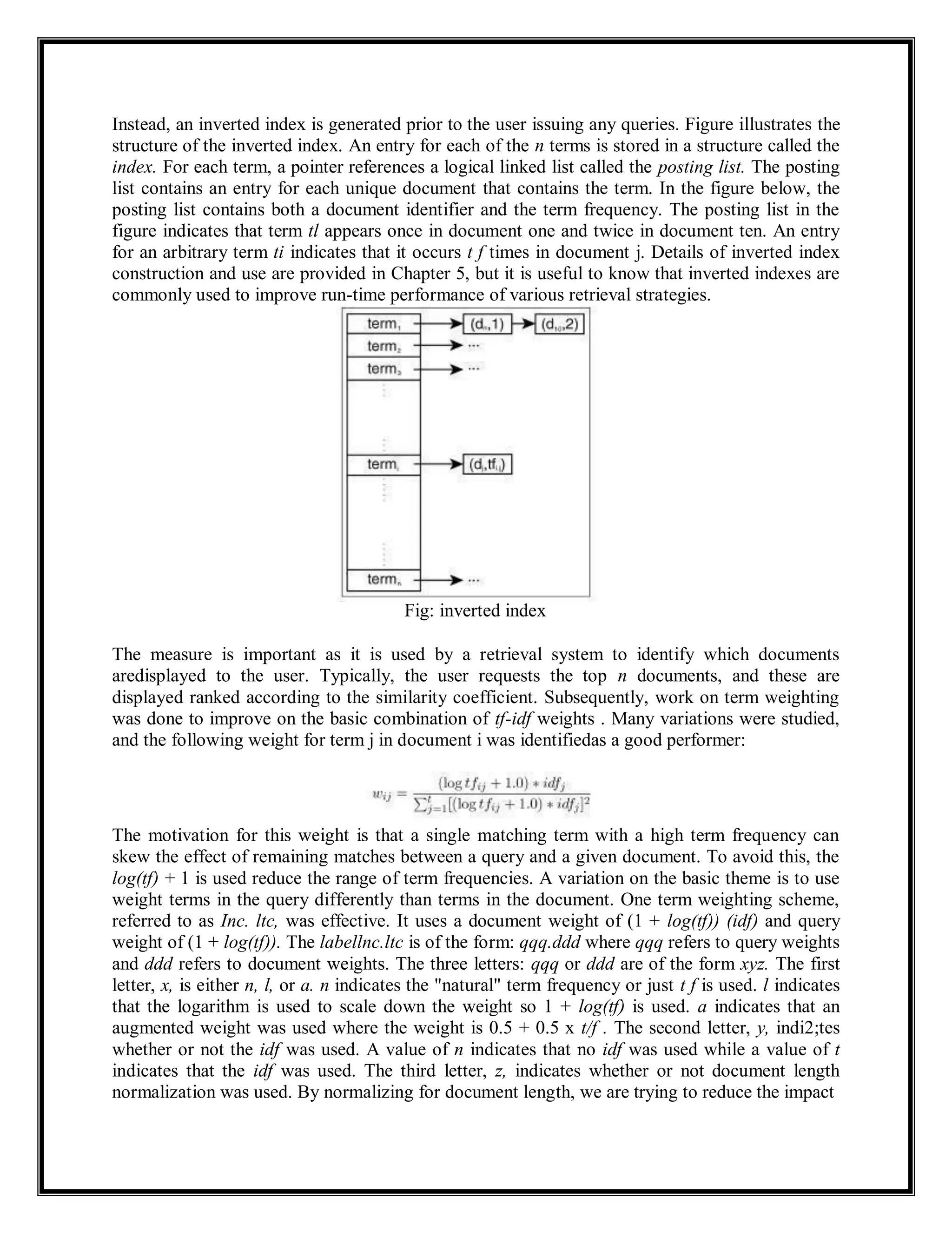 Instead, an inverted index is generated prior to the user issuing any queries. Figure illustrates the
structure of the inverted index. An entry for each of the n terms is stored in a structure called the
index. For each term, a pointer references a logical linked list called the posting list. The posting
list contains an entry for each unique document that contains the term. In the figure below, the
posting list contains both a document identifier and the term frequency. The posting list in the
figure indicates that term tl appears once in document one and twice in document ten. An entry
for an arbitrary term ti indicates that it occurs t f times in document j. Details of inverted index
construction and use are provided in Chapter 5, but it is useful to know that inverted indexes are
commonly used to improve run-time performance of various retrieval strategies.
Fig: inverted index
The measure is important as it is used by a retrieval system to identify which documents
aredisplayed to the user. Typically, the user requests the top n documents, and these are
displayed ranked according to the similarity coefficient. Subsequently, work on term weighting
was done to improve on the basic combination of tf-idf weights . Many variations were studied,
and the following weight for term j in document i was identifiedas a good performer:
The motivation for this weight is that a single matching term with a high term frequency can
skew the effect of remaining matches between a query and a given document. To avoid this, the
log(tf) + 1 is used reduce the range of term frequencies. A variation on the basic theme is to use
weight terms in the query differently than terms in the document. One term weighting scheme,
referred to as Inc. ltc, was effective. It uses a document weight of (1 + log(tf)) (idf) and query
weight of (1 + log(tf)). The labellnc.ltc is of the form: qqq.ddd where qqq refers to query weights
and ddd refers to document weights. The three letters: qqq or ddd are of the form xyz. The first
letter, x, is either n, l, or a. n indicates the "natural" term frequency or just t f is used. l indicates
that the logarithm is used to scale down the weight so 1 + log(tf) is used. a indicates that an
augmented weight was used where the weight is 0.5 + 0.5 x t/f . The second letter, y, indi2;tes
whether or not the idf was used. A value of n indicates that no idf was used while a value of t
indicates that the idf was used. The third letter, z, indicates whether or not document length
normalization was used. By normalizing for document length, we are trying to reduce the impact
 
