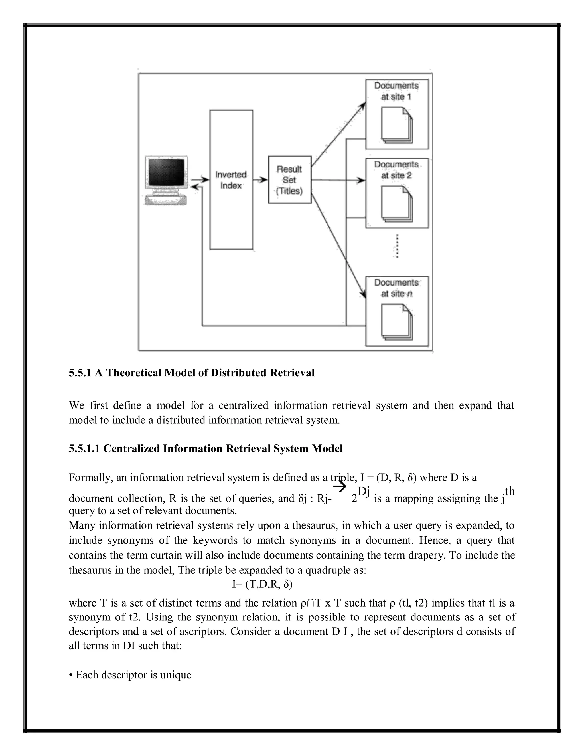 5.5.1 A Theoretical Model of Distributed Retrieval
We first define a model for a centralized information retrieval system and then expand that
model to include a distributed information retrieval system.
5.5.1.1 Centralized Information Retrieval System Model
Formally, an information retrieval system is defined as a triple, I = (D, R, δ) where D is a
document collection, R is the set of queries, and δj : Rj-

2
Dj
is a mapping assigning the j
th
query to a set of relevant documents.
Many information retrieval systems rely upon a thesaurus, in which a user query is expanded, to
include synonyms of the keywords to match synonyms in a document. Hence, a query that
contains the term curtain will also include documents containing the term drapery. To include the
thesaurus in the model, The triple be expanded to a quadruple as:
I= (T,D,R, δ)
where T is a set of distinct terms and the relation ρ∩T x T such that ρ (tl, t2) implies that tl is a
synonym of t2. Using the synonym relation, it is possible to represent documents as a set of
descriptors and a set of ascriptors. Consider a document D I , the set of descriptors d consists of
all terms in DI such that:
• Each descriptor is unique
 