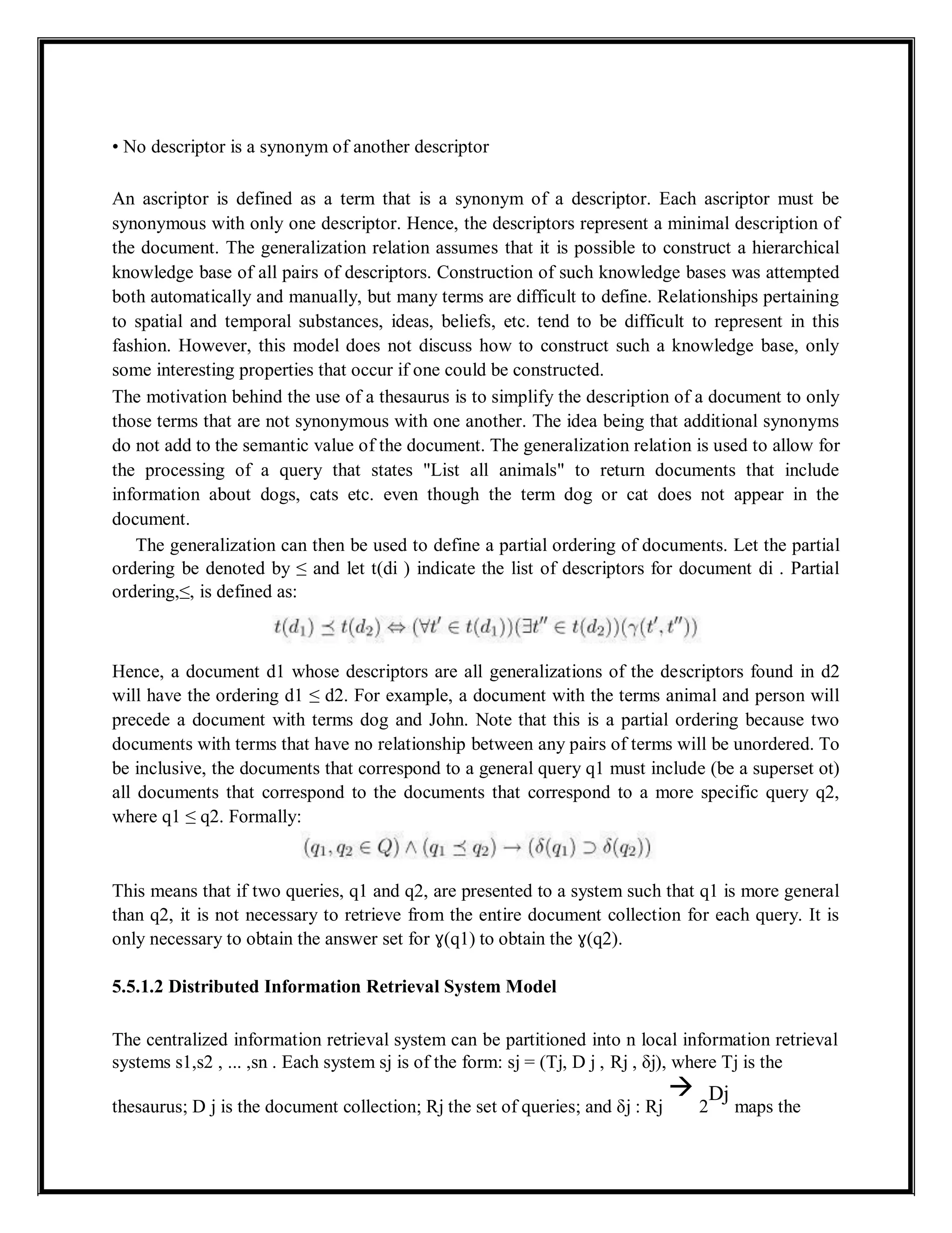 • No descriptor is a synonym of another descriptor
An ascriptor is defined as a term that is a synonym of a descriptor. Each ascriptor must be
synonymous with only one descriptor. Hence, the descriptors represent a minimal description of
the document. The generalization relation assumes that it is possible to construct a hierarchical
knowledge base of all pairs of descriptors. Construction of such knowledge bases was attempted
both automatically and manually, but many terms are difficult to define. Relationships pertaining
to spatial and temporal substances, ideas, beliefs, etc. tend to be difficult to represent in this
fashion. However, this model does not discuss how to construct such a knowledge base, only
some interesting properties that occur if one could be constructed.
The motivation behind the use of a thesaurus is to simplify the description of a document to only
those terms that are not synonymous with one another. The idea being that additional synonyms
do not add to the semantic value of the document. The generalization relation is used to allow for
the processing of a query that states "List all animals" to return documents that include
information about dogs, cats etc. even though the term dog or cat does not appear in the
document.
The generalization can then be used to define a partial ordering of documents. Let the partial
ordering be denoted by ≤ and let t(di ) indicate the list of descriptors for document di . Partial
ordering,≤, is defined as:
Hence, a document d1 whose descriptors are all generalizations of the descriptors found in d2
will have the ordering d1 ≤ d2. For example, a document with the terms animal and person will
precede a document with terms dog and John. Note that this is a partial ordering because two
documents with terms that have no relationship between any pairs of terms will be unordered. To
be inclusive, the documents that correspond to a general query q1 must include (be a superset ot)
all documents that correspond to the documents that correspond to a more specific query q2,
where q1 ≤ q2. Formally:
This means that if two queries, q1 and q2, are presented to a system such that q1 is more general
than q2, it is not necessary to retrieve from the entire document collection for each query. It is
only necessary to obtain the answer set for ɣ(q1) to obtain the ɣ(q2).
5.5.1.2 Distributed Information Retrieval System Model
The centralized information retrieval system can be partitioned into n local information retrieval
systems s1,s2 , ... ,sn . Each system sj is of the form: sj = (Tj, D j , Rj , δj), where Tj is the
thesaurus; D j is the document collection; Rj the set of queries; and δj : Rj

2
Dj
maps the
 