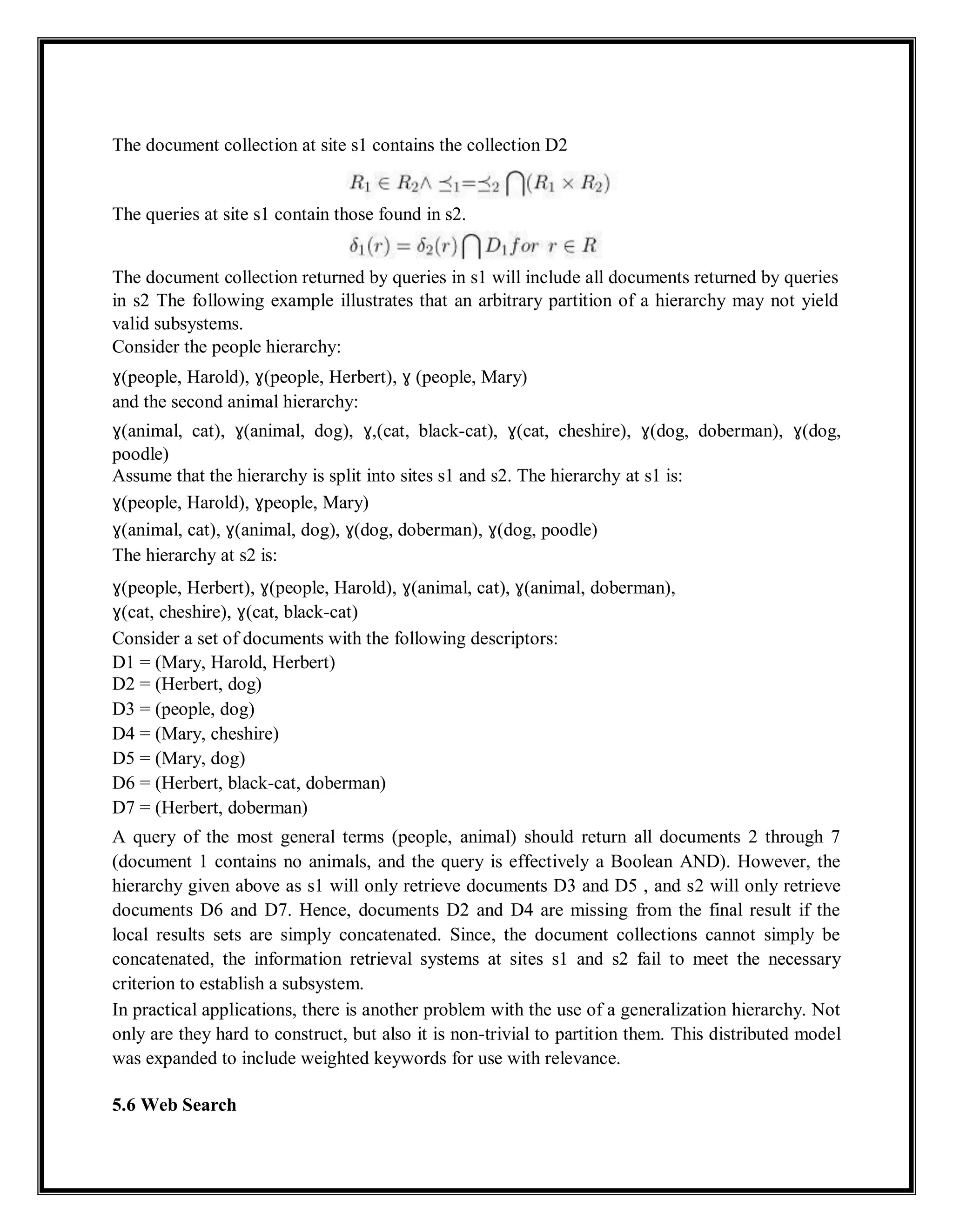 The document collection at site s1 contains the collection D2
The queries at site s1 contain those found in s2.
The document collection returned by queries in s1 will include all documents returned by queries
in s2 The following example illustrates that an arbitrary partition of a hierarchy may not yield
valid subsystems.
Consider the people hierarchy:
ɣ(people, Harold), ɣ(people, Herbert), ɣ (people, Mary)
and the second animal hierarchy:
ɣ(animal, cat), ɣ(animal, dog), ɣ,(cat, black-cat), ɣ(cat, cheshire), ɣ(dog, doberman), ɣ(dog,
poodle)
Assume that the hierarchy is split into sites s1 and s2. The hierarchy at s1 is:
ɣ(people, Harold), ɣpeople, Mary)
ɣ(animal, cat), ɣ(animal, dog), ɣ(dog, doberman), ɣ(dog, poodle)
The hierarchy at s2 is:
ɣ(people, Herbert), ɣ(people, Harold), ɣ(animal, cat), ɣ(animal, doberman),
ɣ(cat, cheshire), ɣ(cat, black-cat)
Consider a set of documents with the following descriptors:
D1 = (Mary, Harold, Herbert)
D2 = (Herbert, dog)
D3 = (people, dog)
D4 = (Mary, cheshire)
D5 = (Mary, dog)
D6 = (Herbert, black-cat, doberman)
D7 = (Herbert, doberman)
A query of the most general terms (people, animal) should return all documents 2 through 7
(document 1 contains no animals, and the query is effectively a Boolean AND). However, the
hierarchy given above as s1 will only retrieve documents D3 and D5 , and s2 will only retrieve
documents D6 and D7. Hence, documents D2 and D4 are missing from the final result if the
local results sets are simply concatenated. Since, the document collections cannot simply be
concatenated, the information retrieval systems at sites s1 and s2 fail to meet the necessary
criterion to establish a subsystem.
In practical applications, there is another problem with the use of a generalization hierarchy. Not
only are they hard to construct, but also it is non-trivial to partition them. This distributed model
was expanded to include weighted keywords for use with relevance.
5.6 Web Search
 