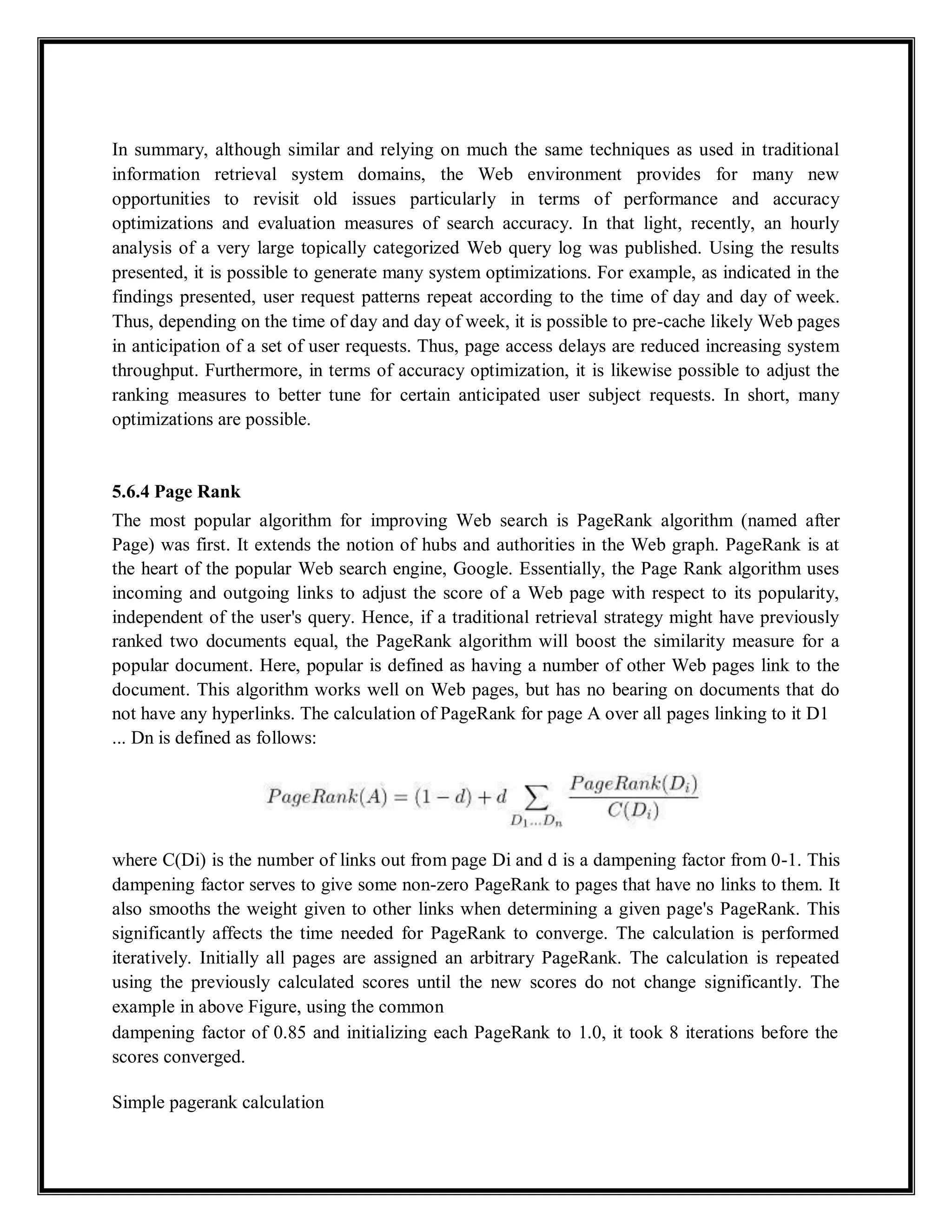 In summary, although similar and relying on much the same techniques as used in traditional
information retrieval system domains, the Web environment provides for many new
opportunities to revisit old issues particularly in terms of performance and accuracy
optimizations and evaluation measures of search accuracy. In that light, recently, an hourly
analysis of a very large topically categorized Web query log was published. Using the results
presented, it is possible to generate many system optimizations. For example, as indicated in the
findings presented, user request patterns repeat according to the time of day and day of week.
Thus, depending on the time of day and day of week, it is possible to pre-cache likely Web pages
in anticipation of a set of user requests. Thus, page access delays are reduced increasing system
throughput. Furthermore, in terms of accuracy optimization, it is likewise possible to adjust the
ranking measures to better tune for certain anticipated user subject requests. In short, many
optimizations are possible.
5.6.4 Page Rank
The most popular algorithm for improving Web search is PageRank algorithm (named after
Page) was first. It extends the notion of hubs and authorities in the Web graph. PageRank is at
the heart of the popular Web search engine, Google. Essentially, the Page Rank algorithm uses
incoming and outgoing links to adjust the score of a Web page with respect to its popularity,
independent of the user's query. Hence, if a traditional retrieval strategy might have previously
ranked two documents equal, the PageRank algorithm will boost the similarity measure for a
popular document. Here, popular is defined as having a number of other Web pages link to the
document. This algorithm works well on Web pages, but has no bearing on documents that do
not have any hyperlinks. The calculation of PageRank for page A over all pages linking to it D1
... Dn is defined as follows:
where C(Di) is the number of links out from page Di and d is a dampening factor from 0-1. This
dampening factor serves to give some non-zero PageRank to pages that have no links to them. It
also smooths the weight given to other links when determining a given page's PageRank. This
significantly affects the time needed for PageRank to converge. The calculation is performed
iteratively. Initially all pages are assigned an arbitrary PageRank. The calculation is repeated
using the previously calculated scores until the new scores do not change significantly. The
example in above Figure, using the common
dampening factor of 0.85 and initializing each PageRank to 1.0, it took 8 iterations before the
scores converged.
Simple pagerank calculation
 