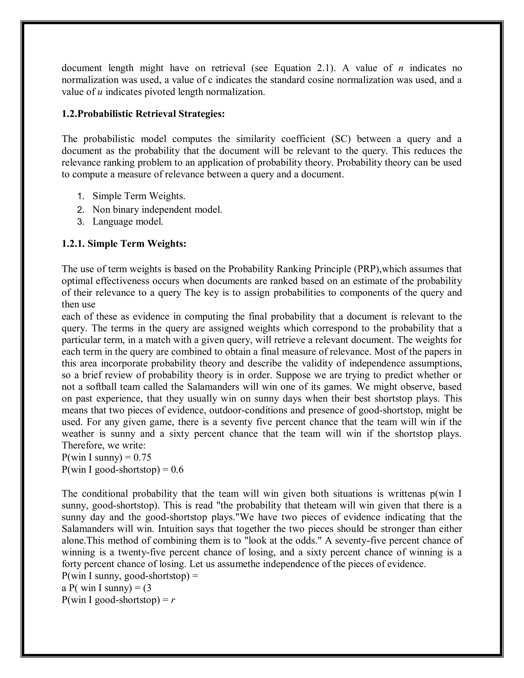 document length might have on retrieval (see Equation 2.1). A value of n indicates no
normalization was used, a value of c indicates the standard cosine normalization was used, and a
value of u indicates pivoted length normalization.
1.2.Probabilistic Retrieval Strategies:
The probabilistic model computes the similarity coefficient (SC) between a query and a
document as the probability that the document will be relevant to the query. This reduces the
relevance ranking problem to an application of probability theory. Probability theory can be used
to compute a measure of relevance between a query and a document.
1. Simple Term Weights.
2. Non binary independent model.
3. Language model.
1.2.1. Simple Term Weights:
The use of term weights is based on the Probability Ranking Principle (PRP),which assumes that
optimal effectiveness occurs when documents are ranked based on an estimate of the probability
of their relevance to a query The key is to assign probabilities to components of the query and
then use
each of these as evidence in computing the final probability that a document is relevant to the
query. The terms in the query are assigned weights which correspond to the probability that a
particular term, in a match with a given query, will retrieve a relevant document. The weights for
each term in the query are combined to obtain a final measure of relevance. Most of the papers in
this area incorporate probability theory and describe the validity of independence assumptions,
so a brief review of probability theory is in order. Suppose we are trying to predict whether or
not a softball team called the Salamanders will win one of its games. We might observe, based
on past experience, that they usually win on sunny days when their best shortstop plays. This
means that two pieces of evidence, outdoor-conditions and presence of good-shortstop, might be
used. For any given game, there is a seventy five percent chance that the team will win if the
weather is sunny and a sixty percent chance that the team will win if the shortstop plays.
Therefore, we write:
P(win I sunny) = 0.75
P(win I good-shortstop) = 0.6
The conditional probability that the team will win given both situations is writtenas p(win I
sunny, good-shortstop). This is read "the probability that theteam will win given that there is a
sunny day and the good-shortstop plays."We have two pieces of evidence indicating that the
Salamanders will win. Intuition says that together the two pieces should be stronger than either
alone.This method of combining them is to "look at the odds." A seventy-five percent chance of
winning is a twenty-five percent chance of losing, and a sixty percent chance of winning is a
forty percent chance of losing. Let us assumethe independence of the pieces of evidence.
P(win I sunny, good-shortstop) =
a P( win I sunny) = (3
P(win I good-shortstop) = r
 