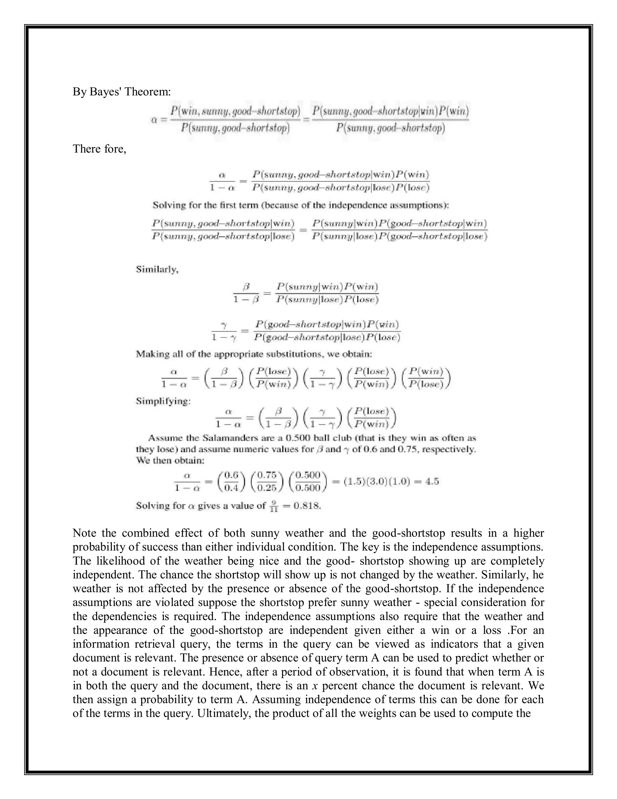 By Bayes' Theorem:
There fore,
Note the combined effect of both sunny weather and the good-shortstop results in a higher
probability of success than either individual condition. The key is the independence assumptions.
The likelihood of the weather being nice and the good- shortstop showing up are completely
independent. The chance the shortstop will show up is not changed by the weather. Similarly, he
weather is not affected by the presence or absence of the good-shortstop. If the independence
assumptions are violated suppose the shortstop prefer sunny weather - special consideration for
the dependencies is required. The independence assumptions also require that the weather and
the appearance of the good-shortstop are independent given either a win or a loss .For an
information retrieval query, the terms in the query can be viewed as indicators that a given
document is relevant. The presence or absence of query term A can be used to predict whether or
not a document is relevant. Hence, after a period of observation, it is found that when term A is
in both the query and the document, there is an x percent chance the document is relevant. We
then assign a probability to term A. Assuming independence of terms this can be done for each
of the terms in the query. Ultimately, the product of all the weights can be used to compute the
 