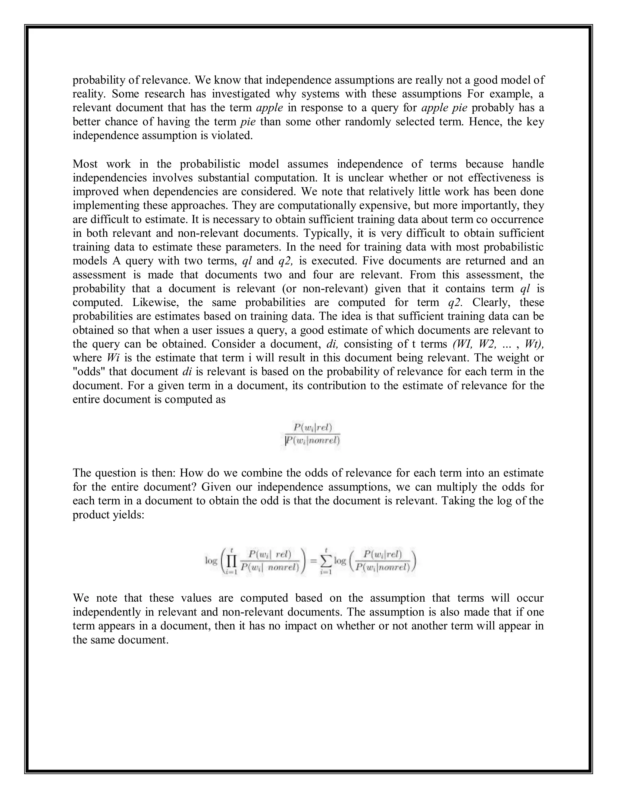 probability of relevance. We know that independence assumptions are really not a good model of
reality. Some research has investigated why systems with these assumptions For example, a
relevant document that has the term apple in response to a query for apple pie probably has a
better chance of having the term pie than some other randomly selected term. Hence, the key
independence assumption is violated.
Most work in the probabilistic model assumes independence of terms because handle
independencies involves substantial computation. It is unclear whether or not effectiveness is
improved when dependencies are considered. We note that relatively little work has been done
implementing these approaches. They are computationally expensive, but more importantly, they
are difficult to estimate. It is necessary to obtain sufficient training data about term co occurrence
in both relevant and non-relevant documents. Typically, it is very difficult to obtain sufficient
training data to estimate these parameters. In the need for training data with most probabilistic
models A query with two terms, ql and q2, is executed. Five documents are returned and an
assessment is made that documents two and four are relevant. From this assessment, the
probability that a document is relevant (or non-relevant) given that it contains term ql is
computed. Likewise, the same probabilities are computed for term q2. Clearly, these
probabilities are estimates based on training data. The idea is that sufficient training data can be
obtained so that when a user issues a query, a good estimate of which documents are relevant to
the query can be obtained. Consider a document, di, consisting of t terms (WI, W2, ... , Wt),
where Wi is the estimate that term i will result in this document being relevant. The weight or
"odds" that document di is relevant is based on the probability of relevance for each term in the
document. For a given term in a document, its contribution to the estimate of relevance for the
entire document is computed as
The question is then: How do we combine the odds of relevance for each term into an estimate
for the entire document? Given our independence assumptions, we can multiply the odds for
each term in a document to obtain the odd is that the document is relevant. Taking the log of the
product yields:
We note that these values are computed based on the assumption that terms will occur
independently in relevant and non-relevant documents. The assumption is also made that if one
term appears in a document, then it has no impact on whether or not another term will appear in
the same document.
 