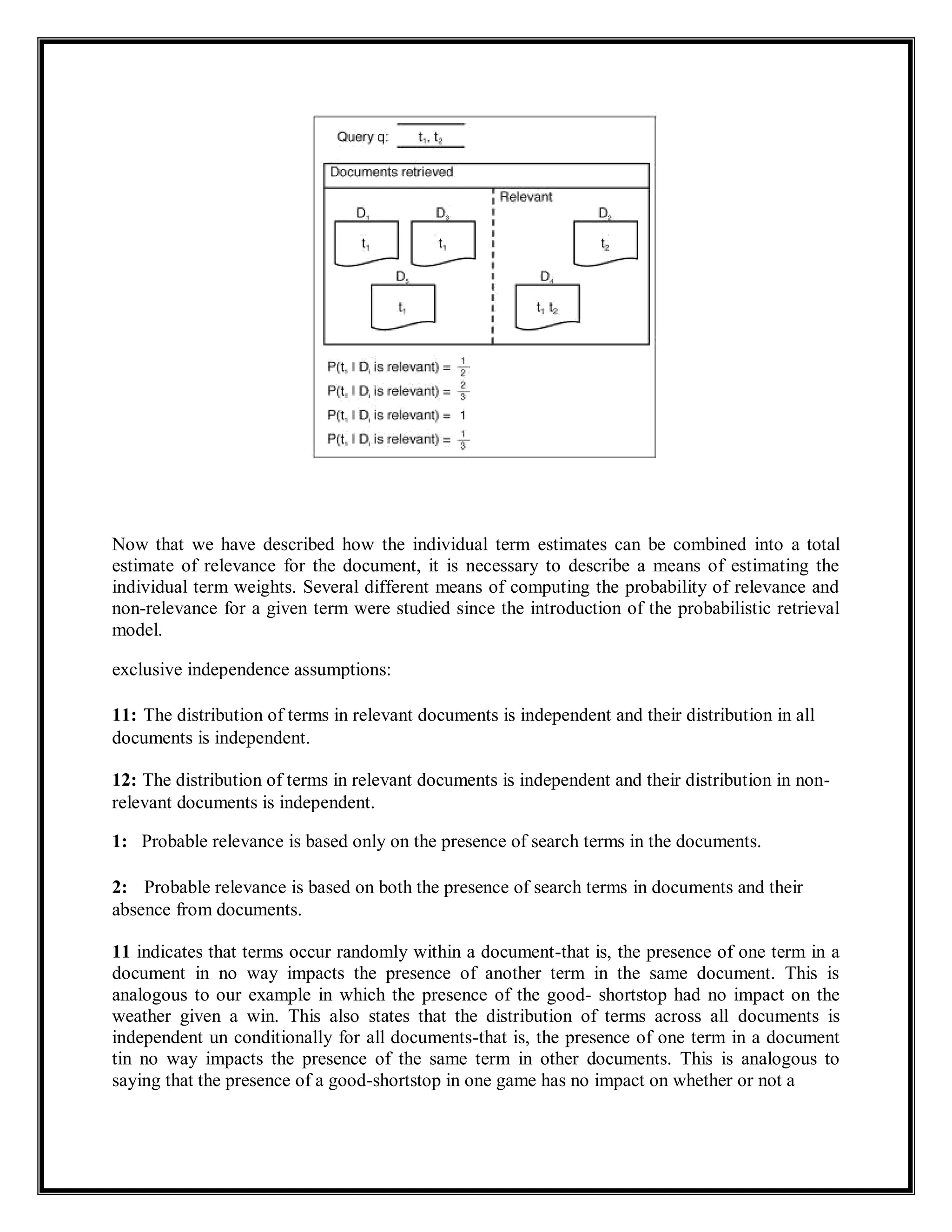 Now that we have described how the individual term estimates can be combined into a total
estimate of relevance for the document, it is necessary to describe a means of estimating the
individual term weights. Several different means of computing the probability of relevance and
non-relevance for a given term were studied since the introduction of the probabilistic retrieval
model.
exclusive independence assumptions:
11: The distribution of terms in relevant documents is independent and their distribution in all
documents is independent.
12: The distribution of terms in relevant documents is independent and their distribution in non-
relevant documents is independent.
1: Probable relevance is based only on the presence of search terms in the documents.
2: Probable relevance is based on both the presence of search terms in documents and their
absence from documents.
11 indicates that terms occur randomly within a document-that is, the presence of one term in a
document in no way impacts the presence of another term in the same document. This is
analogous to our example in which the presence of the good- shortstop had no impact on the
weather given a win. This also states that the distribution of terms across all documents is
independent un conditionally for all documents-that is, the presence of one term in a document
tin no way impacts the presence of the same term in other documents. This is analogous to
saying that the presence of a good-shortstop in one game has no impact on whether or not a
 