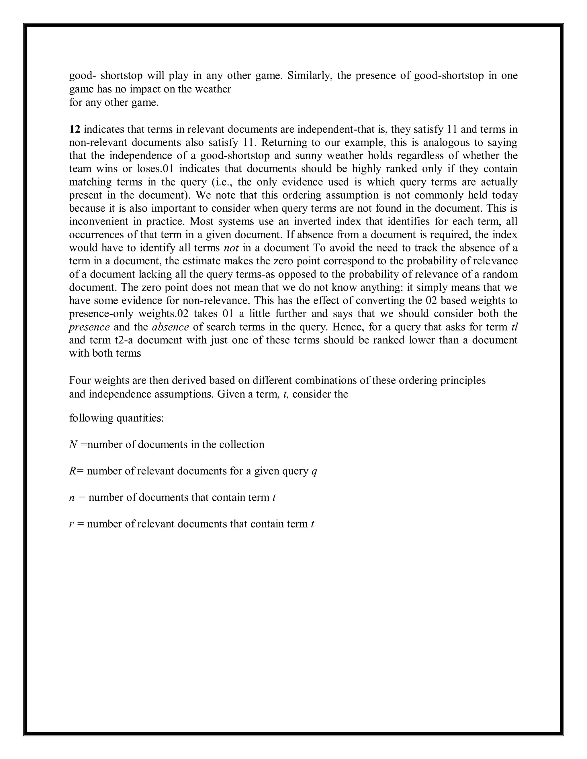 good- shortstop will play in any other game. Similarly, the presence of good-shortstop in one
game has no impact on the weather
for any other game.
12 indicates that terms in relevant documents are independent-that is, they satisfy 11 and terms in
non-relevant documents also satisfy 11. Returning to our example, this is analogous to saying
that the independence of a good-shortstop and sunny weather holds regardless of whether the
team wins or loses.01 indicates that documents should be highly ranked only if they contain
matching terms in the query (i.e., the only evidence used is which query terms are actually
present in the document). We note that this ordering assumption is not commonly held today
because it is also important to consider when query terms are not found in the document. This is
inconvenient in practice. Most systems use an inverted index that identifies for each term, all
occurrences of that term in a given document. If absence from a document is required, the index
would have to identify all terms not in a document To avoid the need to track the absence of a
term in a document, the estimate makes the zero point correspond to the probability of relevance
of a document lacking all the query terms-as opposed to the probability of relevance of a random
document. The zero point does not mean that we do not know anything: it simply means that we
have some evidence for non-relevance. This has the effect of converting the 02 based weights to
presence-only weights.02 takes 01 a little further and says that we should consider both the
presence and the absence of search terms in the query. Hence, for a query that asks for term tl
and term t2-a document with just one of these terms should be ranked lower than a document
with both terms
Four weights are then derived based on different combinations of these ordering principles
and independence assumptions. Given a term, t, consider the
following quantities:
N =number of documents in the collection
R= number of relevant documents for a given query q
n = number of documents that contain term t
r = number of relevant documents that contain term t
 