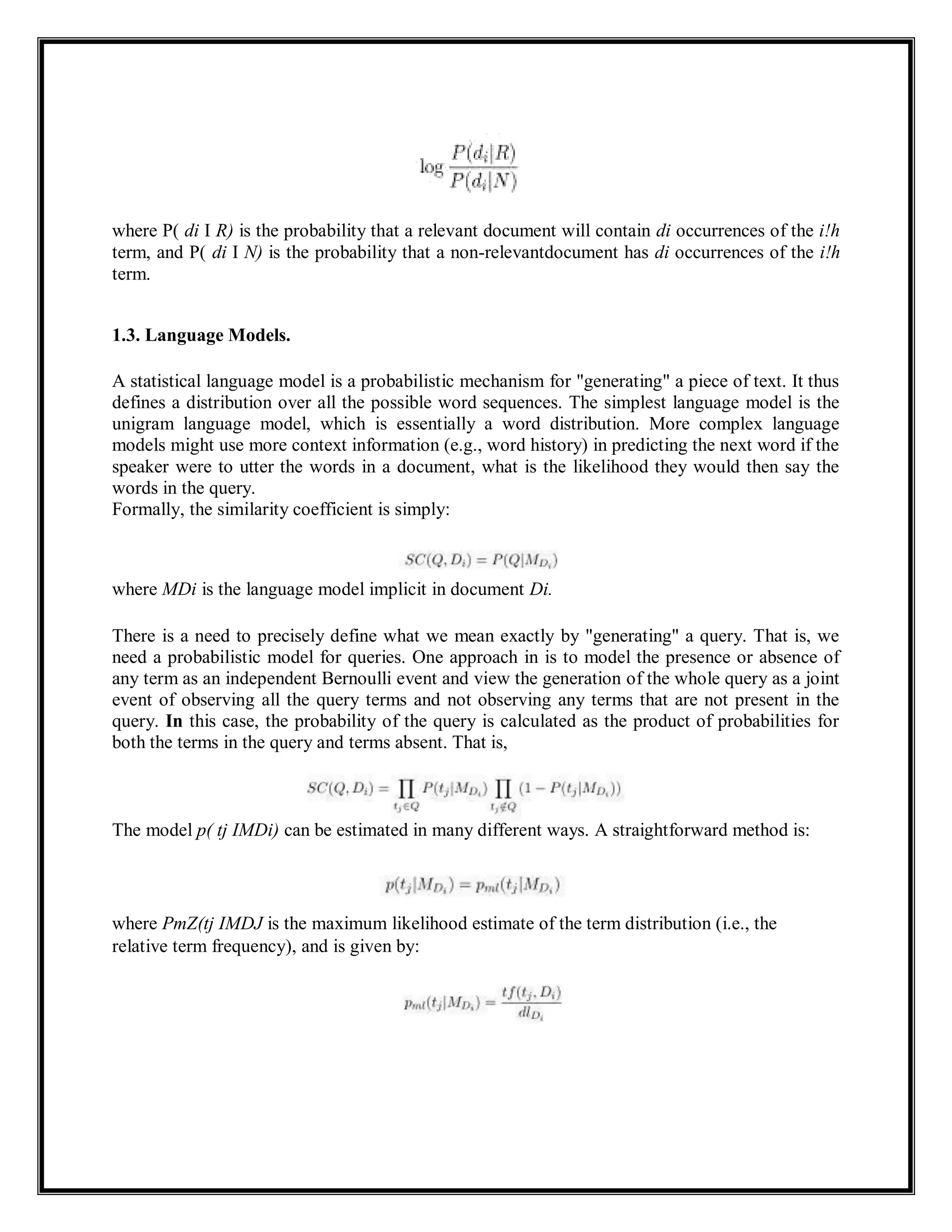 where P( di I R) is the probability that a relevant document will contain di occurrences of the i!h
term, and P( di I N) is the probability that a non-relevantdocument has di occurrences of the i!h
term.
1.3. Language Models.
A statistical language model is a probabilistic mechanism for "generating" a piece of text. It thus
defines a distribution over all the possible word sequences. The simplest language model is the
unigram language model, which is essentially a word distribution. More complex language
models might use more context information (e.g., word history) in predicting the next word if the
speaker were to utter the words in a document, what is the likelihood they would then say the
words in the query.
Formally, the similarity coefficient is simply:
where MDi is the language model implicit in document Di.
There is a need to precisely define what we mean exactly by "generating" a query. That is, we
need a probabilistic model for queries. One approach in is to model the presence or absence of
any term as an independent Bernoulli event and view the generation of the whole query as a joint
event of observing all the query terms and not observing any terms that are not present in the
query. In this case, the probability of the query is calculated as the product of probabilities for
both the terms in the query and terms absent. That is,
The model p( tj IMDi) can be estimated in many different ways. A straightforward method is:
where PmZ(tj IMDJ is the maximum likelihood estimate of the term distribution (i.e., the
relative term frequency), and is given by:
 