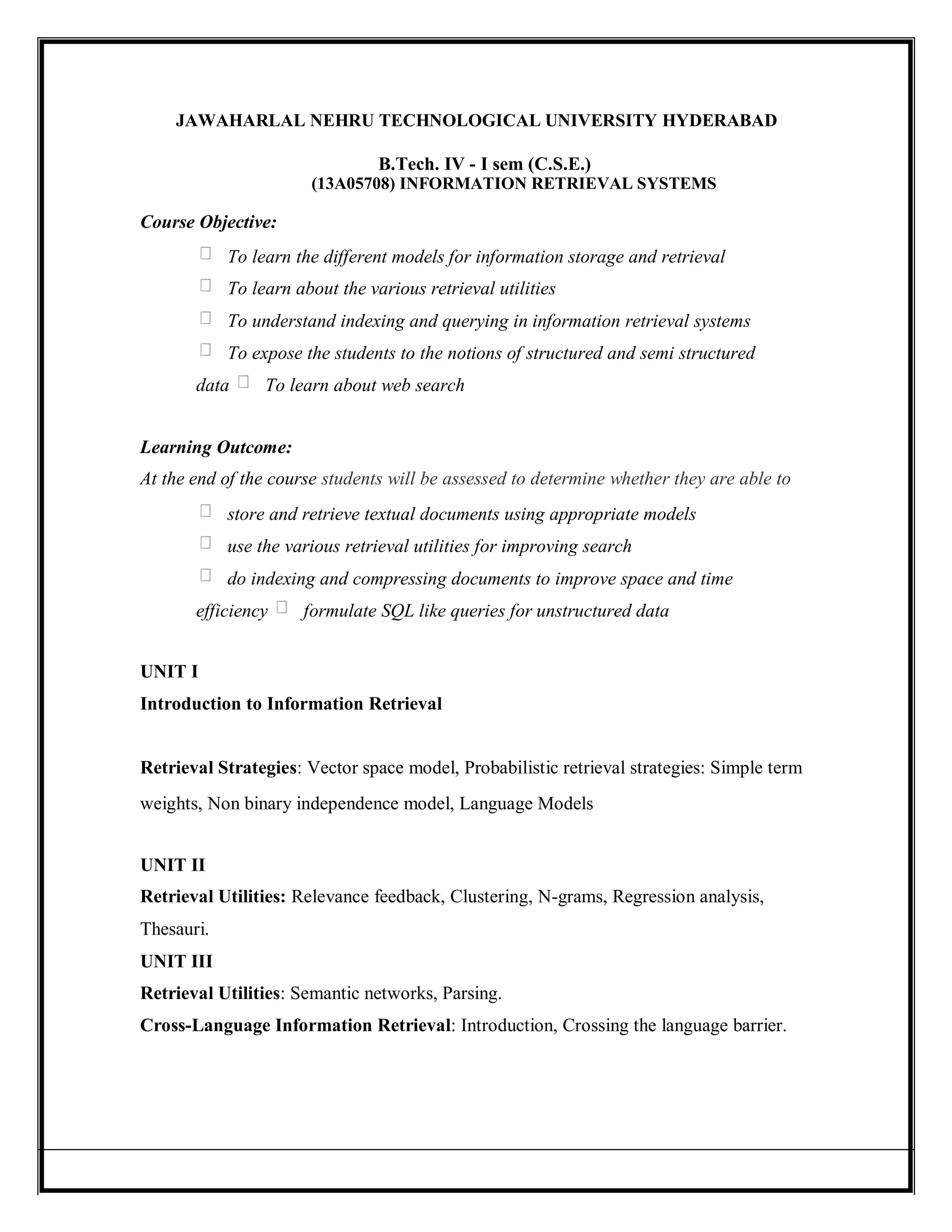 JAWAHARLAL NEHRU TECHNOLOGICAL UNIVERSITY HYDERABAD
B.Tech. IV - I sem (C.S.E.)
(13A05708) INFORMATION RETRIEVAL SYSTEMS
Course Objective:
To learn the different models for information storage and retrieval
To learn about the various retrieval utilities
To understand indexing and querying in information retrieval systems
To expose the students to the notions of structured and semi structured
data To learn about web search
Learning Outcome:
At the end of the course students will be assessed to determine whether they are able to
store and retrieve textual documents using appropriate models
use the various retrieval utilities for improving search
do indexing and compressing documents to improve space and time
efficiency formulate SQL like queries for unstructured data
UNIT I
Introduction to Information Retrieval
Retrieval Strategies: Vector space model, Probabilistic retrieval strategies: Simple term
weights, Non binary independence model, Language Models
UNIT II
Retrieval Utilities: Relevance feedback, Clustering, N-grams, Regression analysis,
Thesauri.
UNIT III
Retrieval Utilities: Semantic networks, Parsing.
Cross-Language Information Retrieval: Introduction, Crossing the language barrier.
 