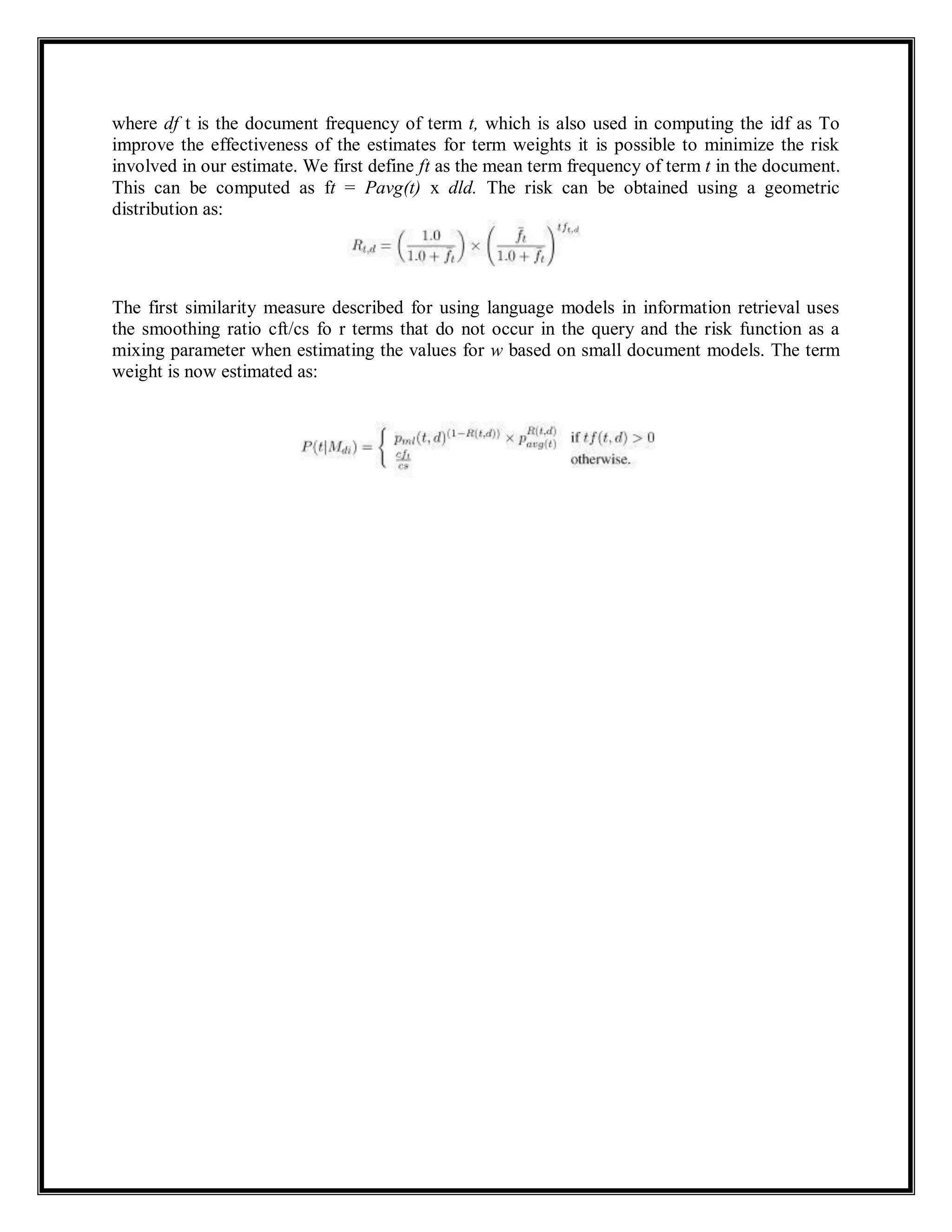 where df t is the document frequency of term t, which is also used in computing the idf as To
improve the effectiveness of the estimates for term weights it is possible to minimize the risk
involved in our estimate. We first define ft as the mean term frequency of term t in the document.
This can be computed as ft = Pavg(t) x dld. The risk can be obtained using a geometric
distribution as:
The first similarity measure described for using language models in information retrieval uses
the smoothing ratio cft/cs fo r terms that do not occur in the query and the risk function as a
mixing parameter when estimating the values for w based on small document models. The term
weight is now estimated as:
 