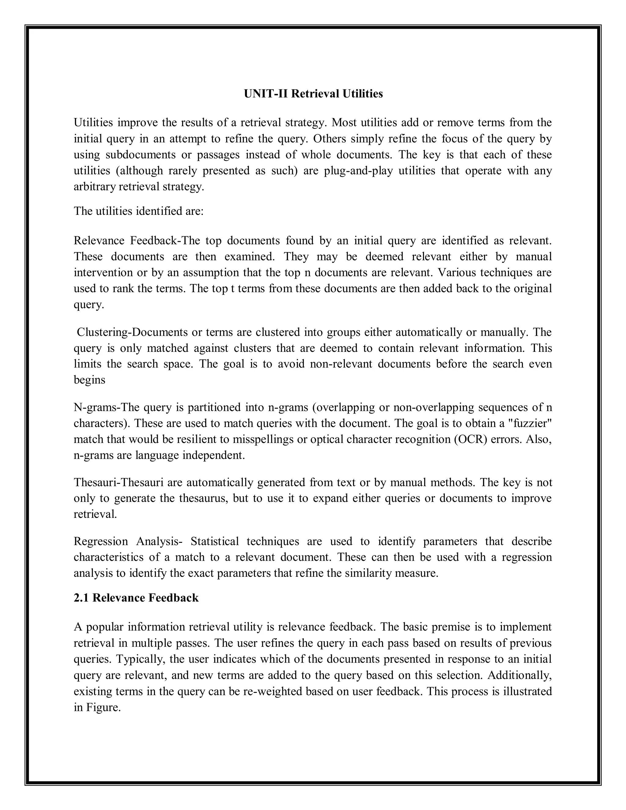 UNIT-II Retrieval Utilities
Utilities improve the results of a retrieval strategy. Most utilities add or remove terms from the
initial query in an attempt to refine the query. Others simply refine the focus of the query by
using subdocuments or passages instead of whole documents. The key is that each of these
utilities (although rarely presented as such) are plug-and-play utilities that operate with any
arbitrary retrieval strategy.
The utilities identified are:
Relevance Feedback-The top documents found by an initial query are identified as relevant.
These documents are then examined. They may be deemed relevant either by manual
intervention or by an assumption that the top n documents are relevant. Various techniques are
used to rank the terms. The top t terms from these documents are then added back to the original
query.
Clustering-Documents or terms are clustered into groups either automatically or manually. The
query is only matched against clusters that are deemed to contain relevant information. This
limits the search space. The goal is to avoid non-relevant documents before the search even
begins
N-grams-The query is partitioned into n-grams (overlapping or non-overlapping sequences of n
characters). These are used to match queries with the document. The goal is to obtain a "fuzzier"
match that would be resilient to misspellings or optical character recognition (OCR) errors. Also,
n-grams are language independent.
Thesauri-Thesauri are automatically generated from text or by manual methods. The key is not
only to generate the thesaurus, but to use it to expand either queries or documents to improve
retrieval.
Regression Analysis- Statistical techniques are used to identify parameters that describe
characteristics of a match to a relevant document. These can then be used with a regression
analysis to identify the exact parameters that refine the similarity measure.
2.1 Relevance Feedback
A popular information retrieval utility is relevance feedback. The basic premise is to implement
retrieval in multiple passes. The user refines the query in each pass based on results of previous
queries. Typically, the user indicates which of the documents presented in response to an initial
query are relevant, and new terms are added to the query based on this selection. Additionally,
existing terms in the query can be re-weighted based on user feedback. This process is illustrated
in Figure.
 
