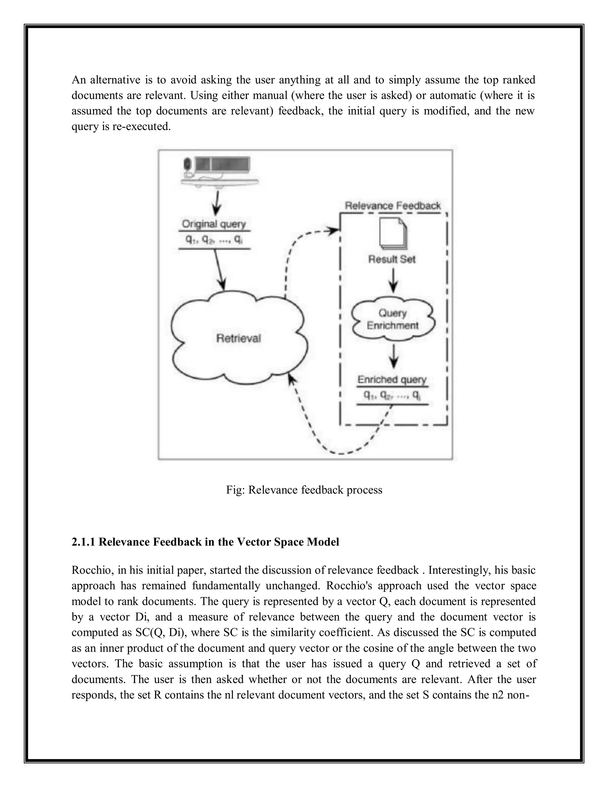 An alternative is to avoid asking the user anything at all and to simply assume the top ranked
documents are relevant. Using either manual (where the user is asked) or automatic (where it is
assumed the top documents are relevant) feedback, the initial query is modified, and the new
query is re-executed.
Fig: Relevance feedback process
2.1.1 Relevance Feedback in the Vector Space Model
Rocchio, in his initial paper, started the discussion of relevance feedback . Interestingly, his basic
approach has remained fundamentally unchanged. Rocchio's approach used the vector space
model to rank documents. The query is represented by a vector Q, each document is represented
by a vector Di, and a measure of relevance between the query and the document vector is
computed as SC(Q, Di), where SC is the similarity coefficient. As discussed the SC is computed
as an inner product of the document and query vector or the cosine of the angle between the two
vectors. The basic assumption is that the user has issued a query Q and retrieved a set of
documents. The user is then asked whether or not the documents are relevant. After the user
responds, the set R contains the nl relevant document vectors, and the set S contains the n2 non-
 