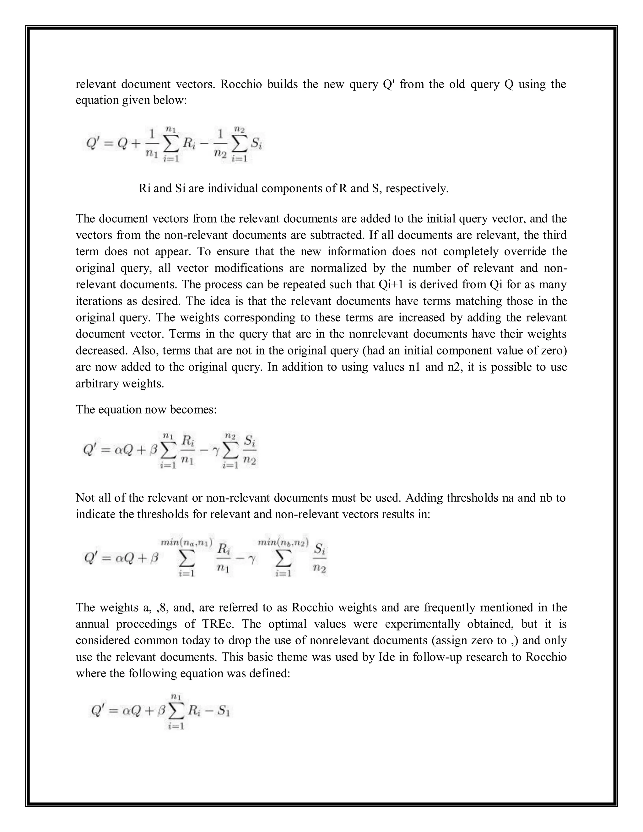 relevant document vectors. Rocchio builds the new query Q' from the old query Q using the
equation given below:
Ri and Si are individual components of R and S, respectively.
The document vectors from the relevant documents are added to the initial query vector, and the
vectors from the non-relevant documents are subtracted. If all documents are relevant, the third
term does not appear. To ensure that the new information does not completely override the
original query, all vector modifications are normalized by the number of relevant and non-
relevant documents. The process can be repeated such that Qi+1 is derived from Qi for as many
iterations as desired. The idea is that the relevant documents have terms matching those in the
original query. The weights corresponding to these terms are increased by adding the relevant
document vector. Terms in the query that are in the nonrelevant documents have their weights
decreased. Also, terms that are not in the original query (had an initial component value of zero)
are now added to the original query. In addition to using values n1 and n2, it is possible to use
arbitrary weights.
The equation now becomes:
Not all of the relevant or non-relevant documents must be used. Adding thresholds na and nb to
indicate the thresholds for relevant and non-relevant vectors results in:
The weights a, ,8, and, are referred to as Rocchio weights and are frequently mentioned in the
annual proceedings of TREe. The optimal values were experimentally obtained, but it is
considered common today to drop the use of nonrelevant documents (assign zero to ,) and only
use the relevant documents. This basic theme was used by Ide in follow-up research to Rocchio
where the following equation was defined:
 
