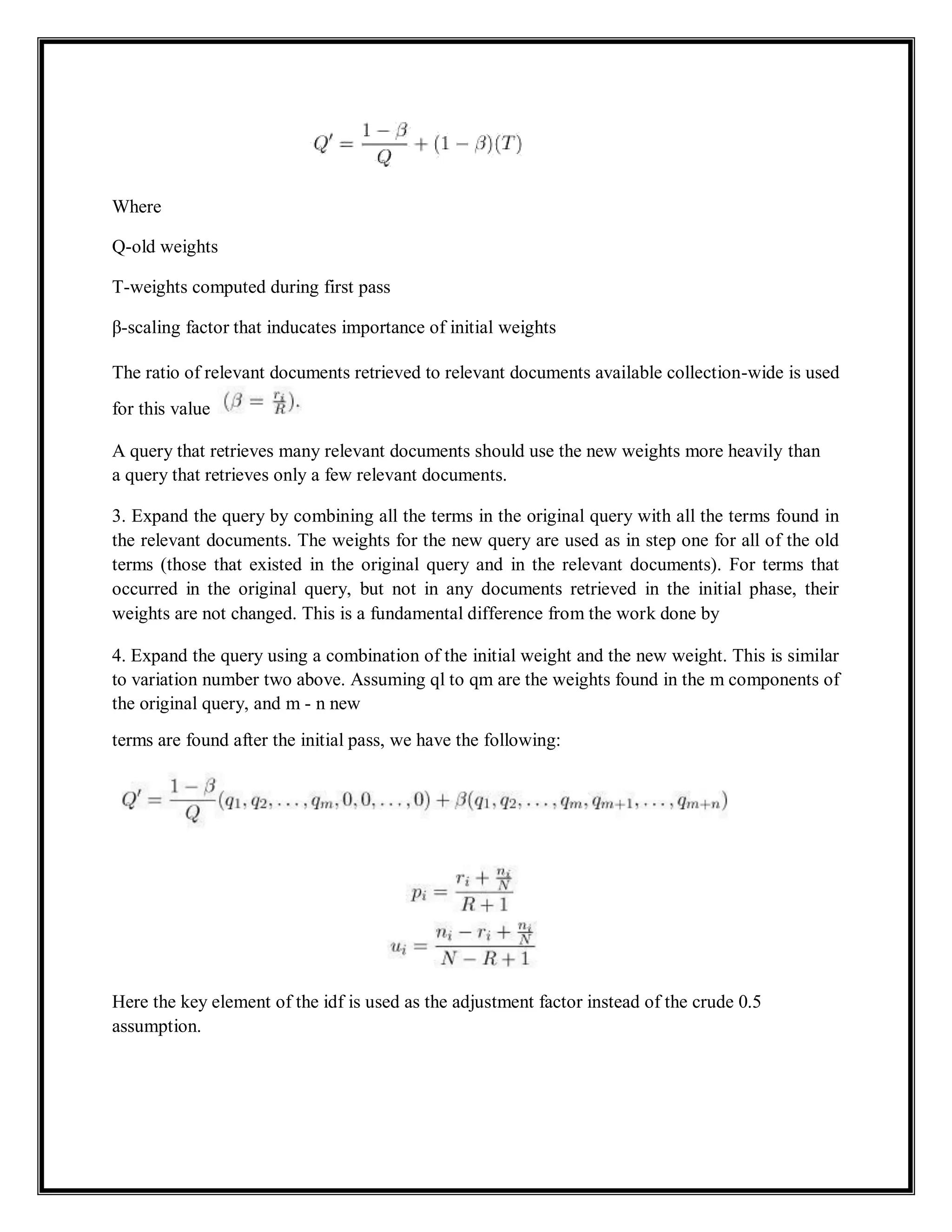 Where
Q-old weights
T-weights computed during first pass
β-scaling factor that inducates importance of initial weights
The ratio of relevant documents retrieved to relevant documents available collection-wide is used
for this value
A query that retrieves many relevant documents should use the new weights more heavily than
a query that retrieves only a few relevant documents.
3. Expand the query by combining all the terms in the original query with all the terms found in
the relevant documents. The weights for the new query are used as in step one for all of the old
terms (those that existed in the original query and in the relevant documents). For terms that
occurred in the original query, but not in any documents retrieved in the initial phase, their
weights are not changed. This is a fundamental difference from the work done by
4. Expand the query using a combination of the initial weight and the new weight. This is similar
to variation number two above. Assuming ql to qm are the weights found in the m components of
the original query, and m - n new
terms are found after the initial pass, we have the following:
Here the key element of the idf is used as the adjustment factor instead of the crude 0.5
assumption.
 