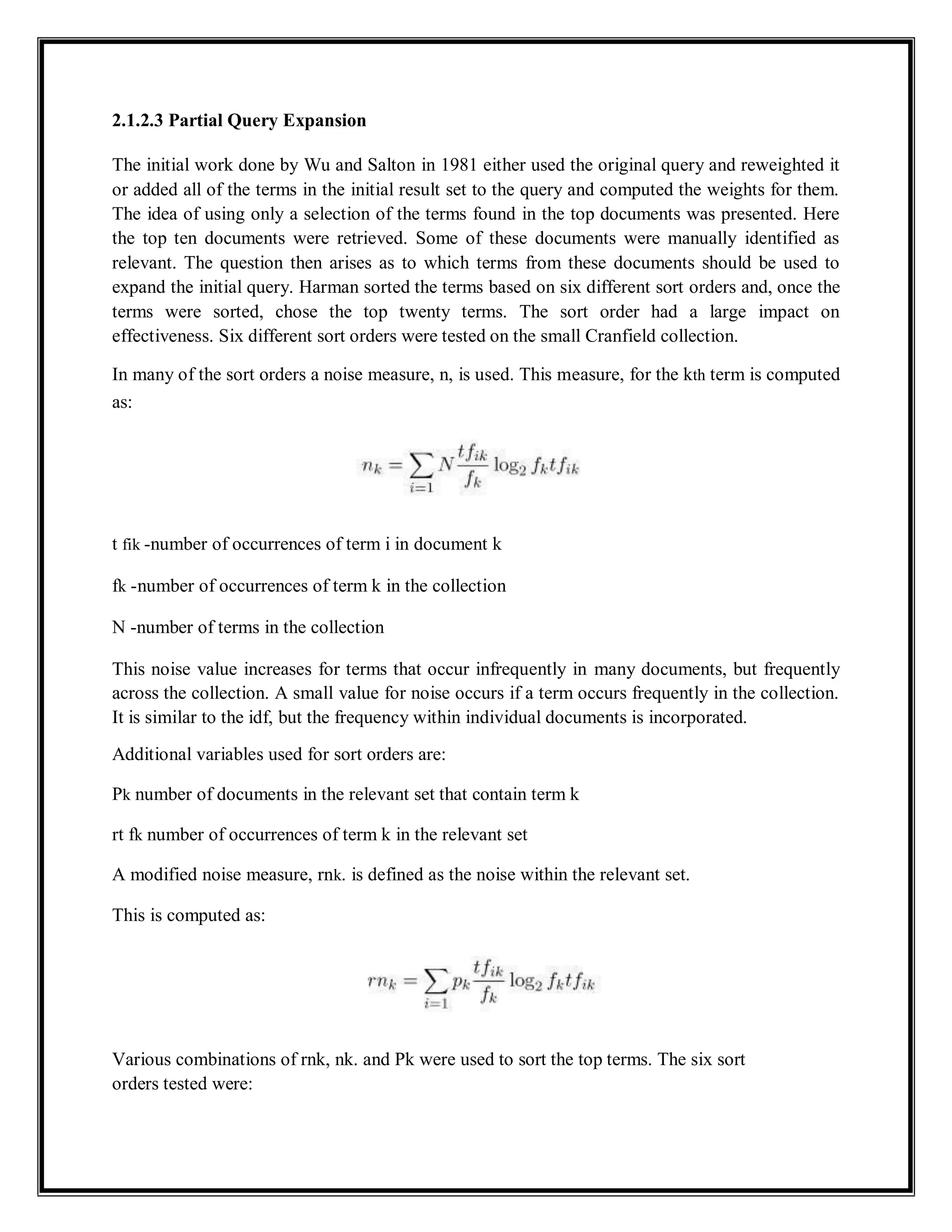 2.1.2.3 Partial Query Expansion
The initial work done by Wu and Salton in 1981 either used the original query and reweighted it
or added all of the terms in the initial result set to the query and computed the weights for them.
The idea of using only a selection of the terms found in the top documents was presented. Here
the top ten documents were retrieved. Some of these documents were manually identified as
relevant. The question then arises as to which terms from these documents should be used to
expand the initial query. Harman sorted the terms based on six different sort orders and, once the
terms were sorted, chose the top twenty terms. The sort order had a large impact on
effectiveness. Six different sort orders were tested on the small Cranfield collection.
In many of the sort orders a noise measure, n, is used. This measure, for the kth term is computed
as:
t fik -number of occurrences of term i in document k
fk -number of occurrences of term k in the collection
N -number of terms in the collection
This noise value increases for terms that occur infrequently in many documents, but frequently
across the collection. A small value for noise occurs if a term occurs frequently in the collection.
It is similar to the idf, but the frequency within individual documents is incorporated.
Additional variables used for sort orders are:
Pk number of documents in the relevant set that contain term k
rt fk number of occurrences of term k in the relevant set
A modified noise measure, rnk. is defined as the noise within the relevant set.
This is computed as:
Various combinations of rnk, nk. and Pk were used to sort the top terms. The six sort
orders tested were:
 