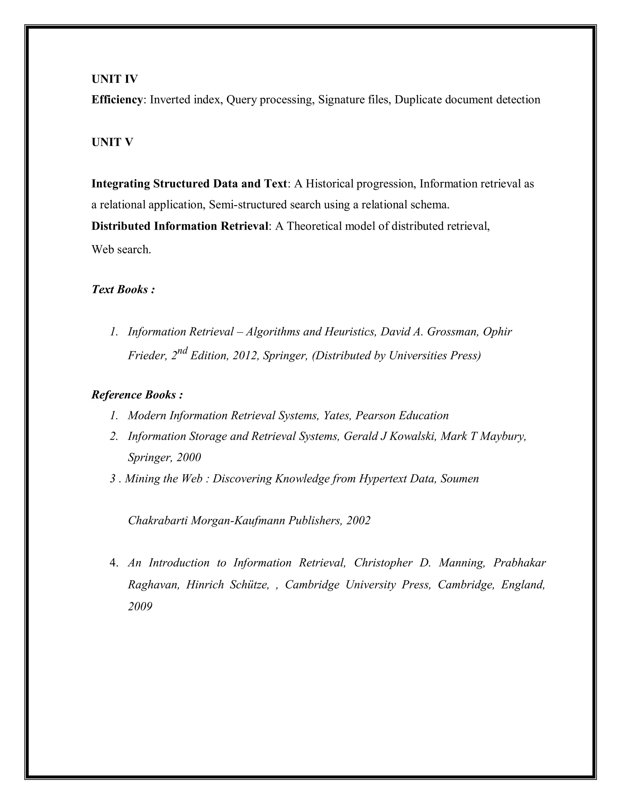 UNIT IV
Efficiency: Inverted index, Query processing, Signature files, Duplicate document detection
UNIT V
Integrating Structured Data and Text: A Historical progression, Information retrieval as
a relational application, Semi-structured search using a relational schema.
Distributed Information Retrieval: A Theoretical model of distributed retrieval,
Web search.
Text Books :
1. Information Retrieval – Algorithms and Heuristics, David A. Grossman, Ophir
Frieder, 2nd
Edition, 2012, Springer, (Distributed by Universities Press)
Reference Books :
1. Modern Information Retrieval Systems, Yates, Pearson Education
2. Information Storage and Retrieval Systems, Gerald J Kowalski, Mark T Maybury,
Springer, 2000
3 . Mining the Web : Discovering Knowledge from Hypertext Data, Soumen
Chakrabarti Morgan-Kaufmann Publishers, 2002
4. An Introduction to Information Retrieval, Christopher D. Manning, Prabhakar
Raghavan, Hinrich Schütze, , Cambridge University Press, Cambridge, England,
2009
 