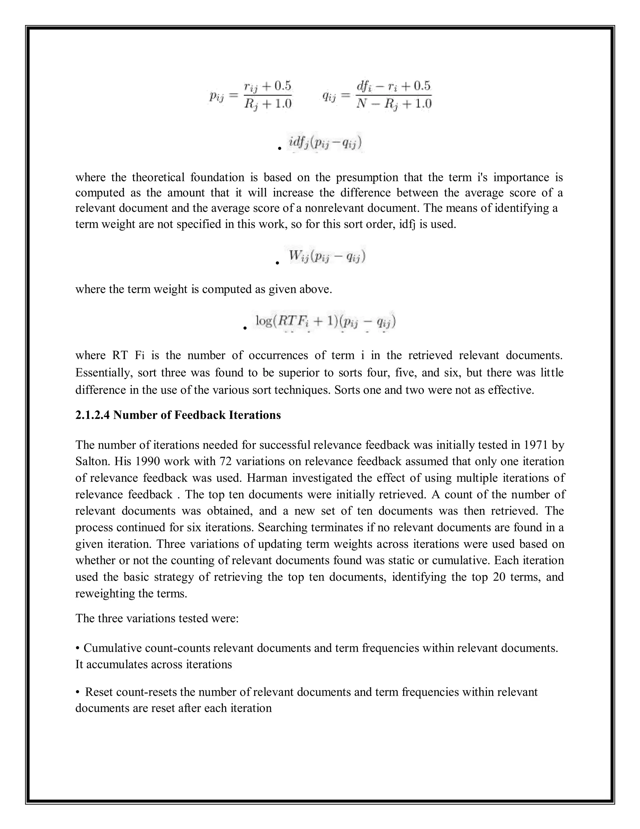 •
where the theoretical foundation is based on the presumption that the term i's importance is
computed as the amount that it will increase the difference between the average score of a
relevant document and the average score of a nonrelevant document. The means of identifying a
term weight are not specified in this work, so for this sort order, idfj is used.
•
where the term weight is computed as given above.
•
where RT Fi is the number of occurrences of term i in the retrieved relevant documents.
Essentially, sort three was found to be superior to sorts four, five, and six, but there was little
difference in the use of the various sort techniques. Sorts one and two were not as effective.
2.1.2.4 Number of Feedback Iterations
The number of iterations needed for successful relevance feedback was initially tested in 1971 by
Salton. His 1990 work with 72 variations on relevance feedback assumed that only one iteration
of relevance feedback was used. Harman investigated the effect of using multiple iterations of
relevance feedback . The top ten documents were initially retrieved. A count of the number of
relevant documents was obtained, and a new set of ten documents was then retrieved. The
process continued for six iterations. Searching terminates if no relevant documents are found in a
given iteration. Three variations of updating term weights across iterations were used based on
whether or not the counting of relevant documents found was static or cumulative. Each iteration
used the basic strategy of retrieving the top ten documents, identifying the top 20 terms, and
reweighting the terms.
The three variations tested were:
• Cumulative count-counts relevant documents and term frequencies within relevant documents.
It accumulates across iterations
• Reset count-resets the number of relevant documents and term frequencies within relevant
documents are reset after each iteration
 
