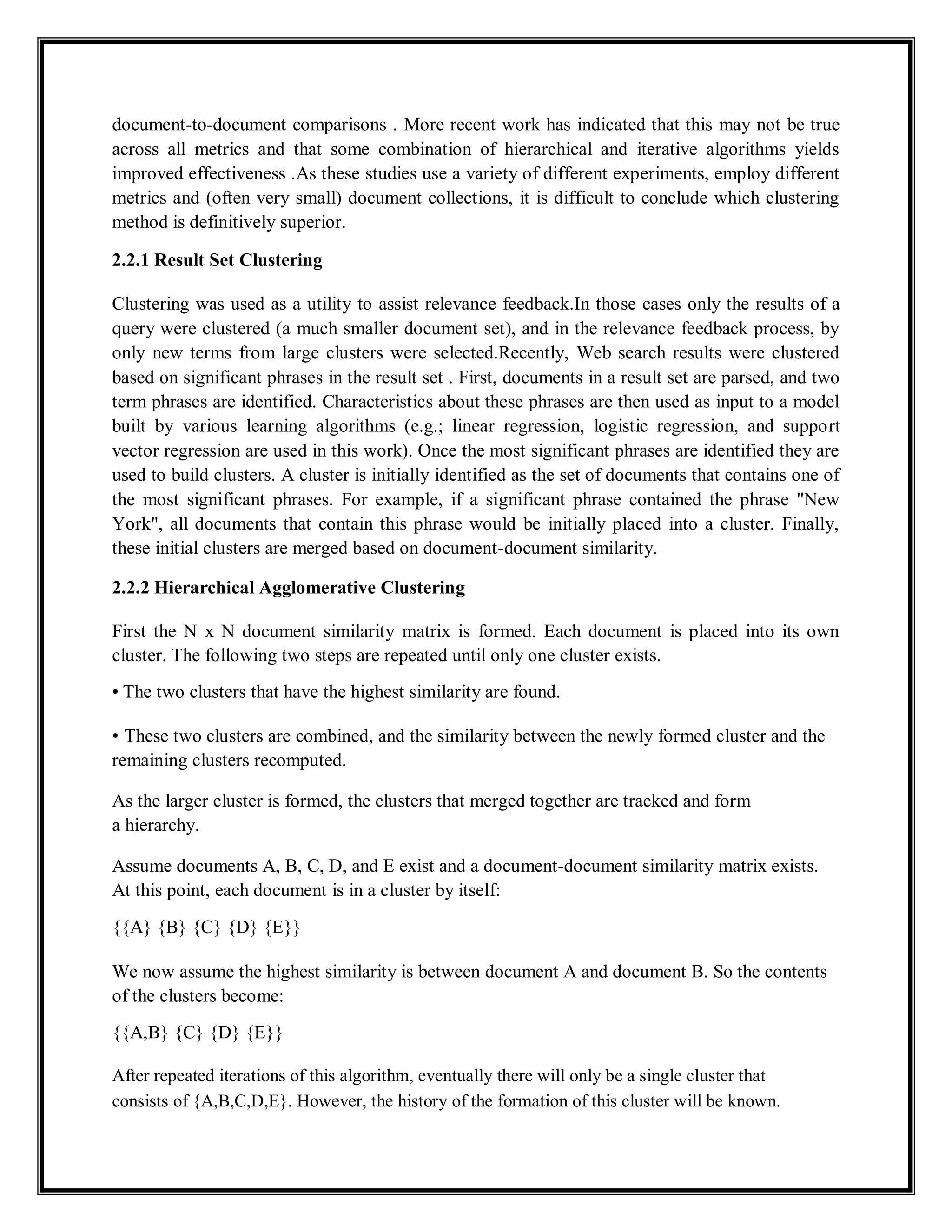 document-to-document comparisons . More recent work has indicated that this may not be true
across all metrics and that some combination of hierarchical and iterative algorithms yields
improved effectiveness .As these studies use a variety of different experiments, employ different
metrics and (often very small) document collections, it is difficult to conclude which clustering
method is definitively superior.
2.2.1 Result Set Clustering
Clustering was used as a utility to assist relevance feedback.In those cases only the results of a
query were clustered (a much smaller document set), and in the relevance feedback process, by
only new terms from large clusters were selected.Recently, Web search results were clustered
based on significant phrases in the result set . First, documents in a result set are parsed, and two
term phrases are identified. Characteristics about these phrases are then used as input to a model
built by various learning algorithms (e.g.; linear regression, logistic regression, and support
vector regression are used in this work). Once the most significant phrases are identified they are
used to build clusters. A cluster is initially identified as the set of documents that contains one of
the most significant phrases. For example, if a significant phrase contained the phrase "New
York", all documents that contain this phrase would be initially placed into a cluster. Finally,
these initial clusters are merged based on document-document similarity.
2.2.2 Hierarchical Agglomerative Clustering
First the N x N document similarity matrix is formed. Each document is placed into its own
cluster. The following two steps are repeated until only one cluster exists.
• The two clusters that have the highest similarity are found.
• These two clusters are combined, and the similarity between the newly formed cluster and the
remaining clusters recomputed.
As the larger cluster is formed, the clusters that merged together are tracked and form
a hierarchy.
Assume documents A, B, C, D, and E exist and a document-document similarity matrix exists.
At this point, each document is in a cluster by itself:
{{A} {B} {C} {D} {E}}
We now assume the highest similarity is between document A and document B. So the contents
of the clusters become:
{{A,B} {C} {D} {E}}
After repeated iterations of this algorithm, eventually there will only be a single cluster that
consists of {A,B,C,D,E}. However, the history of the formation of this cluster will be known.
 