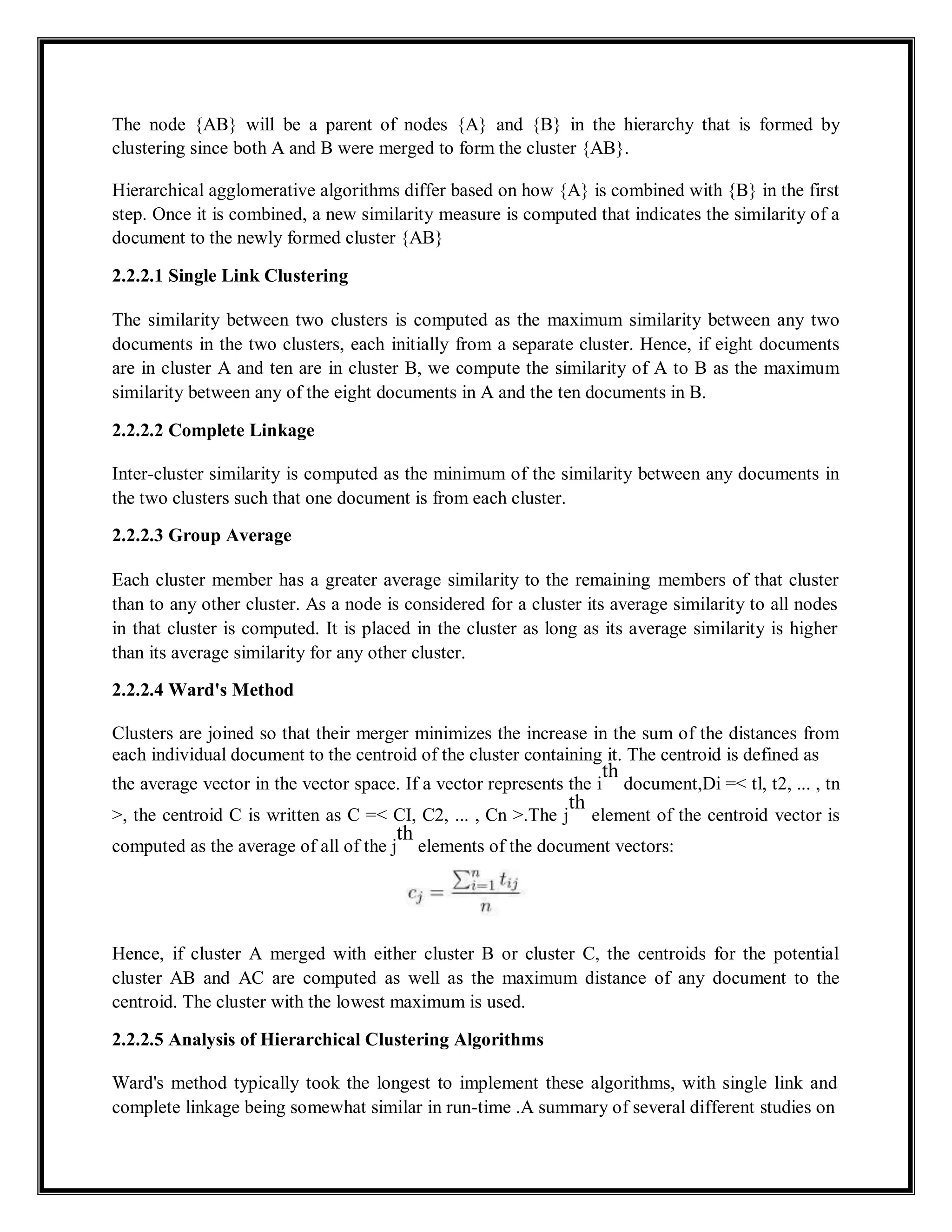 The node {AB} will be a parent of nodes {A} and {B} in the hierarchy that is formed by
clustering since both A and B were merged to form the cluster {AB}.
Hierarchical agglomerative algorithms differ based on how {A} is combined with {B} in the first
step. Once it is combined, a new similarity measure is computed that indicates the similarity of a
document to the newly formed cluster {AB}
2.2.2.1 Single Link Clustering
The similarity between two clusters is computed as the maximum similarity between any two
documents in the two clusters, each initially from a separate cluster. Hence, if eight documents
are in cluster A and ten are in cluster B, we compute the similarity of A to B as the maximum
similarity between any of the eight documents in A and the ten documents in B.
2.2.2.2 Complete Linkage
Inter-cluster similarity is computed as the minimum of the similarity between any documents in
the two clusters such that one document is from each cluster.
2.2.2.3 Group Average
Each cluster member has a greater average similarity to the remaining members of that cluster
than to any other cluster. As a node is considered for a cluster its average similarity to all nodes
in that cluster is computed. It is placed in the cluster as long as its average similarity is higher
than its average similarity for any other cluster.
2.2.2.4 Ward's Method
Clusters are joined so that their merger minimizes the increase in the sum of the distances from
each individual document to the centroid of the cluster containing it. The centroid is defined as
the average vector in the vector space. If a vector represents the i
th
document,Di =< tl, t2, ... , tn
>, the centroid C is written as C =< CI, C2, ... , Cn >.The j
th
element of the centroid vector is
computed as the average of all of the j
th
elements of the document vectors:
Hence, if cluster A merged with either cluster B or cluster C, the centroids for the potential
cluster AB and AC are computed as well as the maximum distance of any document to the
centroid. The cluster with the lowest maximum is used.
2.2.2.5 Analysis of Hierarchical Clustering Algorithms
Ward's method typically took the longest to implement these algorithms, with single link and
complete linkage being somewhat similar in run-time .A summary of several different studies on
 