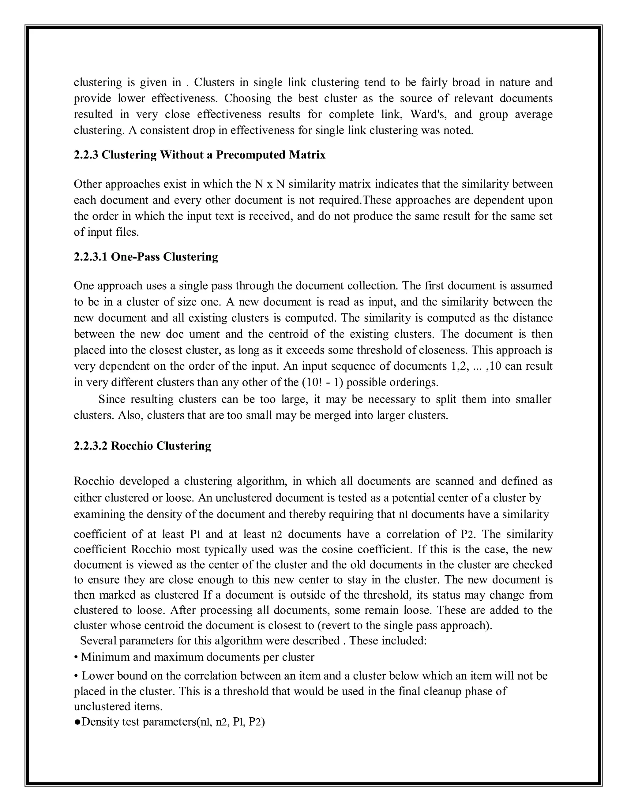 clustering is given in . Clusters in single link clustering tend to be fairly broad in nature and
provide lower effectiveness. Choosing the best cluster as the source of relevant documents
resulted in very close effectiveness results for complete link, Ward's, and group average
clustering. A consistent drop in effectiveness for single link clustering was noted.
2.2.3 Clustering Without a Precomputed Matrix
Other approaches exist in which the N x N similarity matrix indicates that the similarity between
each document and every other document is not required.These approaches are dependent upon
the order in which the input text is received, and do not produce the same result for the same set
of input files.
2.2.3.1 One-Pass Clustering
One approach uses a single pass through the document collection. The first document is assumed
to be in a cluster of size one. A new document is read as input, and the similarity between the
new document and all existing clusters is computed. The similarity is computed as the distance
between the new doc ument and the centroid of the existing clusters. The document is then
placed into the closest cluster, as long as it exceeds some threshold of closeness. This approach is
very dependent on the order of the input. An input sequence of documents 1,2, ... ,10 can result
in very different clusters than any other of the (10! - 1) possible orderings.
Since resulting clusters can be too large, it may be necessary to split them into smaller
clusters. Also, clusters that are too small may be merged into larger clusters.
2.2.3.2 Rocchio Clustering
Rocchio developed a clustering algorithm, in which all documents are scanned and defined as
either clustered or loose. An unclustered document is tested as a potential center of a cluster by
examining the density of the document and thereby requiring that nl documents have a similarity
coefficient of at least Pl and at least n2 documents have a correlation of P2. The similarity
coefficient Rocchio most typically used was the cosine coefficient. If this is the case, the new
document is viewed as the center of the cluster and the old documents in the cluster are checked
to ensure they are close enough to this new center to stay in the cluster. The new document is
then marked as clustered If a document is outside of the threshold, its status may change from
clustered to loose. After processing all documents, some remain loose. These are added to the
cluster whose centroid the document is closest to (revert to the single pass approach).
Several parameters for this algorithm were described . These included:
• Minimum and maximum documents per cluster
• Lower bound on the correlation between an item and a cluster below which an item will not be
placed in the cluster. This is a threshold that would be used in the final cleanup phase of
unclustered items.
●Density test parameters(nl, n2, Pl, P2)
 