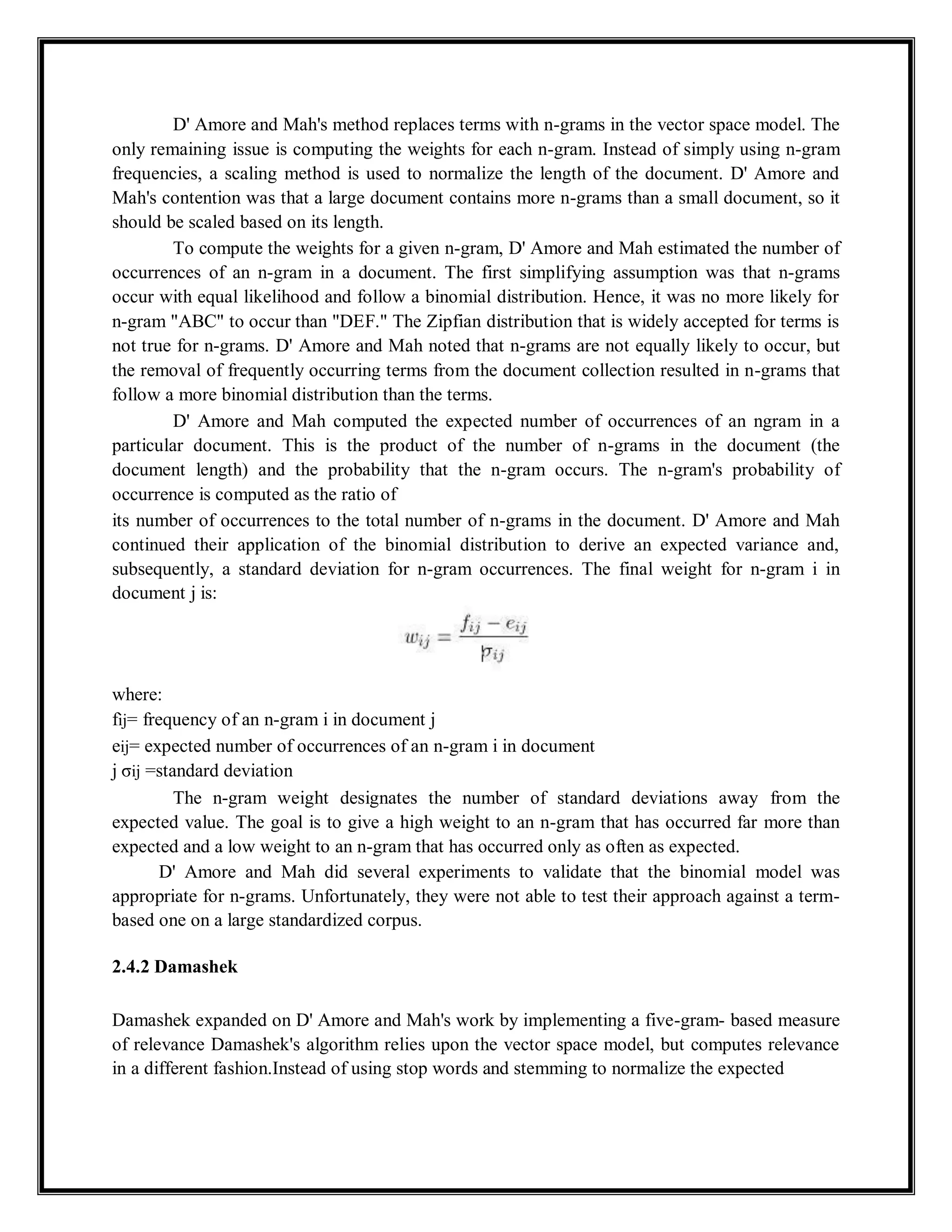 D' Amore and Mah's method replaces terms with n-grams in the vector space model. The
only remaining issue is computing the weights for each n-gram. Instead of simply using n-gram
frequencies, a scaling method is used to normalize the length of the document. D' Amore and
Mah's contention was that a large document contains more n-grams than a small document, so it
should be scaled based on its length.
To compute the weights for a given n-gram, D' Amore and Mah estimated the number of
occurrences of an n-gram in a document. The first simplifying assumption was that n-grams
occur with equal likelihood and follow a binomial distribution. Hence, it was no more likely for
n-gram "ABC" to occur than "DEF." The Zipfian distribution that is widely accepted for terms is
not true for n-grams. D' Amore and Mah noted that n-grams are not equally likely to occur, but
the removal of frequently occurring terms from the document collection resulted in n-grams that
follow a more binomial distribution than the terms.
D' Amore and Mah computed the expected number of occurrences of an ngram in a
particular document. This is the product of the number of n-grams in the document (the
document length) and the probability that the n-gram occurs. The n-gram's probability of
occurrence is computed as the ratio of
its number of occurrences to the total number of n-grams in the document. D' Amore and Mah
continued their application of the binomial distribution to derive an expected variance and,
subsequently, a standard deviation for n-gram occurrences. The final weight for n-gram i in
document j is:
where:
fij= frequency of an n-gram i in document j
eij= expected number of occurrences of an n-gram i in document
j σij =standard deviation
The n-gram weight designates the number of standard deviations away from the
expected value. The goal is to give a high weight to an n-gram that has occurred far more than
expected and a low weight to an n-gram that has occurred only as often as expected.
D' Amore and Mah did several experiments to validate that the binomial model was
appropriate for n-grams. Unfortunately, they were not able to test their approach against a term-
based one on a large standardized corpus.
2.4.2 Damashek
Damashek expanded on D' Amore and Mah's work by implementing a five-gram- based measure
of relevance Damashek's algorithm relies upon the vector space model, but computes relevance
in a different fashion.Instead of using stop words and stemming to normalize the expected
 