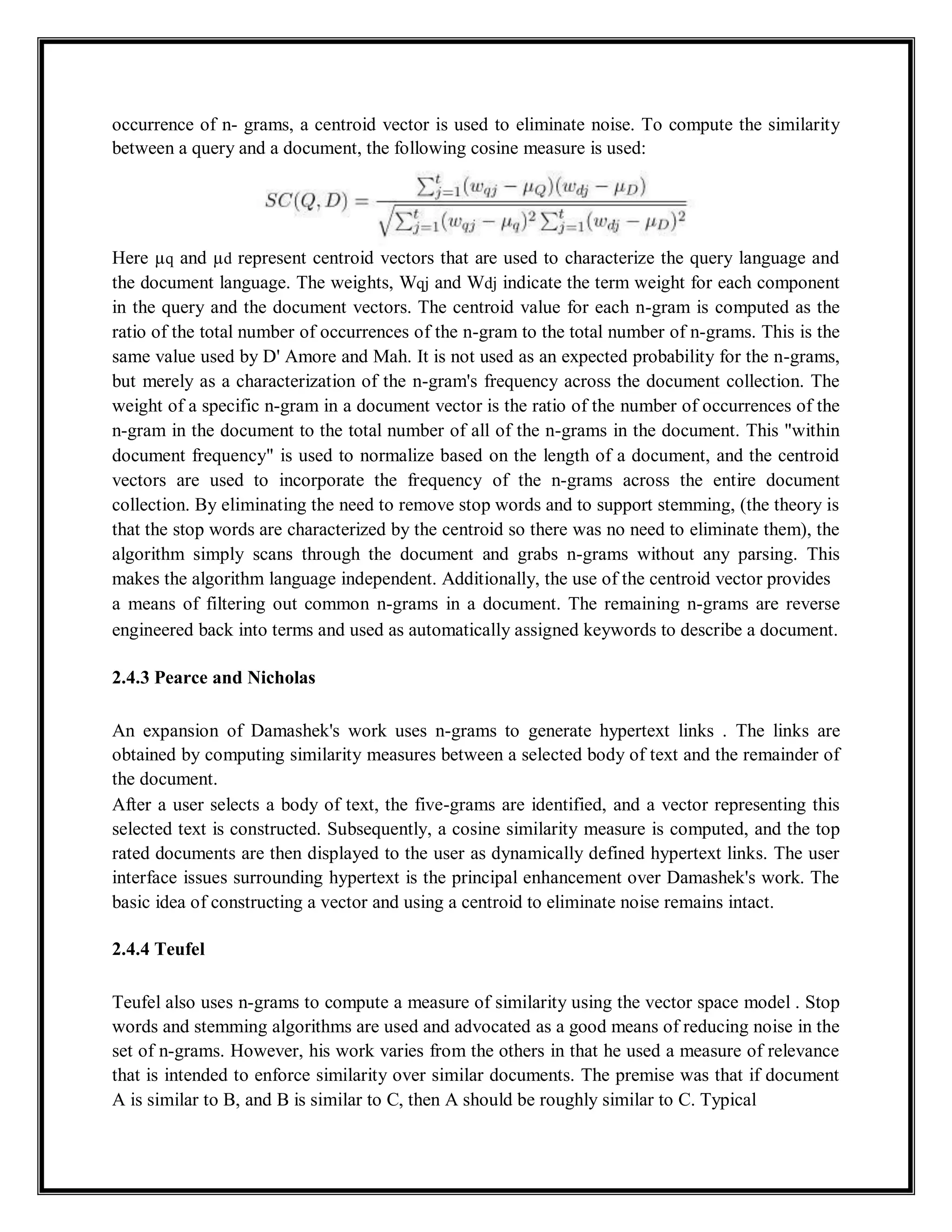 occurrence of n- grams, a centroid vector is used to eliminate noise. To compute the similarity
between a query and a document, the following cosine measure is used:
Here µq and µd represent centroid vectors that are used to characterize the query language and
the document language. The weights, Wqj and Wdj indicate the term weight for each component
in the query and the document vectors. The centroid value for each n-gram is computed as the
ratio of the total number of occurrences of the n-gram to the total number of n-grams. This is the
same value used by D' Amore and Mah. It is not used as an expected probability for the n-grams,
but merely as a characterization of the n-gram's frequency across the document collection. The
weight of a specific n-gram in a document vector is the ratio of the number of occurrences of the
n-gram in the document to the total number of all of the n-grams in the document. This "within
document frequency" is used to normalize based on the length of a document, and the centroid
vectors are used to incorporate the frequency of the n-grams across the entire document
collection. By eliminating the need to remove stop words and to support stemming, (the theory is
that the stop words are characterized by the centroid so there was no need to eliminate them), the
algorithm simply scans through the document and grabs n-grams without any parsing. This
makes the algorithm language independent. Additionally, the use of the centroid vector provides
a means of filtering out common n-grams in a document. The remaining n-grams are reverse
engineered back into terms and used as automatically assigned keywords to describe a document.
2.4.3 Pearce and Nicholas
An expansion of Damashek's work uses n-grams to generate hypertext links . The links are
obtained by computing similarity measures between a selected body of text and the remainder of
the document.
After a user selects a body of text, the five-grams are identified, and a vector representing this
selected text is constructed. Subsequently, a cosine similarity measure is computed, and the top
rated documents are then displayed to the user as dynamically defined hypertext links. The user
interface issues surrounding hypertext is the principal enhancement over Damashek's work. The
basic idea of constructing a vector and using a centroid to eliminate noise remains intact.
2.4.4 Teufel
Teufel also uses n-grams to compute a measure of similarity using the vector space model . Stop
words and stemming algorithms are used and advocated as a good means of reducing noise in the
set of n-grams. However, his work varies from the others in that he used a measure of relevance
that is intended to enforce similarity over similar documents. The premise was that if document
A is similar to B, and B is similar to C, then A should be roughly similar to C. Typical
 