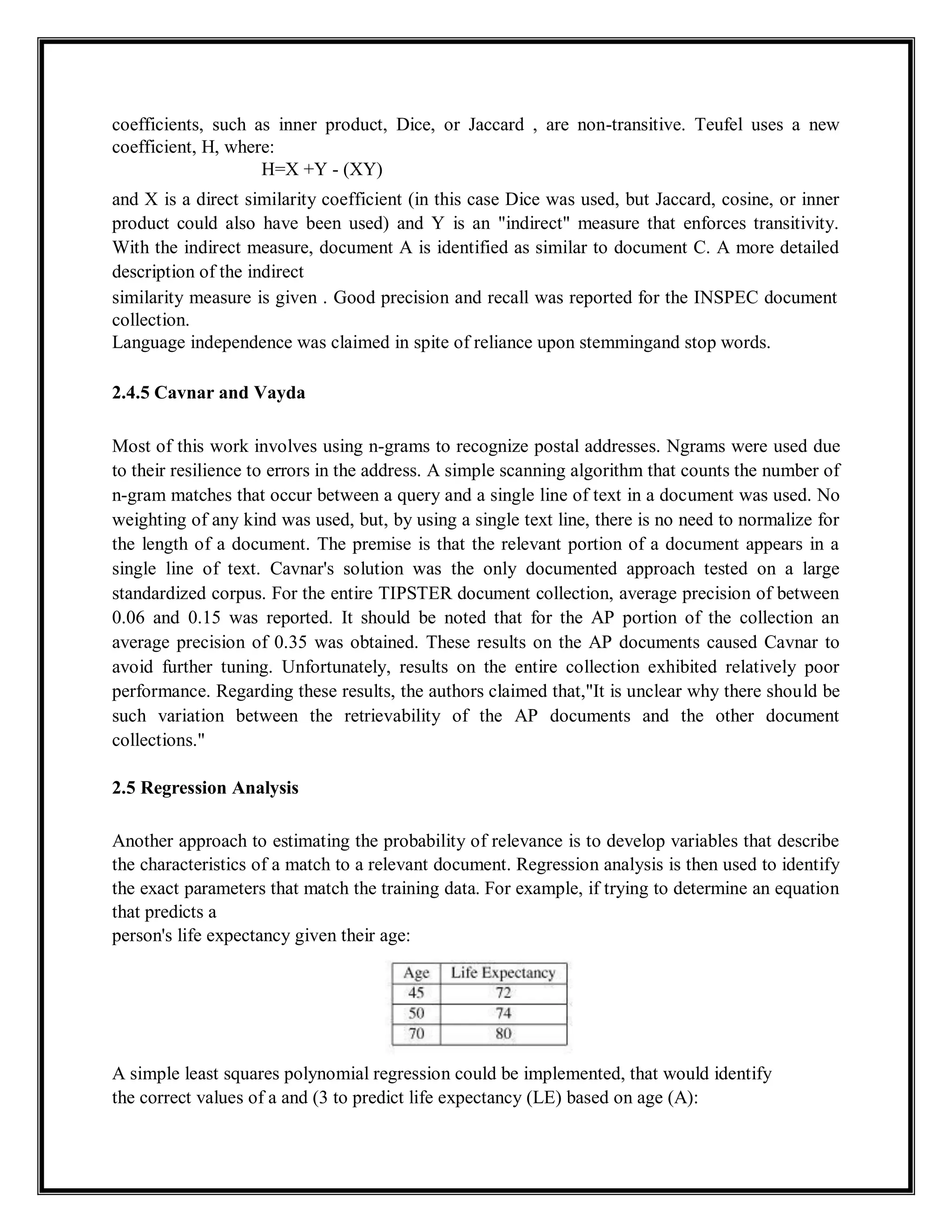 coefficients, such as inner product, Dice, or Jaccard , are non-transitive. Teufel uses a new
coefficient, H, where:
H=X +Y - (XY)
and X is a direct similarity coefficient (in this case Dice was used, but Jaccard, cosine, or inner
product could also have been used) and Y is an "indirect" measure that enforces transitivity.
With the indirect measure, document A is identified as similar to document C. A more detailed
description of the indirect
similarity measure is given . Good precision and recall was reported for the INSPEC document
collection.
Language independence was claimed in spite of reliance upon stemmingand stop words.
2.4.5 Cavnar and Vayda
Most of this work involves using n-grams to recognize postal addresses. Ngrams were used due
to their resilience to errors in the address. A simple scanning algorithm that counts the number of
n-gram matches that occur between a query and a single line of text in a document was used. No
weighting of any kind was used, but, by using a single text line, there is no need to normalize for
the length of a document. The premise is that the relevant portion of a document appears in a
single line of text. Cavnar's solution was the only documented approach tested on a large
standardized corpus. For the entire TIPSTER document collection, average precision of between
0.06 and 0.15 was reported. It should be noted that for the AP portion of the collection an
average precision of 0.35 was obtained. These results on the AP documents caused Cavnar to
avoid further tuning. Unfortunately, results on the entire collection exhibited relatively poor
performance. Regarding these results, the authors claimed that,"It is unclear why there should be
such variation between the retrievability of the AP documents and the other document
collections."
2.5 Regression Analysis
Another approach to estimating the probability of relevance is to develop variables that describe
the characteristics of a match to a relevant document. Regression analysis is then used to identify
the exact parameters that match the training data. For example, if trying to determine an equation
that predicts a
person's life expectancy given their age:
A simple least squares polynomial regression could be implemented, that would identify
the correct values of a and (3 to predict life expectancy (LE) based on age (A):
 