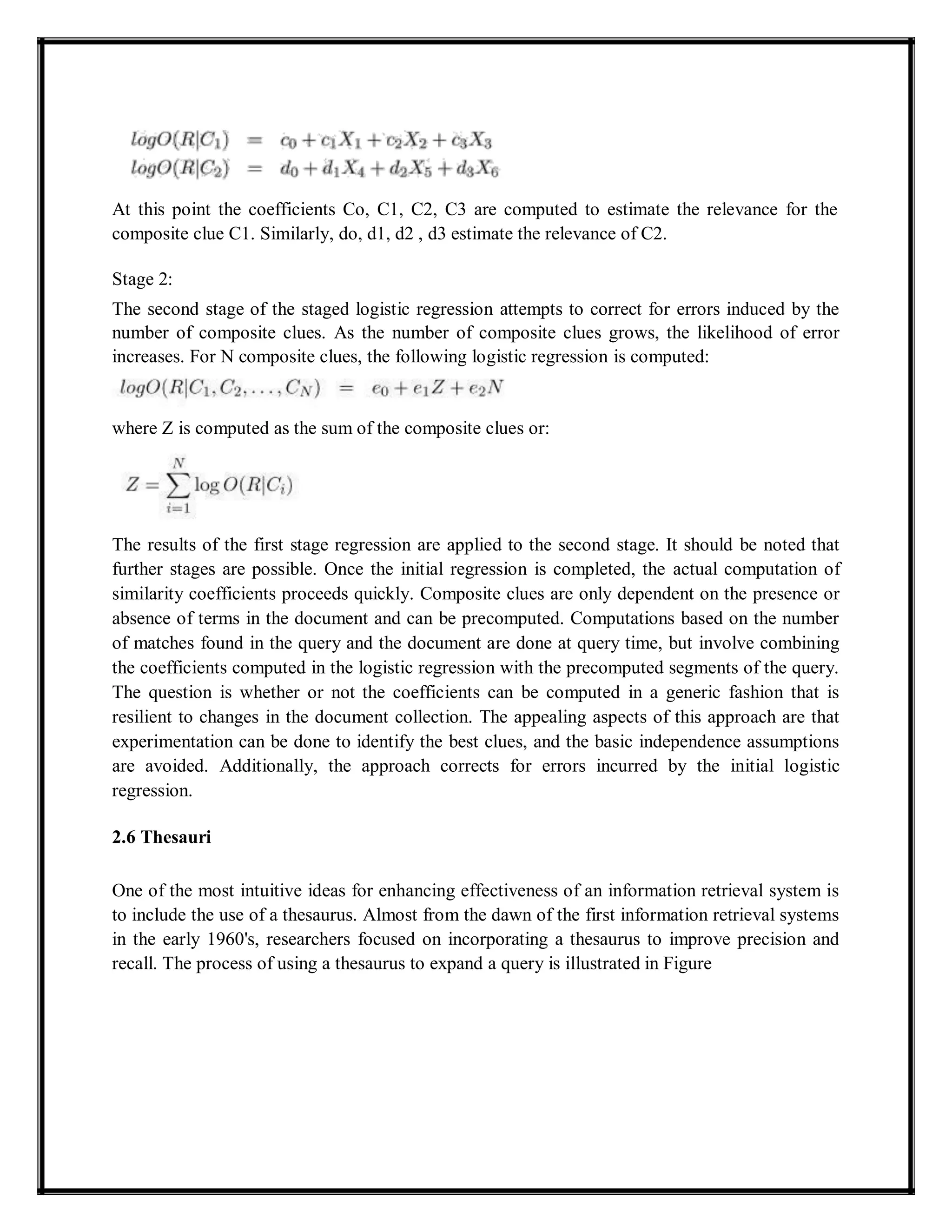 At this point the coefficients Co, C1, C2, C3 are computed to estimate the relevance for the
composite clue C1. Similarly, do, d1, d2 , d3 estimate the relevance of C2.
Stage 2:
The second stage of the staged logistic regression attempts to correct for errors induced by the
number of composite clues. As the number of composite clues grows, the likelihood of error
increases. For N composite clues, the following logistic regression is computed:
where Z is computed as the sum of the composite clues or:
The results of the first stage regression are applied to the second stage. It should be noted that
further stages are possible. Once the initial regression is completed, the actual computation of
similarity coefficients proceeds quickly. Composite clues are only dependent on the presence or
absence of terms in the document and can be precomputed. Computations based on the number
of matches found in the query and the document are done at query time, but involve combining
the coefficients computed in the logistic regression with the precomputed segments of the query.
The question is whether or not the coefficients can be computed in a generic fashion that is
resilient to changes in the document collection. The appealing aspects of this approach are that
experimentation can be done to identify the best clues, and the basic independence assumptions
are avoided. Additionally, the approach corrects for errors incurred by the initial logistic
regression.
2.6 Thesauri
One of the most intuitive ideas for enhancing effectiveness of an information retrieval system is
to include the use of a thesaurus. Almost from the dawn of the first information retrieval systems
in the early 1960's, researchers focused on incorporating a thesaurus to improve precision and
recall. The process of using a thesaurus to expand a query is illustrated in Figure
 