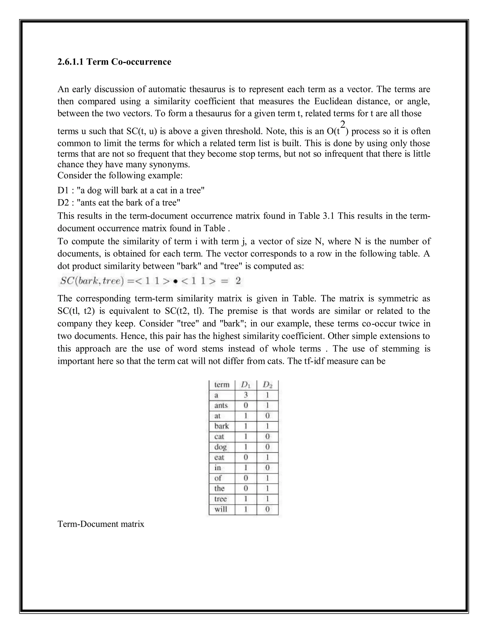 2.6.1.1 Term Co-occurrence
An early discussion of automatic thesaurus is to represent each term as a vector. The terms are
then compared using a similarity coefficient that measures the Euclidean distance, or angle,
between the two vectors. To form a thesaurus for a given term t, related terms for t are all those
terms u such that SC(t, u) is above a given threshold. Note, this is an O(t
2
) process so it is often
common to limit the terms for which a related term list is built. This is done by using only those
terms that are not so frequent that they become stop terms, but not so infrequent that there is little
chance they have many synonyms.
Consider the following example:
D1 : "a dog will bark at a cat in a tree"
D2 : "ants eat the bark of a tree"
This results in the term-document occurrence matrix found in Table 3.1 This results in the term-
document occurrence matrix found in Table .
To compute the similarity of term i with term j, a vector of size N, where N is the number of
documents, is obtained for each term. The vector corresponds to a row in the following table. A
dot product similarity between "bark" and "tree" is computed as:
The corresponding term-term similarity matrix is given in Table. The matrix is symmetric as
SC(tl, t2) is equivalent to SC(t2, tl). The premise is that words are similar or related to the
company they keep. Consider "tree" and "bark"; in our example, these terms co-occur twice in
two documents. Hence, this pair has the highest similarity coefficient. Other simple extensions to
this approach are the use of word stems instead of whole terms . The use of stemming is
important here so that the term cat will not differ from cats. The tf-idf measure can be
Term-Document matrix
 