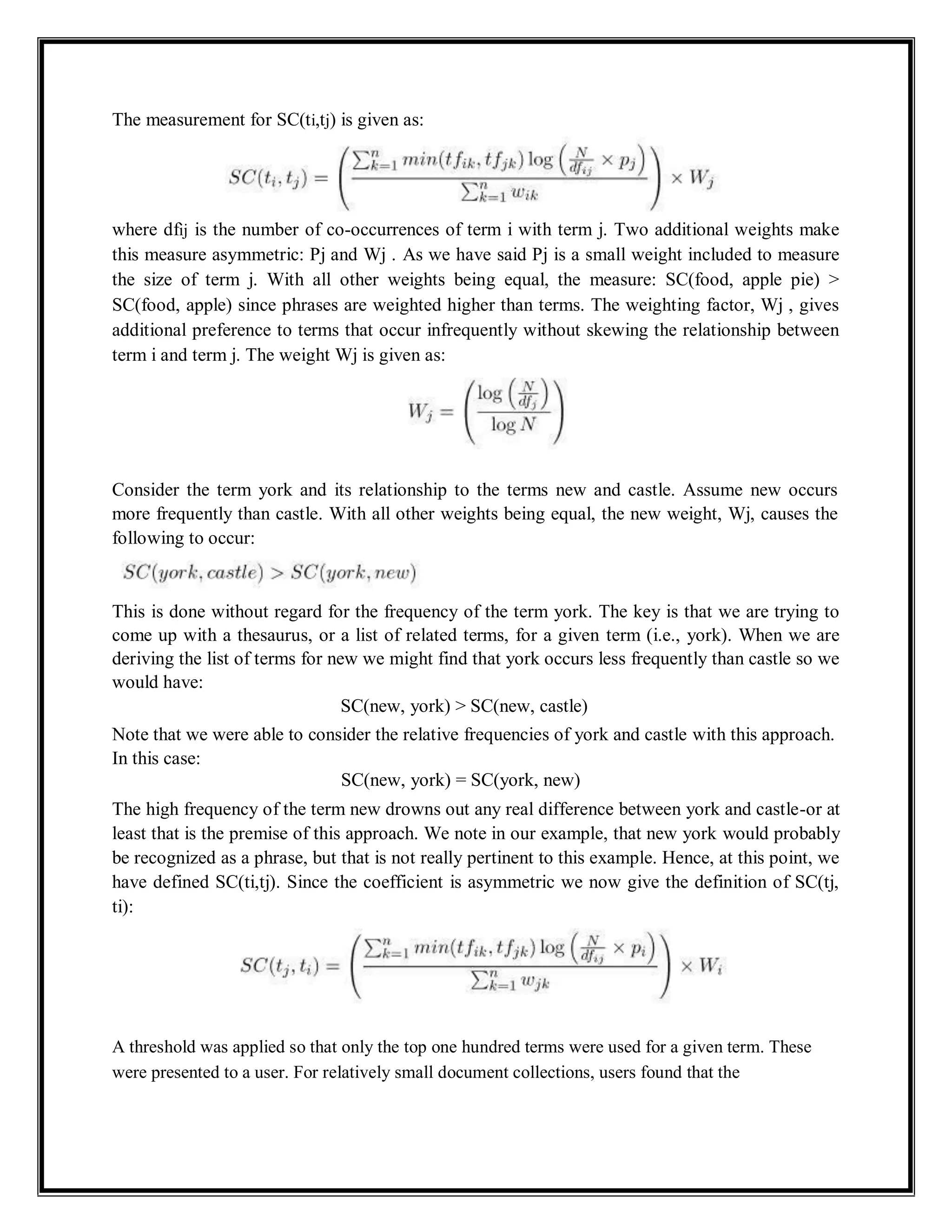 The measurement for SC(ti,tj) is given as:
where dfij is the number of co-occurrences of term i with term j. Two additional weights make
this measure asymmetric: Pj and Wj . As we have said Pj is a small weight included to measure
the size of term j. With all other weights being equal, the measure: SC(food, apple pie) >
SC(food, apple) since phrases are weighted higher than terms. The weighting factor, Wj , gives
additional preference to terms that occur infrequently without skewing the relationship between
term i and term j. The weight Wj is given as:
Consider the term york and its relationship to the terms new and castle. Assume new occurs
more frequently than castle. With all other weights being equal, the new weight, Wj, causes the
following to occur:
This is done without regard for the frequency of the term york. The key is that we are trying to
come up with a thesaurus, or a list of related terms, for a given term (i.e., york). When we are
deriving the list of terms for new we might find that york occurs less frequently than castle so we
would have:
SC(new, york) > SC(new, castle)
Note that we were able to consider the relative frequencies of york and castle with this approach.
In this case:
SC(new, york) = SC(york, new)
The high frequency of the term new drowns out any real difference between york and castle-or at
least that is the premise of this approach. We note in our example, that new york would probably
be recognized as a phrase, but that is not really pertinent to this example. Hence, at this point, we
have defined SC(ti,tj). Since the coefficient is asymmetric we now give the definition of SC(tj,
ti):
A threshold was applied so that only the top one hundred terms were used for a given term. These
were presented to a user. For relatively small document collections, users found that the
 