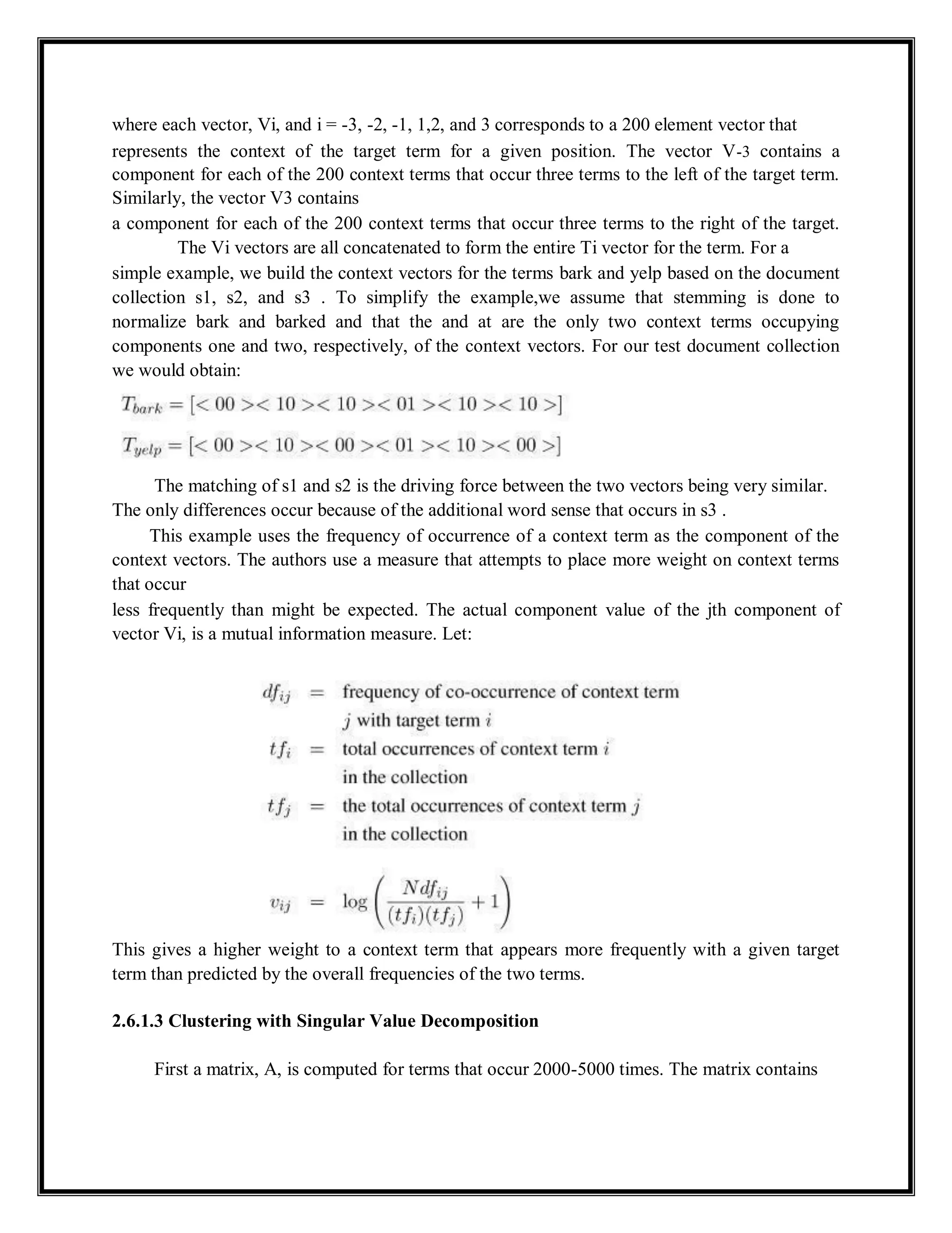 where each vector, Vi, and i = -3, -2, -1, 1,2, and 3 corresponds to a 200 element vector that
represents the context of the target term for a given position. The vector V-3 contains a
component for each of the 200 context terms that occur three terms to the left of the target term.
Similarly, the vector V3 contains
a component for each of the 200 context terms that occur three terms to the right of the target.
The Vi vectors are all concatenated to form the entire Ti vector for the term. For a
simple example, we build the context vectors for the terms bark and yelp based on the document
collection s1, s2, and s3 . To simplify the example,we assume that stemming is done to
normalize bark and barked and that the and at are the only two context terms occupying
components one and two, respectively, of the context vectors. For our test document collection
we would obtain:
The matching of s1 and s2 is the driving force between the two vectors being very similar.
The only differences occur because of the additional word sense that occurs in s3 .
This example uses the frequency of occurrence of a context term as the component of the
context vectors. The authors use a measure that attempts to place more weight on context terms
that occur
less frequently than might be expected. The actual component value of the jth component of
vector Vi, is a mutual information measure. Let:
This gives a higher weight to a context term that appears more frequently with a given target
term than predicted by the overall frequencies of the two terms.
2.6.1.3 Clustering with Singular Value Decomposition
First a matrix, A, is computed for terms that occur 2000-5000 times. The matrix contains
 
