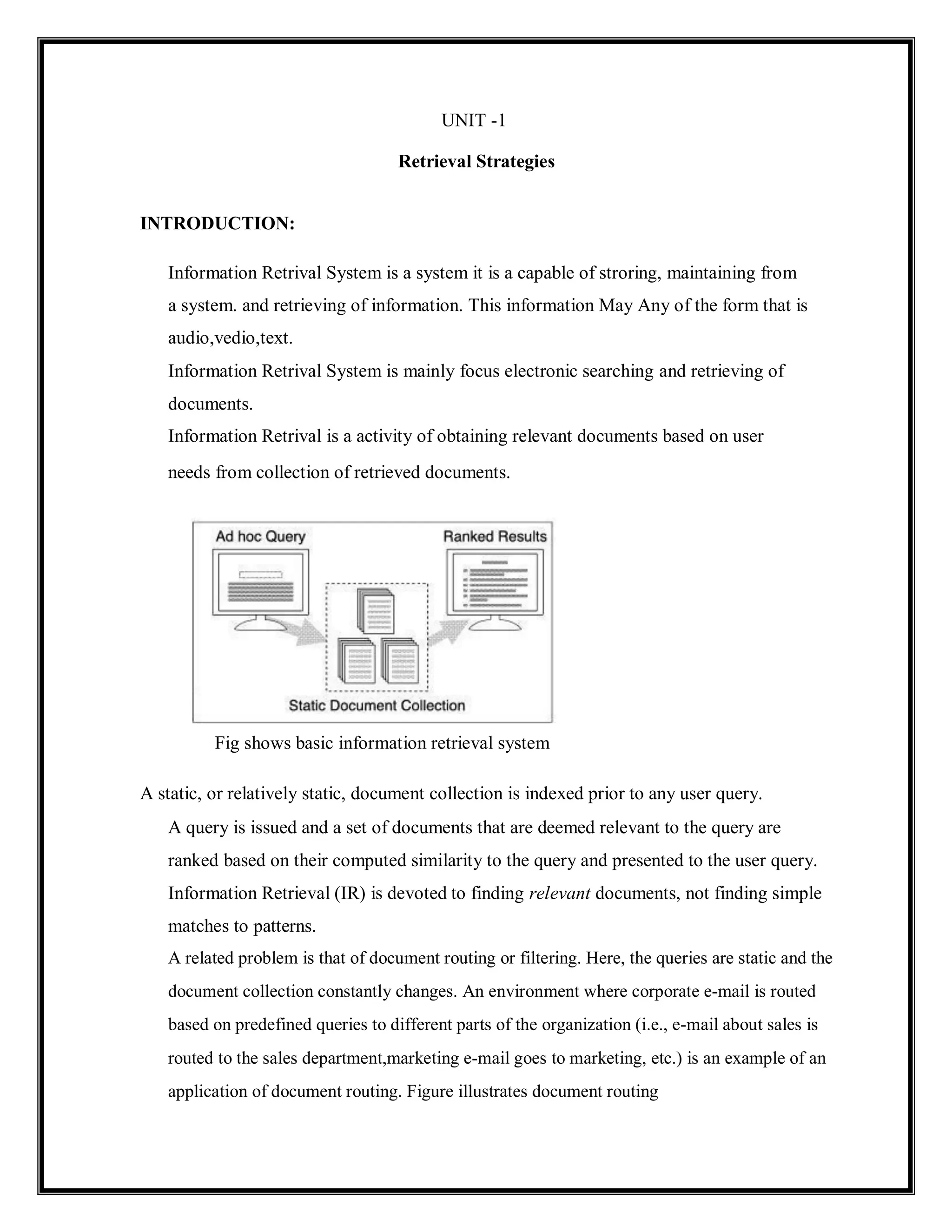 UNIT -1
Retrieval Strategies
INTRODUCTION:
Information Retrival System is a system it is a capable of stroring, maintaining from
a system. and retrieving of information. This information May Any of the form that is
audio,vedio,text.
Information Retrival System is mainly focus electronic searching and retrieving of
documents.
Information Retrival is a activity of obtaining relevant documents based on user
needs from collection of retrieved documents.
Fig shows basic information retrieval system
A static, or relatively static, document collection is indexed prior to any user query.
A query is issued and a set of documents that are deemed relevant to the query are
ranked based on their computed similarity to the query and presented to the user query.
Information Retrieval (IR) is devoted to finding relevant documents, not finding simple
matches to patterns.
A related problem is that of document routing or filtering. Here, the queries are static and the
document collection constantly changes. An environment where corporate e-mail is routed
based on predefined queries to different parts of the organization (i.e., e-mail about sales is
routed to the sales department,marketing e-mail goes to marketing, etc.) is an example of an
application of document routing. Figure illustrates document routing
 