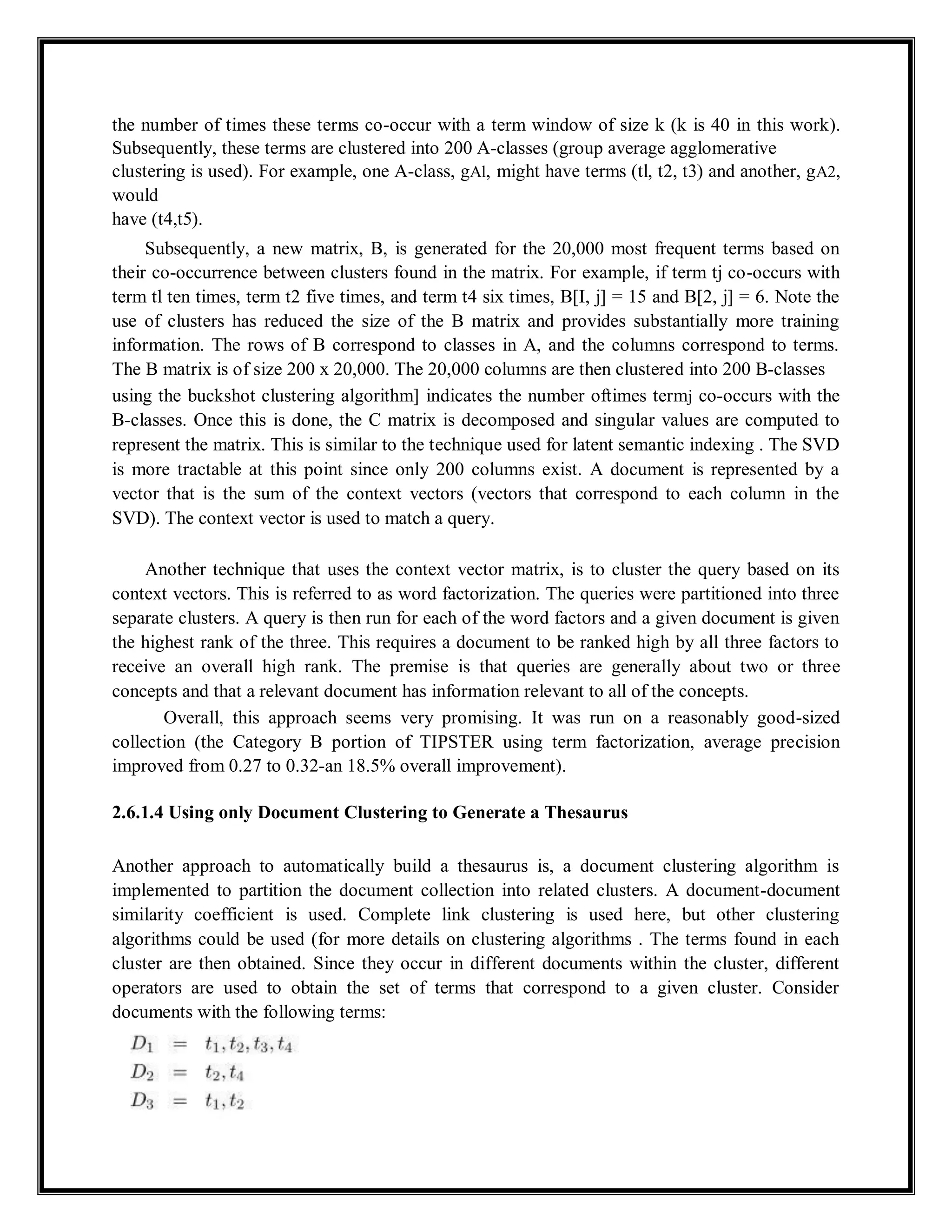 the number of times these terms co-occur with a term window of size k (k is 40 in this work).
Subsequently, these terms are clustered into 200 A-classes (group average agglomerative
clustering is used). For example, one A-class, gAl, might have terms (tl, t2, t3) and another, gA2,
would
have (t4,t5).
Subsequently, a new matrix, B, is generated for the 20,000 most frequent terms based on
their co-occurrence between clusters found in the matrix. For example, if term tj co-occurs with
term tl ten times, term t2 five times, and term t4 six times, B[I, j] = 15 and B[2, j] = 6. Note the
use of clusters has reduced the size of the B matrix and provides substantially more training
information. The rows of B correspond to classes in A, and the columns correspond to terms.
The B matrix is of size 200 x 20,000. The 20,000 columns are then clustered into 200 B-classes
using the buckshot clustering algorithm] indicates the number oftimes termj co-occurs with the
B-classes. Once this is done, the C matrix is decomposed and singular values are computed to
represent the matrix. This is similar to the technique used for latent semantic indexing . The SVD
is more tractable at this point since only 200 columns exist. A document is represented by a
vector that is the sum of the context vectors (vectors that correspond to each column in the
SVD). The context vector is used to match a query.
Another technique that uses the context vector matrix, is to cluster the query based on its
context vectors. This is referred to as word factorization. The queries were partitioned into three
separate clusters. A query is then run for each of the word factors and a given document is given
the highest rank of the three. This requires a document to be ranked high by all three factors to
receive an overall high rank. The premise is that queries are generally about two or three
concepts and that a relevant document has information relevant to all of the concepts.
Overall, this approach seems very promising. It was run on a reasonably good-sized
collection (the Category B portion of TIPSTER using term factorization, average precision
improved from 0.27 to 0.32-an 18.5% overall improvement).
2.6.1.4 Using only Document Clustering to Generate a Thesaurus
Another approach to automatically build a thesaurus is, a document clustering algorithm is
implemented to partition the document collection into related clusters. A document-document
similarity coefficient is used. Complete link clustering is used here, but other clustering
algorithms could be used (for more details on clustering algorithms . The terms found in each
cluster are then obtained. Since they occur in different documents within the cluster, different
operators are used to obtain the set of terms that correspond to a given cluster. Consider
documents with the following terms:
 