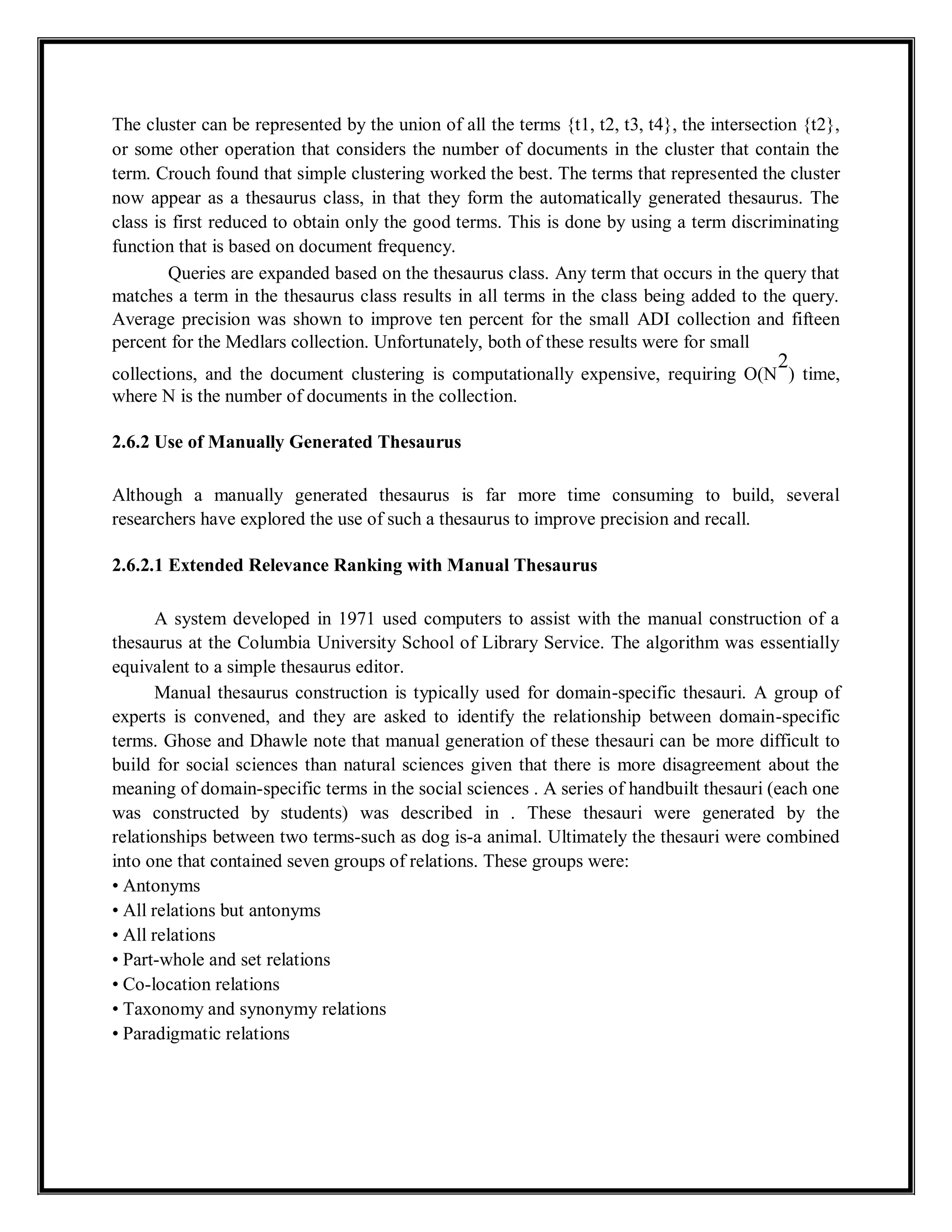The cluster can be represented by the union of all the terms {t1, t2, t3, t4}, the intersection {t2},
or some other operation that considers the number of documents in the cluster that contain the
term. Crouch found that simple clustering worked the best. The terms that represented the cluster
now appear as a thesaurus class, in that they form the automatically generated thesaurus. The
class is first reduced to obtain only the good terms. This is done by using a term discriminating
function that is based on document frequency.
Queries are expanded based on the thesaurus class. Any term that occurs in the query that
matches a term in the thesaurus class results in all terms in the class being added to the query.
Average precision was shown to improve ten percent for the small ADI collection and fifteen
percent for the Medlars collection. Unfortunately, both of these results were for small
collections, and the document clustering is computationally expensive, requiring O(N
2
) time,
where N is the number of documents in the collection.
2.6.2 Use of Manually Generated Thesaurus
Although a manually generated thesaurus is far more time consuming to build, several
researchers have explored the use of such a thesaurus to improve precision and recall.
2.6.2.1 Extended Relevance Ranking with Manual Thesaurus
A system developed in 1971 used computers to assist with the manual construction of a
thesaurus at the Columbia University School of Library Service. The algorithm was essentially
equivalent to a simple thesaurus editor.
Manual thesaurus construction is typically used for domain-specific thesauri. A group of
experts is convened, and they are asked to identify the relationship between domain-specific
terms. Ghose and Dhawle note that manual generation of these thesauri can be more difficult to
build for social sciences than natural sciences given that there is more disagreement about the
meaning of domain-specific terms in the social sciences . A series of handbuilt thesauri (each one
was constructed by students) was described in . These thesauri were generated by the
relationships between two terms-such as dog is-a animal. Ultimately the thesauri were combined
into one that contained seven groups of relations. These groups were:
• Antonyms
• All relations but antonyms
• All relations
• Part-whole and set relations
• Co-location relations
• Taxonomy and synonymy relations
• Paradigmatic relations
 