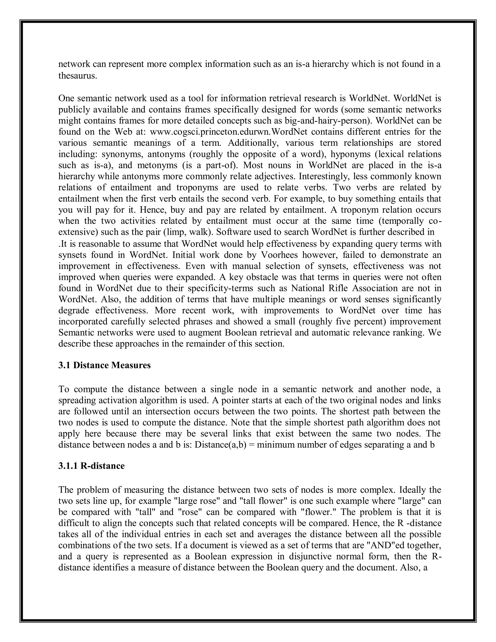 network can represent more complex information such as an is-a hierarchy which is not found in a
thesaurus.
One semantic network used as a tool for information retrieval research is WorldNet. WorldNet is
publicly available and contains frames specifically designed for words (some semantic networks
might contains frames for more detailed concepts such as big-and-hairy-person). WorldNet can be
found on the Web at: www.cogsci.princeton.edurwn.WordNet contains different entries for the
various semantic meanings of a term. Additionally, various term relationships are stored
including: synonyms, antonyms (roughly the opposite of a word), hyponyms (lexical relations
such as is-a), and metonyms (is a part-of). Most nouns in WorldNet are placed in the is-a
hierarchy while antonyms more commonly relate adjectives. Interestingly, less commonly known
relations of entailment and troponyms are used to relate verbs. Two verbs are related by
entailment when the first verb entails the second verb. For example, to buy something entails that
you will pay for it. Hence, buy and pay are related by entailment. A troponym relation occurs
when the two activities related by entailment must occur at the same time (temporally co-
extensive) such as the pair (limp, walk). Software used to search WordNet is further described in
.It is reasonable to assume that WordNet would help effectiveness by expanding query terms with
synsets found in WordNet. Initial work done by Voorhees however, failed to demonstrate an
improvement in effectiveness. Even with manual selection of synsets, effectiveness was not
improved when queries were expanded. A key obstacle was that terms in queries were not often
found in WordNet due to their specificity-terms such as National Rifle Association are not in
WordNet. Also, the addition of terms that have multiple meanings or word senses significantly
degrade effectiveness. More recent work, with improvements to WordNet over time has
incorporated carefully selected phrases and showed a small (roughly five percent) improvement
Semantic networks were used to augment Boolean retrieval and automatic relevance ranking. We
describe these approaches in the remainder of this section.
3.1 Distance Measures
To compute the distance between a single node in a semantic network and another node, a
spreading activation algorithm is used. A pointer starts at each of the two original nodes and links
are followed until an intersection occurs between the two points. The shortest path between the
two nodes is used to compute the distance. Note that the simple shortest path algorithm does not
apply here because there may be several links that exist between the same two nodes. The
distance between nodes a and b is: Distance(a,b) = minimum number of edges separating a and b
3.1.1 R-distance
The problem of measuring the distance between two sets of nodes is more complex. Ideally the
two sets line up, for example "large rose" and "tall flower" is one such example where "large" can
be compared with "tall" and "rose" can be compared with "flower." The problem is that it is
difficult to align the concepts such that related concepts will be compared. Hence, the R -distance
takes all of the individual entries in each set and averages the distance between all the possible
combinations of the two sets. If a document is viewed as a set of terms that are "AND"ed together,
and a query is represented as a Boolean expression in disjunctive normal form, then the R-
distance identifies a measure of distance between the Boolean query and the document. Also, a
 