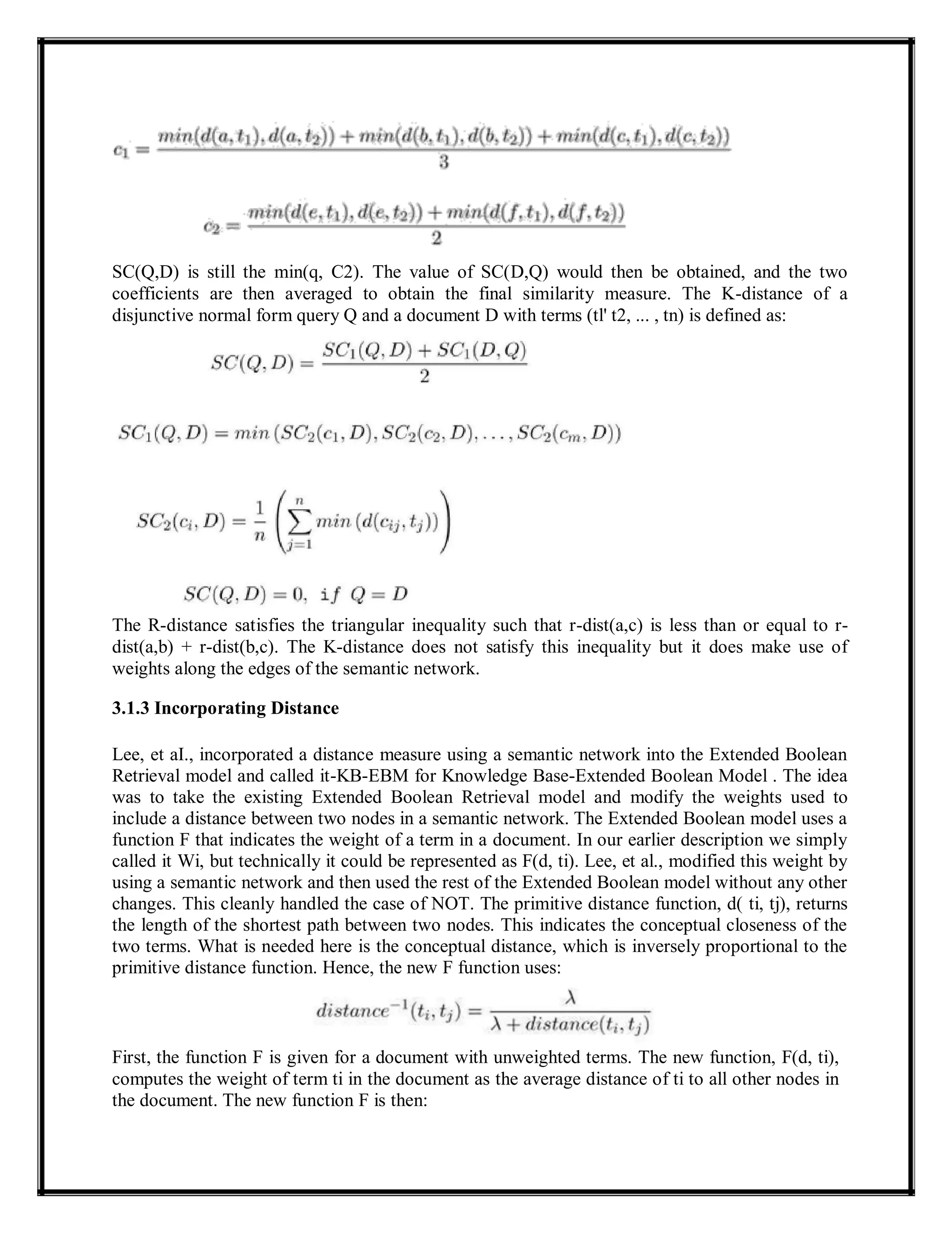 SC(Q,D) is still the min(q, C2). The value of SC(D,Q) would then be obtained, and the two
coefficients are then averaged to obtain the final similarity measure. The K-distance of a
disjunctive normal form query Q and a document D with terms (tl' t2, ... , tn) is defined as:
The R-distance satisfies the triangular inequality such that r-dist(a,c) is less than or equal to r-
dist(a,b) + r-dist(b,c). The K-distance does not satisfy this inequality but it does make use of
weights along the edges of the semantic network.
3.1.3 Incorporating Distance
Lee, et aI., incorporated a distance measure using a semantic network into the Extended Boolean
Retrieval model and called it-KB-EBM for Knowledge Base-Extended Boolean Model . The idea
was to take the existing Extended Boolean Retrieval model and modify the weights used to
include a distance between two nodes in a semantic network. The Extended Boolean model uses a
function F that indicates the weight of a term in a document. In our earlier description we simply
called it Wi, but technically it could be represented as F(d, ti). Lee, et al., modified this weight by
using a semantic network and then used the rest of the Extended Boolean model without any other
changes. This cleanly handled the case of NOT. The primitive distance function, d( ti, tj), returns
the length of the shortest path between two nodes. This indicates the conceptual closeness of the
two terms. What is needed here is the conceptual distance, which is inversely proportional to the
primitive distance function. Hence, the new F function uses:
First, the function F is given for a document with unweighted terms. The new function, F(d, ti),
computes the weight of term ti in the document as the average distance of ti to all other nodes in
the document. The new function F is then:
 