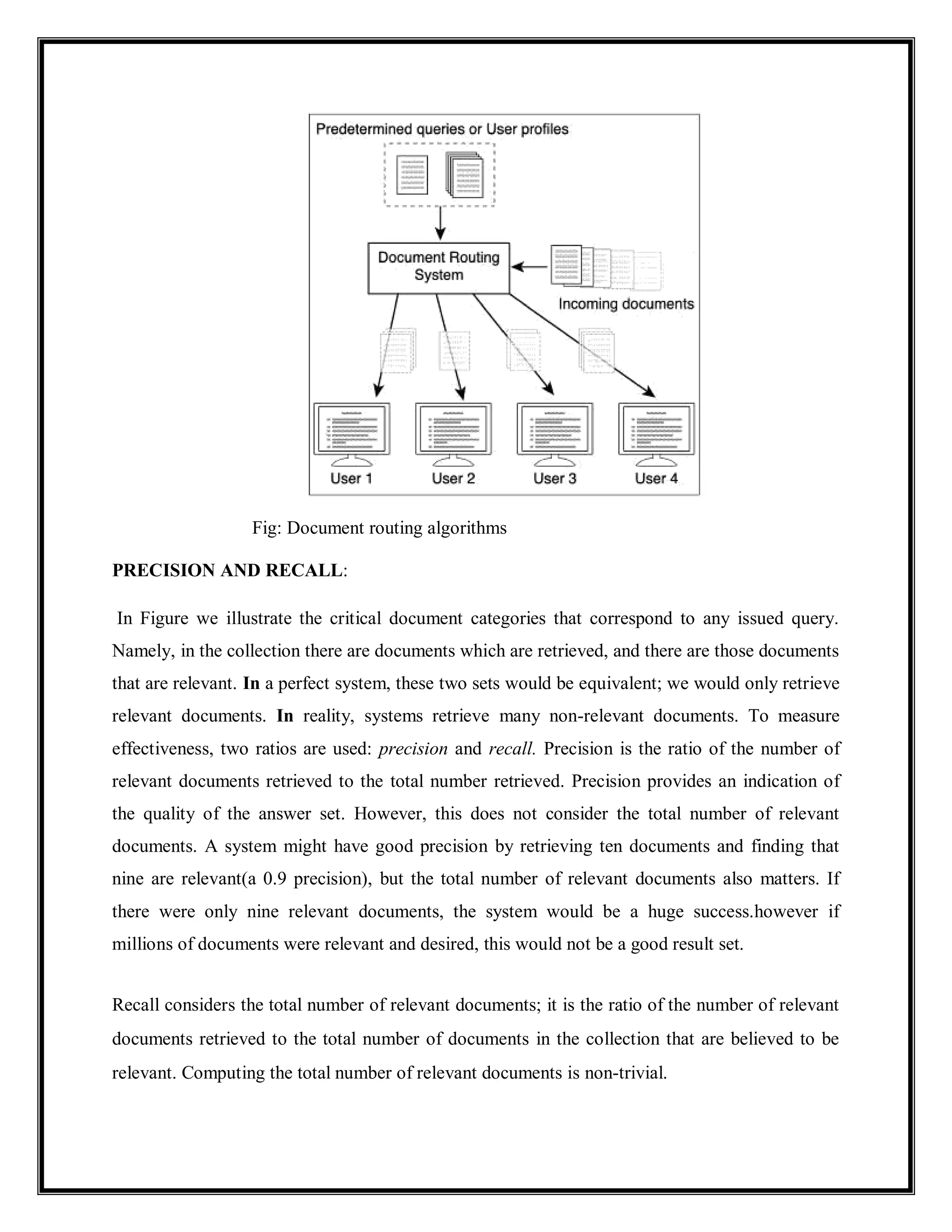 Fig: Document routing algorithms
PRECISION AND RECALL:
In Figure we illustrate the critical document categories that correspond to any issued query.
Namely, in the collection there are documents which are retrieved, and there are those documents
that are relevant. In a perfect system, these two sets would be equivalent; we would only retrieve
relevant documents. In reality, systems retrieve many non-relevant documents. To measure
effectiveness, two ratios are used: precision and recall. Precision is the ratio of the number of
relevant documents retrieved to the total number retrieved. Precision provides an indication of
the quality of the answer set. However, this does not consider the total number of relevant
documents. A system might have good precision by retrieving ten documents and finding that
nine are relevant(a 0.9 precision), but the total number of relevant documents also matters. If
there were only nine relevant documents, the system would be a huge success.however if
millions of documents were relevant and desired, this would not be a good result set.
Recall considers the total number of relevant documents; it is the ratio of the number of relevant
documents retrieved to the total number of documents in the collection that are believed to be
relevant. Computing the total number of relevant documents is non-trivial.
 