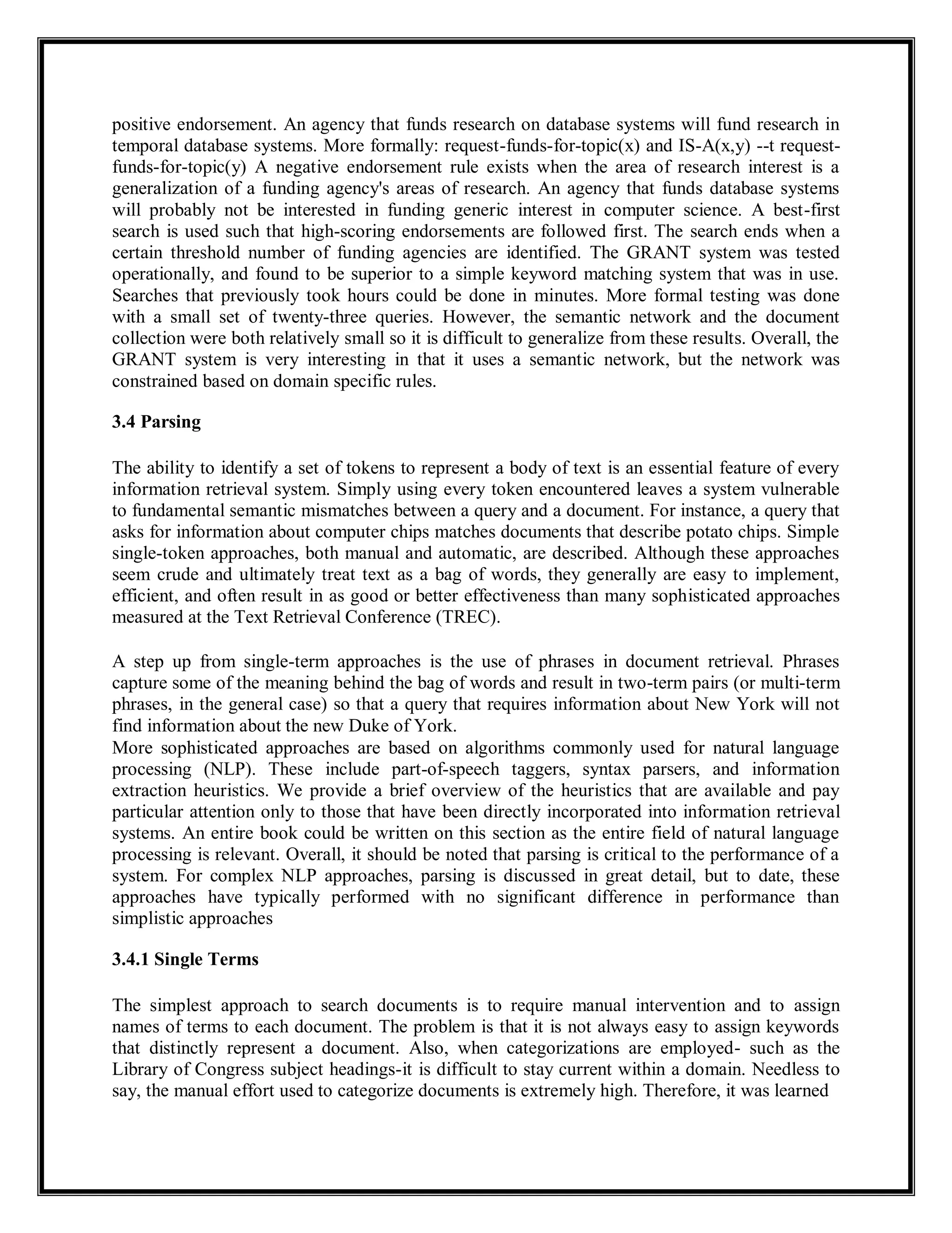 positive endorsement. An agency that funds research on database systems will fund research in
temporal database systems. More formally: request-funds-for-topic(x) and IS-A(x,y) --t request-
funds-for-topic(y) A negative endorsement rule exists when the area of research interest is a
generalization of a funding agency's areas of research. An agency that funds database systems
will probably not be interested in funding generic interest in computer science. A best-first
search is used such that high-scoring endorsements are followed first. The search ends when a
certain threshold number of funding agencies are identified. The GRANT system was tested
operationally, and found to be superior to a simple keyword matching system that was in use.
Searches that previously took hours could be done in minutes. More formal testing was done
with a small set of twenty-three queries. However, the semantic network and the document
collection were both relatively small so it is difficult to generalize from these results. Overall, the
GRANT system is very interesting in that it uses a semantic network, but the network was
constrained based on domain specific rules.
3.4 Parsing
The ability to identify a set of tokens to represent a body of text is an essential feature of every
information retrieval system. Simply using every token encountered leaves a system vulnerable
to fundamental semantic mismatches between a query and a document. For instance, a query that
asks for information about computer chips matches documents that describe potato chips. Simple
single-token approaches, both manual and automatic, are described. Although these approaches
seem crude and ultimately treat text as a bag of words, they generally are easy to implement,
efficient, and often result in as good or better effectiveness than many sophisticated approaches
measured at the Text Retrieval Conference (TREC).
A step up from single-term approaches is the use of phrases in document retrieval. Phrases
capture some of the meaning behind the bag of words and result in two-term pairs (or multi-term
phrases, in the general case) so that a query that requires information about New York will not
find information about the new Duke of York.
More sophisticated approaches are based on algorithms commonly used for natural language
processing (NLP). These include part-of-speech taggers, syntax parsers, and information
extraction heuristics. We provide a brief overview of the heuristics that are available and pay
particular attention only to those that have been directly incorporated into information retrieval
systems. An entire book could be written on this section as the entire field of natural language
processing is relevant. Overall, it should be noted that parsing is critical to the performance of a
system. For complex NLP approaches, parsing is discussed in great detail, but to date, these
approaches have typically performed with no significant difference in performance than
simplistic approaches
3.4.1 Single Terms
The simplest approach to search documents is to require manual intervention and to assign
names of terms to each document. The problem is that it is not always easy to assign keywords
that distinctly represent a document. Also, when categorizations are employed- such as the
Library of Congress subject headings-it is difficult to stay current within a domain. Needless to
say, the manual effort used to categorize documents is extremely high. Therefore, it was learned
 
