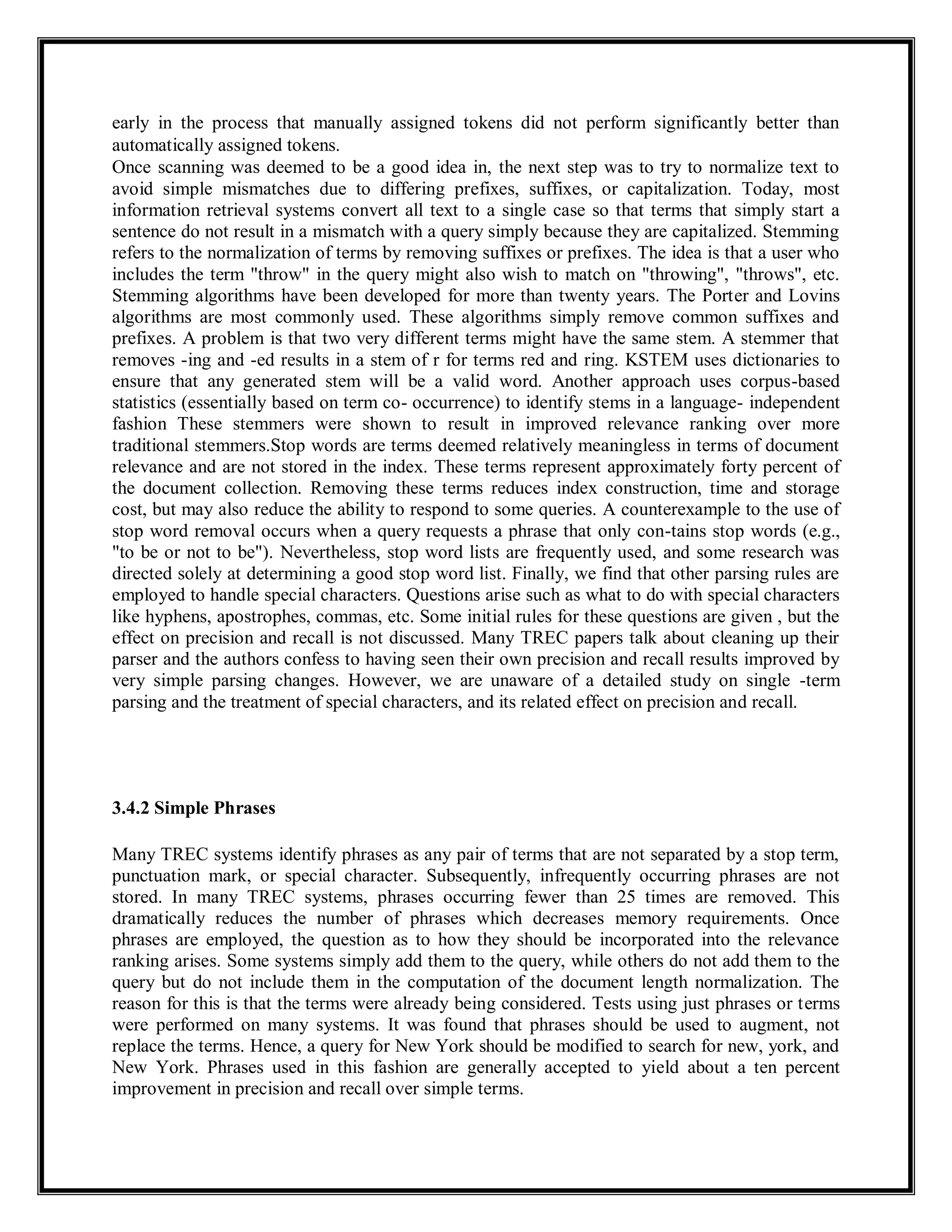 early in the process that manually assigned tokens did not perform significantly better than
automatically assigned tokens.
Once scanning was deemed to be a good idea in, the next step was to try to normalize text to
avoid simple mismatches due to differing prefixes, suffixes, or capitalization. Today, most
information retrieval systems convert all text to a single case so that terms that simply start a
sentence do not result in a mismatch with a query simply because they are capitalized. Stemming
refers to the normalization of terms by removing suffixes or prefixes. The idea is that a user who
includes the term "throw" in the query might also wish to match on "throwing", "throws", etc.
Stemming algorithms have been developed for more than twenty years. The Porter and Lovins
algorithms are most commonly used. These algorithms simply remove common suffixes and
prefixes. A problem is that two very different terms might have the same stem. A stemmer that
removes -ing and -ed results in a stem of r for terms red and ring. KSTEM uses dictionaries to
ensure that any generated stem will be a valid word. Another approach uses corpus-based
statistics (essentially based on term co- occurrence) to identify stems in a language- independent
fashion These stemmers were shown to result in improved relevance ranking over more
traditional stemmers.Stop words are terms deemed relatively meaningless in terms of document
relevance and are not stored in the index. These terms represent approximately forty percent of
the document collection. Removing these terms reduces index construction, time and storage
cost, but may also reduce the ability to respond to some queries. A counterexample to the use of
stop word removal occurs when a query requests a phrase that only con-tains stop words (e.g.,
"to be or not to be"). Nevertheless, stop word lists are frequently used, and some research was
directed solely at determining a good stop word list. Finally, we find that other parsing rules are
employed to handle special characters. Questions arise such as what to do with special characters
like hyphens, apostrophes, commas, etc. Some initial rules for these questions are given , but the
effect on precision and recall is not discussed. Many TREC papers talk about cleaning up their
parser and the authors confess to having seen their own precision and recall results improved by
very simple parsing changes. However, we are unaware of a detailed study on single -term
parsing and the treatment of special characters, and its related effect on precision and recall.
3.4.2 Simple Phrases
Many TREC systems identify phrases as any pair of terms that are not separated by a stop term,
punctuation mark, or special character. Subsequently, infrequently occurring phrases are not
stored. In many TREC systems, phrases occurring fewer than 25 times are removed. This
dramatically reduces the number of phrases which decreases memory requirements. Once
phrases are employed, the question as to how they should be incorporated into the relevance
ranking arises. Some systems simply add them to the query, while others do not add them to the
query but do not include them in the computation of the document length normalization. The
reason for this is that the terms were already being considered. Tests using just phrases or terms
were performed on many systems. It was found that phrases should be used to augment, not
replace the terms. Hence, a query for New York should be modified to search for new, york, and
New York. Phrases used in this fashion are generally accepted to yield about a ten percent
improvement in precision and recall over simple terms.
 