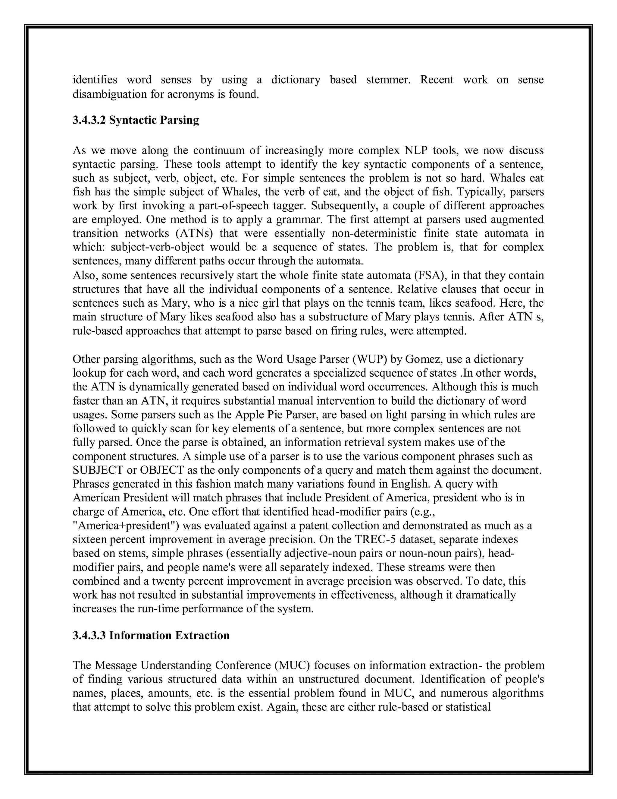 identifies word senses by using a dictionary based stemmer. Recent work on sense
disambiguation for acronyms is found.
3.4.3.2 Syntactic Parsing
As we move along the continuum of increasingly more complex NLP tools, we now discuss
syntactic parsing. These tools attempt to identify the key syntactic components of a sentence,
such as subject, verb, object, etc. For simple sentences the problem is not so hard. Whales eat
fish has the simple subject of Whales, the verb of eat, and the object of fish. Typically, parsers
work by first invoking a part-of-speech tagger. Subsequently, a couple of different approaches
are employed. One method is to apply a grammar. The first attempt at parsers used augmented
transition networks (ATNs) that were essentially non-deterministic finite state automata in
which: subject-verb-object would be a sequence of states. The problem is, that for complex
sentences, many different paths occur through the automata.
Also, some sentences recursively start the whole finite state automata (FSA), in that they contain
structures that have all the individual components of a sentence. Relative clauses that occur in
sentences such as Mary, who is a nice girl that plays on the tennis team, likes seafood. Here, the
main structure of Mary likes seafood also has a substructure of Mary plays tennis. After ATN s,
rule-based approaches that attempt to parse based on firing rules, were attempted.
Other parsing algorithms, such as the Word Usage Parser (WUP) by Gomez, use a dictionary
lookup for each word, and each word generates a specialized sequence of states .In other words,
the ATN is dynamically generated based on individual word occurrences. Although this is much
faster than an ATN, it requires substantial manual intervention to build the dictionary of word
usages. Some parsers such as the Apple Pie Parser, are based on light parsing in which rules are
followed to quickly scan for key elements of a sentence, but more complex sentences are not
fully parsed. Once the parse is obtained, an information retrieval system makes use of the
component structures. A simple use of a parser is to use the various component phrases such as
SUBJECT or OBJECT as the only components of a query and match them against the document.
Phrases generated in this fashion match many variations found in English. A query with
American President will match phrases that include President of America, president who is in
charge of America, etc. One effort that identified head-modifier pairs (e.g.,
"America+president") was evaluated against a patent collection and demonstrated as much as a
sixteen percent improvement in average precision. On the TREC-5 dataset, separate indexes
based on stems, simple phrases (essentially adjective-noun pairs or noun-noun pairs), head-
modifier pairs, and people name's were all separately indexed. These streams were then
combined and a twenty percent improvement in average precision was observed. To date, this
work has not resulted in substantial improvements in effectiveness, although it dramatically
increases the run-time performance of the system.
3.4.3.3 Information Extraction
The Message Understanding Conference (MUC) focuses on information extraction- the problem
of finding various structured data within an unstructured document. Identification of people's
names, places, amounts, etc. is the essential problem found in MUC, and numerous algorithms
that attempt to solve this problem exist. Again, these are either rule-based or statistical
 