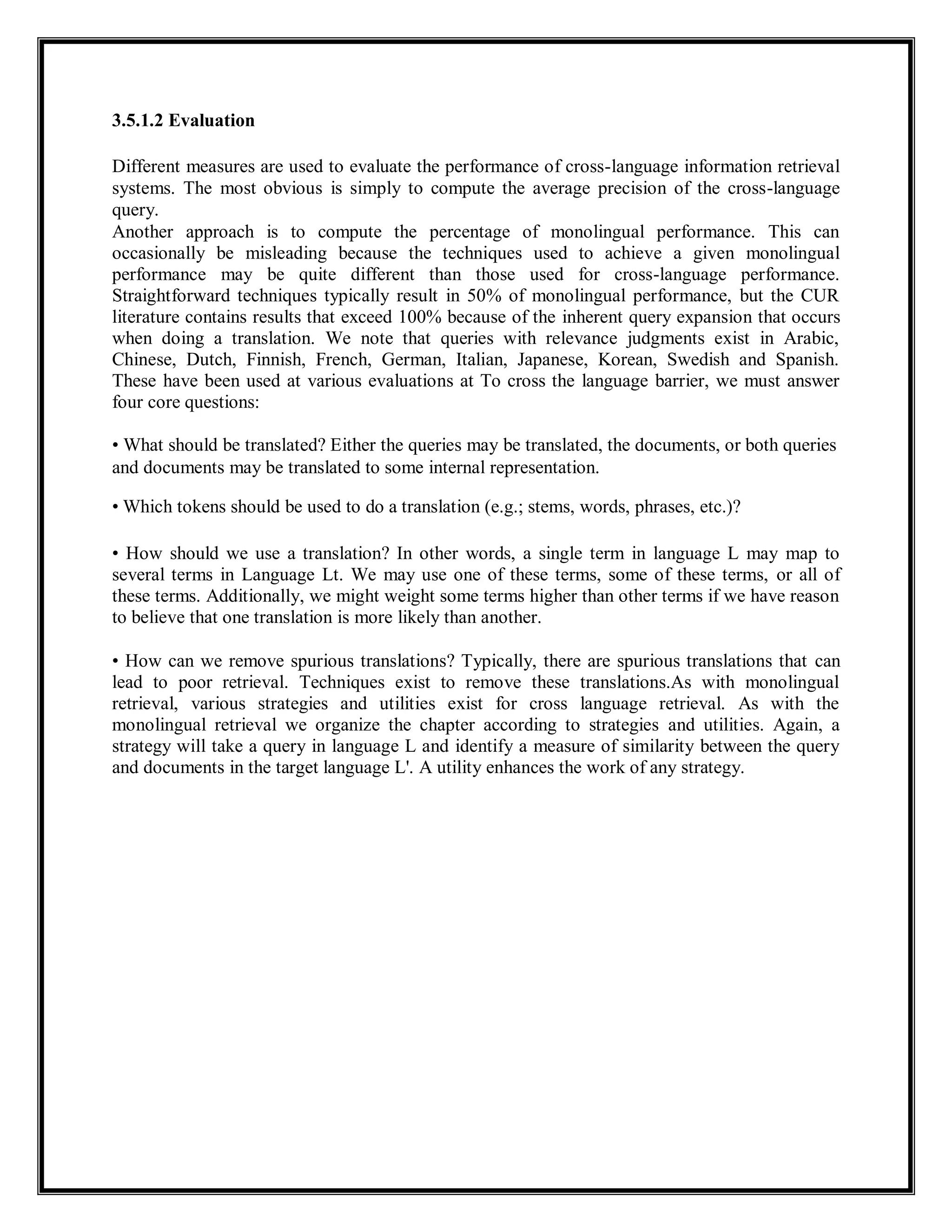 3.5.1.2 Evaluation
Different measures are used to evaluate the performance of cross-language information retrieval
systems. The most obvious is simply to compute the average precision of the cross-language
query.
Another approach is to compute the percentage of monolingual performance. This can
occasionally be misleading because the techniques used to achieve a given monolingual
performance may be quite different than those used for cross-language performance.
Straightforward techniques typically result in 50% of monolingual performance, but the CUR
literature contains results that exceed 100% because of the inherent query expansion that occurs
when doing a translation. We note that queries with relevance judgments exist in Arabic,
Chinese, Dutch, Finnish, French, German, Italian, Japanese, Korean, Swedish and Spanish.
These have been used at various evaluations at To cross the language barrier, we must answer
four core questions:
• What should be translated? Either the queries may be translated, the documents, or both queries
and documents may be translated to some internal representation.
• Which tokens should be used to do a translation (e.g.; stems, words, phrases, etc.)?
• How should we use a translation? In other words, a single term in language L may map to
several terms in Language Lt. We may use one of these terms, some of these terms, or all of
these terms. Additionally, we might weight some terms higher than other terms if we have reason
to believe that one translation is more likely than another.
• How can we remove spurious translations? Typically, there are spurious translations that can
lead to poor retrieval. Techniques exist to remove these translations.As with monolingual
retrieval, various strategies and utilities exist for cross language retrieval. As with the
monolingual retrieval we organize the chapter according to strategies and utilities. Again, a
strategy will take a query in language L and identify a measure of similarity between the query
and documents in the target language L'. A utility enhances the work of any strategy.
 