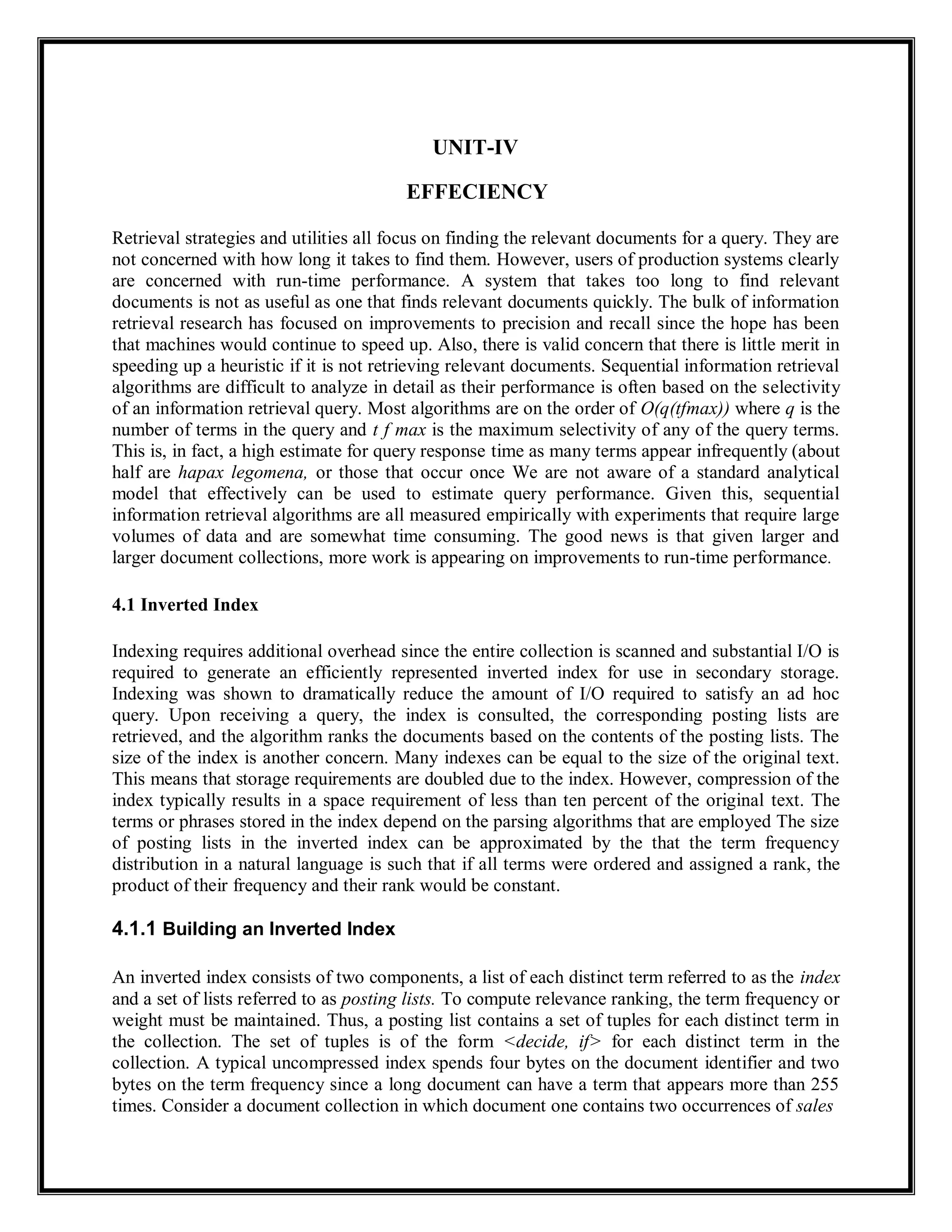 UNIT-IV
EFFECIENCY
Retrieval strategies and utilities all focus on finding the relevant documents for a query. They are
not concerned with how long it takes to find them. However, users of production systems clearly
are concerned with run-time performance. A system that takes too long to find relevant
documents is not as useful as one that finds relevant documents quickly. The bulk of information
retrieval research has focused on improvements to precision and recall since the hope has been
that machines would continue to speed up. Also, there is valid concern that there is little merit in
speeding up a heuristic if it is not retrieving relevant documents. Sequential information retrieval
algorithms are difficult to analyze in detail as their performance is often based on the selectivity
of an information retrieval query. Most algorithms are on the order of O(q(tfmax)) where q is the
number of terms in the query and t f max is the maximum selectivity of any of the query terms.
This is, in fact, a high estimate for query response time as many terms appear infrequently (about
half are hapax legomena, or those that occur once We are not aware of a standard analytical
model that effectively can be used to estimate query performance. Given this, sequential
information retrieval algorithms are all measured empirically with experiments that require large
volumes of data and are somewhat time consuming. The good news is that given larger and
larger document collections, more work is appearing on improvements to run-time performance.
4.1 Inverted Index
Indexing requires additional overhead since the entire collection is scanned and substantial I/O is
required to generate an efficiently represented inverted index for use in secondary storage.
Indexing was shown to dramatically reduce the amount of I/O required to satisfy an ad hoc
query. Upon receiving a query, the index is consulted, the corresponding posting lists are
retrieved, and the algorithm ranks the documents based on the contents of the posting lists. The
size of the index is another concern. Many indexes can be equal to the size of the original text.
This means that storage requirements are doubled due to the index. However, compression of the
index typically results in a space requirement of less than ten percent of the original text. The
terms or phrases stored in the index depend on the parsing algorithms that are employed The size
of posting lists in the inverted index can be approximated by the that the term frequency
distribution in a natural language is such that if all terms were ordered and assigned a rank, the
product of their frequency and their rank would be constant.
4.1.1 Building an Inverted Index
An inverted index consists of two components, a list of each distinct term referred to as the index
and a set of lists referred to as posting lists. To compute relevance ranking, the term frequency or
weight must be maintained. Thus, a posting list contains a set of tuples for each distinct term in
the collection. The set of tuples is of the form <decide, if> for each distinct term in the
collection. A typical uncompressed index spends four bytes on the document identifier and two
bytes on the term frequency since a long document can have a term that appears more than 255
times. Consider a document collection in which document one contains two occurrences of sales
 