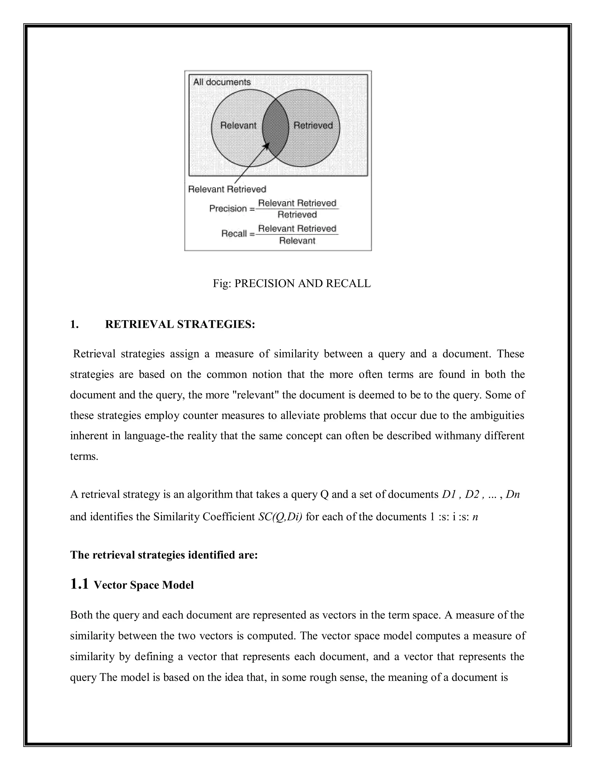 Fig: PRECISION AND RECALL
1. RETRIEVAL STRATEGIES:
Retrieval strategies assign a measure of similarity between a query and a document. These
strategies are based on the common notion that the more often terms are found in both the
document and the query, the more "relevant" the document is deemed to be to the query. Some of
these strategies employ counter measures to alleviate problems that occur due to the ambiguities
inherent in language-the reality that the same concept can often be described withmany different
terms.
A retrieval strategy is an algorithm that takes a query Q and a set of documents D1 , D2 , ... , Dn
and identifies the Similarity Coefficient SC(Q,Di) for each of the documents 1 :s: i :s: n
The retrieval strategies identified are:
1.1 Vector Space Model
Both the query and each document are represented as vectors in the term space. A measure of the
similarity between the two vectors is computed. The vector space model computes a measure of
similarity by defining a vector that represents each document, and a vector that represents the
query The model is based on the idea that, in some rough sense, the meaning of a document is
 
