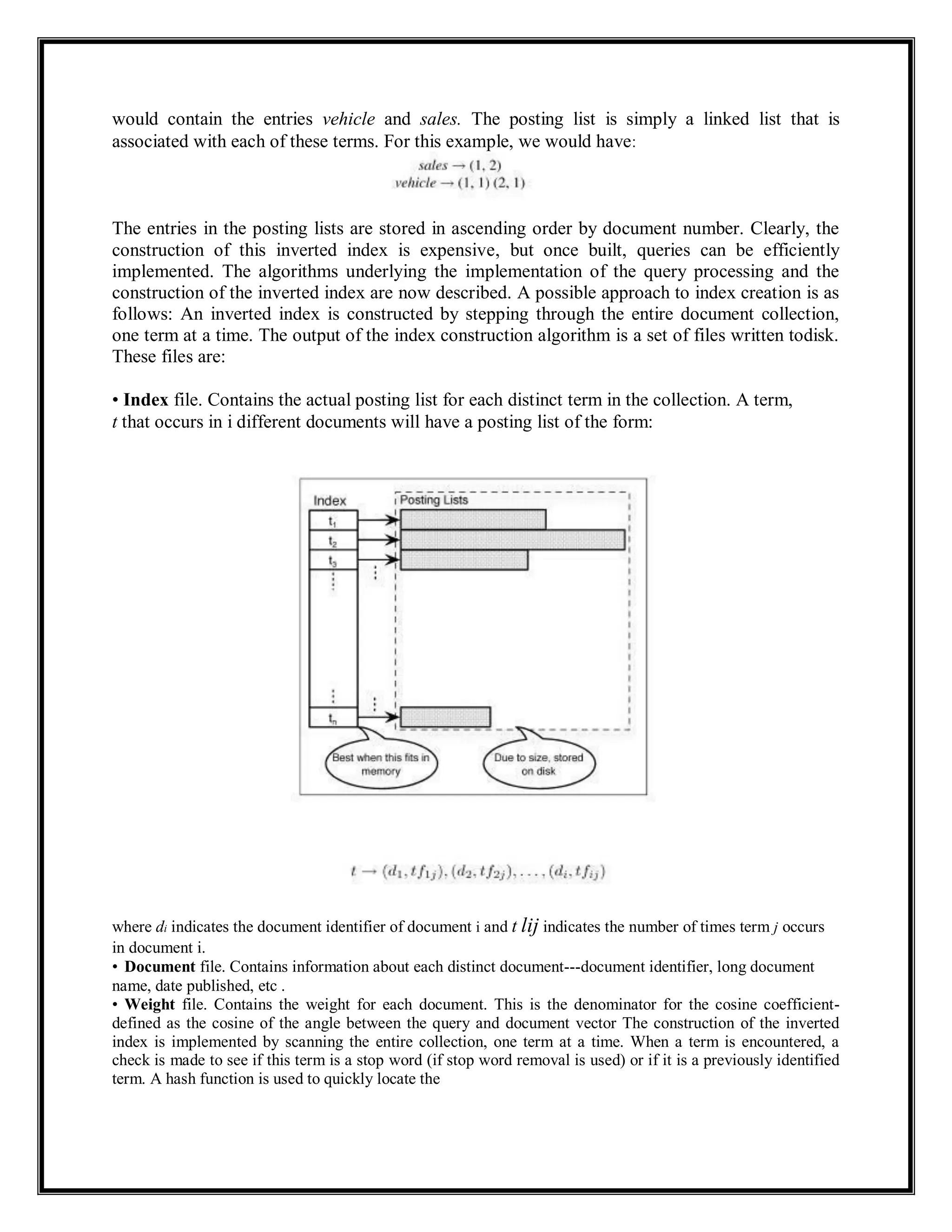 would contain the entries vehicle and sales. The posting list is simply a linked list that is
associated with each of these terms. For this example, we would have:
The entries in the posting lists are stored in ascending order by document number. Clearly, the
construction of this inverted index is expensive, but once built, queries can be efficiently
implemented. The algorithms underlying the implementation of the query processing and the
construction of the inverted index are now described. A possible approach to index creation is as
follows: An inverted index is constructed by stepping through the entire document collection,
one term at a time. The output of the index construction algorithm is a set of files written todisk.
These files are:
• Index file. Contains the actual posting list for each distinct term in the collection. A term,
t that occurs in i different documents will have a posting list of the form:
where di indicates the document identifier of document i and t lij indicates the number of times term j occurs
in document i.
• Document file. Contains information about each distinct document---document identifier, long document
name, date published, etc .
• Weight file. Contains the weight for each document. This is the denominator for the cosine coefficient-
defined as the cosine of the angle between the query and document vector The construction of the inverted
index is implemented by scanning the entire collection, one term at a time. When a term is encountered, a
check is made to see if this term is a stop word (if stop word removal is used) or if it is a previously identified
term. A hash function is used to quickly locate the
 